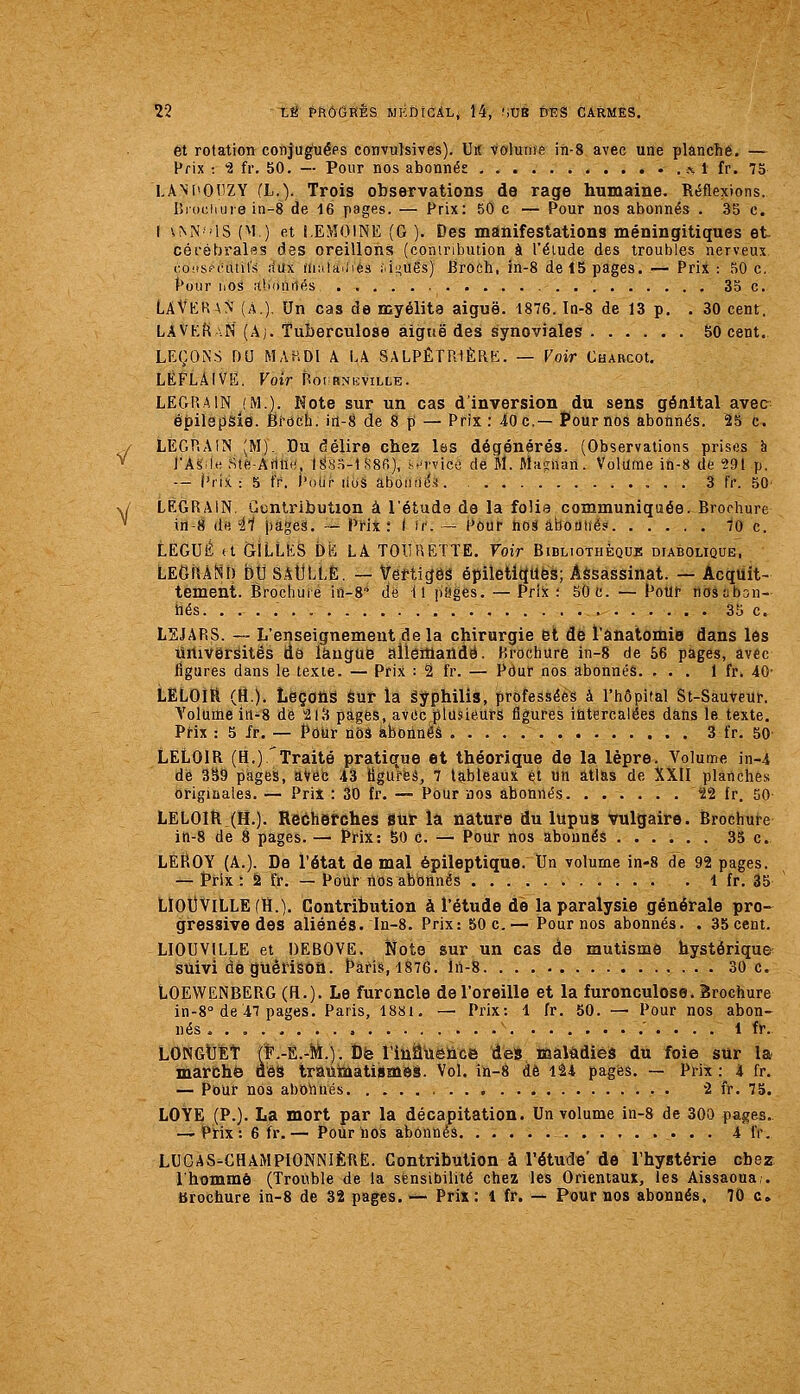 et rotation conjuguées convulsives). Ut( volume in-8 avec une planché. —- Prix : 2 fr. 50. — Pour nos abonnés , % 1 fr. 75 LAM'OtiZY (L.). Trois observations de rage humaine. Réflexions. I5ioi;iiuie in-8 de 16 pages. — Prix: 50 c — Pour nos abonnés . 35 c. I \^^MS (M ) et i.EMOlNE (G ). Des manifestations méningitiques et cérébralss des oreillons (contribution à l'élude des troubles nerveux i:o!tsf-('util's iîax (uniauies i-iLiUës) Broch, in-8 de 15 pages. — Prix : 50 c. J*oi!r hos alionriés 33 c, LAVkr\N (A.). Un cas de myélite aiguë. 1876. In-8 de 13 p. . 30 cent. LAVEf\AN (Âj. Tuberculose aignë des synoviales bO cent. LEÇONS DU MAHDl A LA SALPÊTRiÈRK. — Voir CuAHCot. LÈFLAIVE. Voir Roi rnkville. LEGRAIN (M.). Hôte sur un cas d'inversion du sens génital avec épilépsie. Bi-och. in-8 de 8 p — Prix: 40 c.— Pour nos abonnés. 25 c. y LEGP.AIN (M). Du délire chez las dégénérés. (Observations prises à * J'Asiltî Ste-Ann.', IS;i.S-l R8fi), M'rvice de M. Maïrnan. Volume in-8 de 291 p. — ('rix : 5 fr. i'oijr lioâ aboiirid.'i. 3 fr. 50' v/ LEGRAIN Guntribution à l'étuda de la folie communiquée. Brochure ^ in-8 (1« -11 pages. — Prix: ( if. — Pour nos aboutie? 70 c. tEGUÉ a GILLES bk LA TOIIHETÏE. Voir Bibliothèque diabolique'. LEGiUNl) bu SAtLLË. — Vertiges épiletitJUës; Assassinat. — Acquit- tement. Brochure in-8 de il piîgés. — Prix : 50 C. — Pour nosaban- tiés. ..... 35 c. L2JARS. — L'enseignement de la chirurgie fet dé l'âhatomie dans les ûrtiverâitës lié làugue ailettlaûdé. Brochure in-8 de 66 pages, avec figures dans le texte. — Prix : 2 fr. — Pour nos abonnés. ... 1 fr. 40- LELOIÏi (H.)- Leçons sur la êyphilis, professées à l'hôpital St-Sàuveur. Yolume in-8 de -213 pages, avec plusieurs figures intercalées dans le texte. PHx : 5 fr. — Pour nùâ abonnes 3 fr. 50 LELOIR (H.) 'Traité pratique et théorique de la lèpre. Volume in-4 de 339 pages, aVec 43 tlgureâ, 7 tableaux et un allas de XXII planches originales. — Prit : 30 tr. — Pour nos abonnés 22 fr. 50- LELOIR (H.). Recherches sur la nature du lupus vulgaire. Brochure ih-8 de 8 pages. — Prix: 50 c. — Pour nos abonnés 35 c. LEROY (A.). De l'état de mal épiîeptique. Un volume in-8 de 92 pages. — Pi'lx: 2 fr. — Pour nos abonnés 1 fr. 35 LÏOUVILLEdï.). Contribution à l'étude de la paralysie générale pro- gressive des aliénés. In-8. Prix: 50 c,— Pour nos abonnés. . 35 cent. LIOUVILLE et DEBOVE. Note sur un cas de mutisme hystériques^ suivi deguêriâûû. Paris, 1876. ln-8 30 c. LOEWENBERG (H.). Le furoncle de l'oreille et la furonculose. Brochure in-8° de47 pages. Paris, 1881. —■ Prix: 1 fr. 50. — Pour nos abon- nés 1 fr. LONGtEt (F.-Ë.-M.). DiB rihânsûce des ttsalâdiêà du foie sur la marche àêS triauinatiémiîi. Vol. in-8 de 124 pages. — Prix : 4 fr. — Pour nos abohnés 2 fr. 75. LOYE (P.). La mort par la décapitation. Un volume in-8 de 300 pages. -—Prix: 6 fr.— Pour nos abonnés 4 IV. LUCAS-CHAMPIONNIÈRE. Contribution à l'étude' de l'hystérie chez l'homme (Trouble de la sensibilité chez les Orientaux, les Aissaoua,. brochure in-8 de 32 pages. — Pris; 1 fr. — Pour nos abonnés, 70 c»