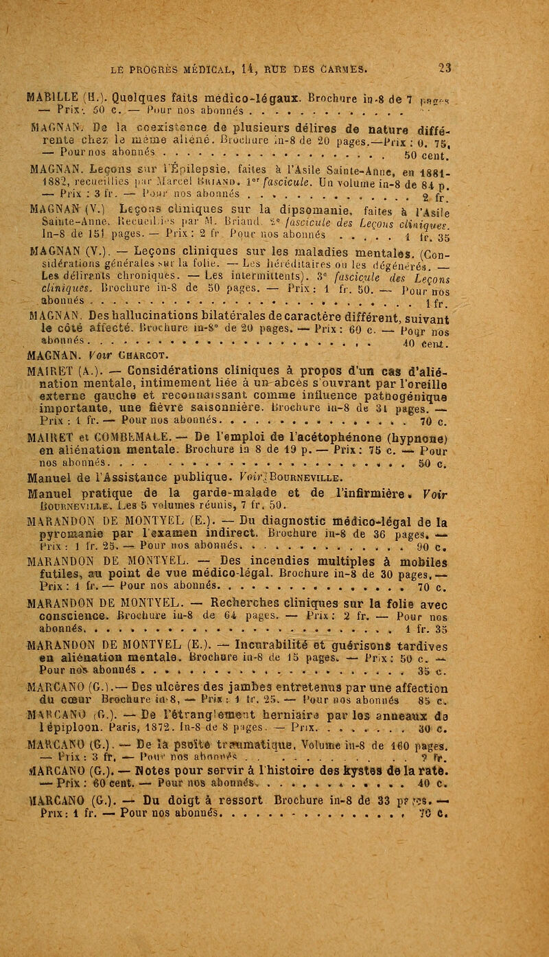 MABILLE (H.). Quelques faits médico-légaux. Brochure in-8 de 7 p^ï^s — Prix-. 50 c. — Pour nos abonnés ■ ■  MaONAN. Dô la coesistence de plusieurs délires de nature diffé' rente cheî; le même aliéné. Brochure In-S de 20 pages.—Piix : 0, 75 — Pour nos abonnés 5q qq^^' MAGNAN. Leçons sur lÉnilepsie, faites à l'Asile Sainte-Anne, en 1881- 1882, recaeillies par .Marcel Hiuand. V fascicule. Un volume in-8 de 84 p. — Prix : 3 fr. — l'osu- nos abonnés 2 fr MAGNAN (V.) L£ço:3S cliniques sur la dipsomanie, faites à l'Asile Sainte-Anne, iîecucilii-.s pai' ^!. Briand, ';» /ascicule des Leçons cliniques ln-8 de 151 pages. — Prix: 2 fr Pour nos abonnés ..... l fr. 3^5 MAGNAN (V.). — Leçons cliniques sur les maladies mentales. (Con- sidérations générales M-ir la folid. —Les héréditairfs ou les dégénérés. Les délirants chroniques. —Les intefmiitents). 3= fascicule des Leçons cliniques. Brochure in-8 de 50 pages. — Prix; 1 fr. 50. Pour nos abonnés ^ fj._ MAGNAN. Des hallucinations bilatérales de caractère différent, suivant le côté affecté. Brochure iu-S de 20 pages. — Prix : 60 c. — Poijr nos abonnés 40 cenx. MàGNAIN. Voir CHARCOT. MAIRET (A.). — Considérations cliniques à propos d'un cas d'alié- nation mentale, intimement liée à un abcès s'ouvrant par l'oreille externe gauche et reconaaîssant comme influence patnogéniqua importante, une fièvre saisonnière. Brochure in-8 de 3i pages. — Prix: 1 fr.— Pour nos abonnés 70 c. MAIRET et COMBIiMALE. — De l'emploi de l'acétophénone (hypnone) en aliénation mentale. Brochure in 8 de 19 p. — Prix; 75 c. — Pour nos abonnés. ... .....,..,. 50 c. Manuel de l'Assistance publique. Foir;;Bourneville. Manuel pratique de la garde-malade et de l'infirmière. Voir LouBNEViLLË. Les 5 volumes réunis, 7 fr, 50. BIARANDON DE MONTYEL (E.). — Du diagnostic médico-légal de la pyroman.i« par l'âxamen indirect. Brochure in-8 de 36 pages. — Prix: 1 Ir. 25,— Pour nos abonnés. 90 c. MABANDON DE MONTYEL. — Des incendies multiples à mobiles futiles, au point de vue médico-légal. Brochure in-8 de 30 pages.— Prix : 1 fr. — Pour nos abonnés , , 70 c. MARANDON DE MONTYEL. — Recherches cliniques sur la folie avec conscience. Bro<îliu.re iu-8 de 64 pages. — Prix: 2 fr. — Pour nos abonnés . l fr. 33 MARANDON DE MONTYEL (E.). — Incurabilité et guérisonS tardives en aliénation mentale. Brochure in-8 de 15 pages. — Prix: 50 c. -^ Pour no^s abonnés 35 c. MAPiCANO (G.).-— Des ulcères des jambes entretenus par une affection du cœur Brochure iu-S, — Prix : 1 tr. 25. — Pour nos abonnés 85 c. MM^GANO (G.). —De l'étranglement herniaira p ai'les anneaux de 1 épiploon. Paris, 1872. In-8 de 8 p;iges, — Prix. ....... ao c. MAHCANO (G.). — De la pstîïté tra^matique. Volume in-8 de 160 pages. — Prix : 3 fr, — Po«v nos abomvéii . .  . . 9 fj*. slARCANO (G.). — Hôtes pour servir à Ihistoire des kystes de la rate. — Prix: 60 ceut.— Pour nos abonnés^ 40 c. MARCANO (G.). — Du doigt à ressort Brochure in-8 de 33 p?,'':!8.— Prix: 1 fr. — Pour nos abonnés 70 C.