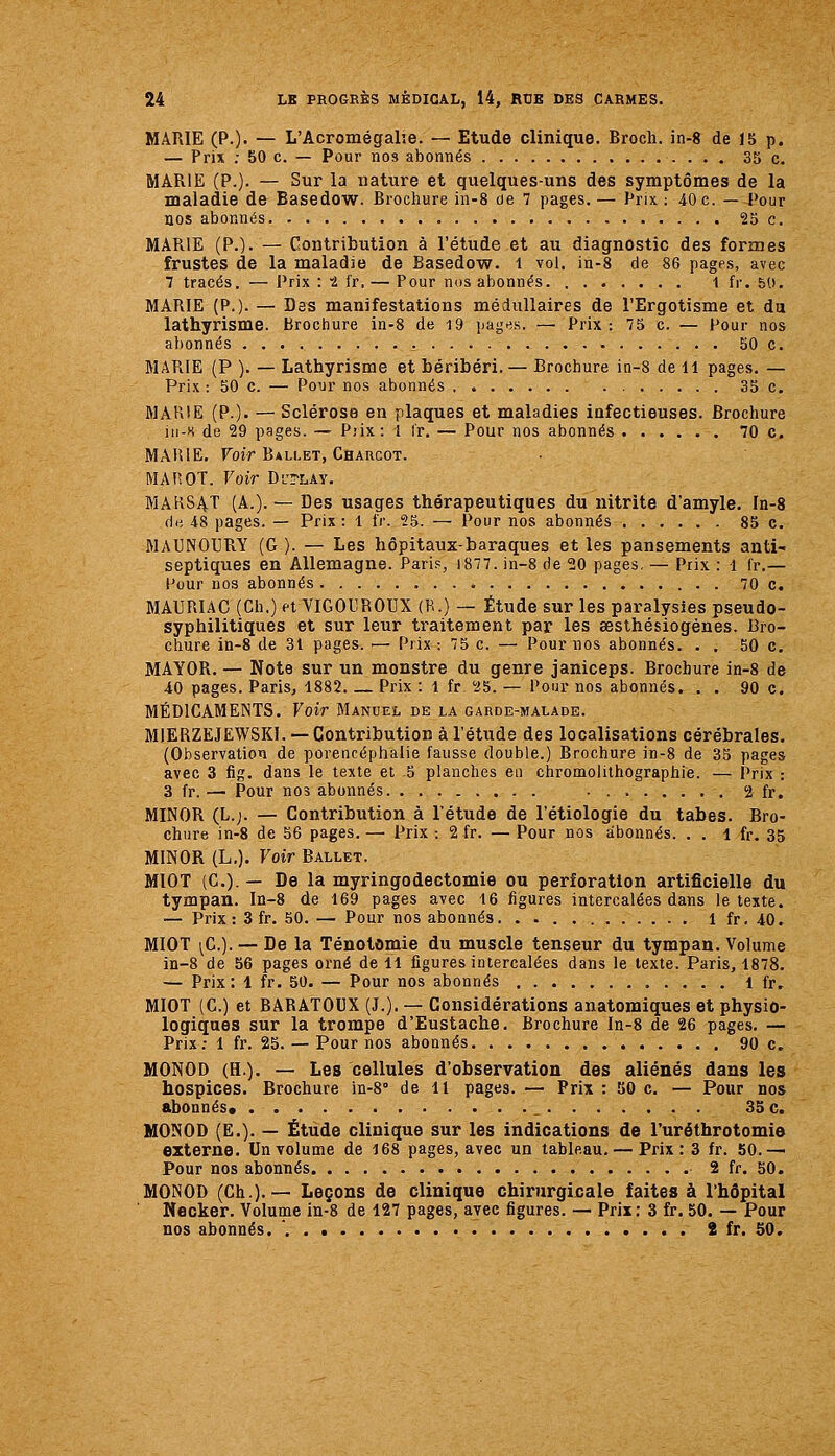 MARIE (?.)• — L'Acromégalie. — Etude clinique. Broch. in-8 de 15 p. — Prix : 50 c. — Pour nos abonnés 35 c. MARIE (P.). — Sur la nature et quelques-uns des symptômes de la maladie de Basedow. Brochure in-8 de 7 pages.— Prix; 40c. — l>our nos abonnés 25 c. MARIE (P.). — Contribution à l'étude et au diagnostic des formes frustes de la maladie de Basedow. l vol, in-8 de 86 pages, avec 7 tracés. — Prix : t i'r. — Pour nos abonnés 1 fr. 50. MARIE (P.). — Des manifestations médullaires de l'Ergotisme et du lathyrisme. Brochure in-8 de 19 liages. — Prix-. 75 c. — Pour nos abonnés 50 c. MARIE (P ). — Lathyrisme et béribéri. — Brochure in-8 de 11 pages. — Prix : 50 c. — Pour nos abonnés . 35 c. MARIE (P.). — Sclérose en plaques et maladies infectieuses. Brochure iii-s de 29 pages. — Prix: i Ir. — Pour nos abonnés 70 c. MARIE. Toir Ballet, Charcot. MAP.OT. Voir D'j?lay. MAR8AT (A.). — Des usages thérapeutiques du nitrite d'amyle. In-8 flii 48 pages. — Prix: 1 iV. 25. — Pour nos abonnés ...... 85 c. MAUNOURY (G ). — Les hôpitaux-baraques et les pansements anti- septiques en Allemagne. Pari?, 1877. in-8 de 20 pages. — Prix : 1 I'r.— Pour nos abonnés 70 c. MAURIAC (Ch.) et VIGOUROUX (R.) — Étude sur les paralysies pseudo- syphilitiques et sur leur traitement par les œsthésiogénes. Bro- chure in-8 de 31 pages. — Prix :75 c. — Pour nos abonnés. . . 50 c, MAYOR. — Note sur un monstre du genre janiceps. Brochure in-8 de 40 pages. Paris, 1882. Prix : l fr 25. — Pour nos abonnés. . , 90 c. MÉDICAMENTS. Voir Manuel de la garde-malade. MIERZEJEWSKl. — Contribution à l'étude des localisations cérébrales. (Observation de porencéphalie fausse double.) Brochure in-8 de 35 pages avec 3 fig. dans le texte et 5 planches eu chromolithographie. — Prix : 3 fr. — Pour no3 abonnés 2 fr. MINOR (L.j. — Contribution à l'étude de l'étiologie du tabès. Bro- chure in-8 de 56 pages. — Prix : 2 fr. — Pour nos abonnés. . . 1 fr. 35 MINOR (L,). Voir Ballet. MIOT (C.). — De la myringodectomie ou perforation artificielle du tympan, ln-8 de 169 pages avec 16 figures intercalées dans le texte. — Prix: 3 fr. 50. — Pour nos abonnés 1 fr. 40. MIOT ^C.). — De la Ténotomie du muscle tenseur du tympan. Volume in-8 de 56 pages oi'né de il figures intercalées dans le texte. Paris, 1878. — Prix: 1 fr. 50. — Pour nos abonnés 1 fr, MIOT (G.) et BARATODX (J.), — Considérations anatomiques et physio- logiques sur la trompe d'Eustache. Brochure In-8 de 26 pages. — Prix; 1 fr. 25. — Pour nos abonnés 90 c. MONOD (H.). — Les cellules d'observation des aliénés dans les hospices. Brochure in-8° de 11 pages. — Prix : 50 c. — Pour nos abonnés» _ 35 c. MONOD (E.). — Étude clinique sur les indications de l'uréthrotomie externe. Un volume de 168 pages, avec un tableau. — Prix: 3 fr. 50.—• Pour nos abonnés 2 fr. 50. MONOD (Ch.). — Leçons de clinique chirurgicale faites à l'hôpital Neoker. Volume in-8 de 127 pages, avec figures. — Prix: 3 fr. 50. — Pour nos abonnés. '. 2 fr. 50.