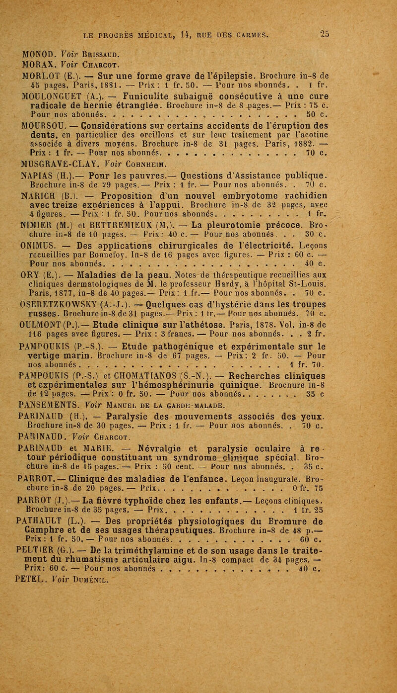 MONOD. Voir Brissaud. MORAX. Voir Charcot. MORLOT (E.). — Sur une forme grave de l'épilepsie. Brochure in-8 de 45 pages. Paris, 1881. — Prix: 1 fr. 50. — Four nos abonnés. . 1 fr. MOULONGUET (A.). — Funiculite subaiguë consécutive à une cure radicale de hernie étranglée. Brochure in-8 de 8 4îages.— Prix : 75 c. Pour nos abonnés. 50 c. MOURSOU. — Considérations sur certains accidents de l'éruption des dents, en particulier des oreillons et sur leur traitement par l'acotine associée à divers moyens. Brochure in-8 de 31 pages. Paris, 1882. — Prix : 1 fr. — Pour nos abonnés 70 c. MUSGRAVE-CLAY, Voir Cohnheim. NAPIAS (H.).— Pour les pauvres.— Questions d'Assistance publique. Brochure in-8 de 29 pages.— Prix : 1 fr. — Pour nos abonnés. . 7U c. NARIGH (B.l. — Proposition d'un nouvel embryotome rachidien avec treize expériences à l'appui. Brochure in-8 de 32 pages, avec 4 figures. —Prix: i fr. 50. Pournos abonnés 1 fr. NIMIER (M.) et BETTREMIEUX (M.). — La pleurotomie précoce. Bro- chure in-8 de 10 pages. — Prix; 40 c. — Pour nos abonnés. . . 30 c. ONIMUS. — Des applications chirurgicales de l'électricité. Leçons recueillies par Bonnefoy. Iii-S de 16 page.s avec figures. — Prix : 60 c. — Pour nos abonnés 40 c. ORY (E.). — Maladies de la peau. Notes de thérapeutique l'ecueillies aux cliniques dermatologiques de M. le professeur Hardy, à l'hôpital St-Louis. Paris, 1877, in-8 de 40 pages.— Prix: 1 fr.— Pour nos abonnés. . 70 c. OSERETZKOWSKY (A.-J.). — Quelques cas d'hystérie dans les troupes russes. Brochure in-8 de 31 pages.— Prix: 1 tr,— Pour nos abonnés. 70 c. OULMONT(P.).— Etude clinique sur l'athétose. Paris, 1878. Vol. in-8 de 116 pages avec figures^ — Prix : 3 francs. — Pour nos abonnés. . . 2 fr. PAMPOUKIS (P.-S.). — Etude pathogénique et expérimentale sur le vertige marin. Brochure in-8 de 67 pages. — PriJt: 2 fr, 50. — Pour nos abonnés 1 fr. 70. PAMPOUKIS (P.-S.) et CHOMATIANOS (S.-N.). — Recherches cliniques et expérimentales sur l'hémosphérinurie quinique. Brochure in-8 de 12 pages. — Prix : 0 fr. 50. — Pour nos abonnés 33 c PANSEMENTS. Voir Manuel de la garde-malade. PARINAUD (H). — Paralysie des mouvements associés des yeux. Brochure in-8 de 30 pages. — Prix : 1 fr. — Pour nos abonnés. . 70 c. PARINAUD. Voir Charcot. PARINAUD et MARIE. — Névralgie et paralysie oculaire à re- tour périodique constituant un syndrome clinique spécial. Bro- chure in-8 de 15 pages. — Prix : 50 cent. — Pour nos abonnés. . 35 c. PARROT. — Clinique des maladies de l'enfance. Leçon inaugurale. Bro- chure in-8 de 20 pages.— Prix 0 fr. 75 PARROT (J.).— La fièvre typho'ide chez les enfants.— Leçons cliniques. Brochure in-8 de 35 pages. — Prix 1 fr. 25 PATHAULT (L.). — Des propriétés physiologiques du Bromure de Camphre et de ses usages thérapeutiques. Brochure in-8 de 48 p.— Prix : 1 fr. 50. — Pour nos abonnés 60 c. PELTIER (G.). — De la triméthylamine et de son usage dans le traite- ment du rhumatisms articulaire aigu. In-8 compact de 34 pages. — Prix: 60 c. — Pour nos abonnés 40 c. PETEL. Voir Duménil.