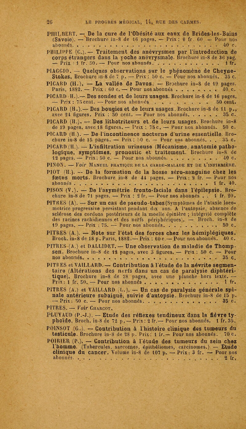 PHILBERT. — De la cure de l'Obésité aux eaux de Brides-les-Bains (Savoie). — Brochure in-8 de 16 pages. — Prix: 0 fr. 60 — Pour nos abonnés. -. 40 c. PHILU*PE (G.).— Traitement des anévrysmes par l'introduction de corps étrangers dans la poche anévrysmale. Brochure in-8 de 36 pag. — Prix : 1 fr. oO. — Pour nos abonnés 1 fr. PIAGGIO. — Quelques observations sur le phénomène de Cheyne- Stûkes. Brochure in-8 de 7 p. — Prix : 50 c. — Pour nos abonnés, 35 c. PICARD (H.), — La vallée de Davos. — Brochure in-8 de 19 pages. Paris, 1882.— Prix: 60 c.— Pour nos abonnés 40 c. PICARD H.).— Des sondes et de leurs usages. Brochure in-8 de 16 pages, — Prix: T.'îcent. —Pour nos abonnés 50 cent. PICARD (H.).— Des bougies et de leurs usages. Brochure in-8 de H p., avec 24 ligures. Prix : 50 cent. — Pour nos abonnés. ..... 35 c. PICARD (H.). — Des lithotriteurs et de leurs usages. Brochure in-8 de 19 pages, avec 18 figures. — Prix : 75c, — Pour nos abonnés. 50 c. PICARD (H). — De l'incontinence nocturne d'urine essentielle. Bro- chure in-8 de 15 pages. — Prix: îO c. — Pour nos abonnés. . . 35 c. PICARD (H.). — L'infiltration urineuse (Mécanisme, anatomie patho- logique, symptômes, pronostic et traitement. Brochure iii-8 de 12 pages.— Prix: 50 c. —■ Pour nos abonnés. . , -40 c. PINON. — Voir Manuel pratique delà garde-malade et de l'infirmière. PIOT (H.), — De la formation de la bosse séro-sanguine chez les fœtus morts. Brochure in-8 de 44 pages. — Prix: 'i fr. — Pour nos abonnés , . . . , 1 fr. 40. PISON (V.). — De Tasymétrie fronto-faciale dans l'épilepsie. Bro- chure in-8 de 71 pages. — Prix : 2 fr.— Pour nos abonnés . . 1 fr. 20. PITKES (A). — Sur un cas de pseudo-tabes(Symptômes de l'ataxie loco- motrice progressive persistant pendant dix ans-. A l'autopsie, absence de sclérose des cordons postérieurs de la moelle épinière ; intégrité complète des racines rachidiennes et des nerfs périphériques). — Broch. in-8 de 19 pages. — Prix : 75. — Pour nos abonnés 50 c. PITRES (A.). — Note sur l'état des forces chez les hémiplégiques. Broch. in-8 de 18 p. Paris, 1882.—• Prix : 60 c,— Pour nos abonnés. 40 c. PITRES (A.) et DALLIDET. — Une observation de maladie de Thomp- sen. Brochure in-8 de 12 pages, avec 3 figures. — Pr'x : 50 c. — Pour nos abonnés. , 35 c. PITRES etVAlLLARD.— Contribution à l'étude de la névrite segmen- taire (Altérations des ntfrfs dans un cas de paralysie diphtéri- tique). Brochure in-8 de 28 pages, avec une planche hors texte. — Prix : 1 fr. 50^ — Pour nos abonnés 1 fr. PITRES (A.) et VAILLARD (L.). — Un cas de paralysie générale spi- nale antérieure subaiguë^ suivie d'autopsie. Brochure in-8 de 15 p. —'Prix: 50 c.— Pour nos abonnés. . 35 c. PITRES. — Voir Charcot. PLUYAUD (P.-J.). — Etude des réflexes tendineux dans la fièvre ty- phoïde. Broch, in-8 de 72 p. —Prix: 2 fr.— Pour nos abonnés. 1 fr. 35. POINSOT (G.). —Contribution à l'histoire clinique des tumeurs du testicule. Brochure in-8 de 28 p. Prix: 1 ir.— Pour nos abonnés. 70 c. POIRIER (P.), — Contribution à l'étude des tumeurs du sein chez l'homme. (Tubercules, sarcomes, épithéiiomes, carcinomes.) — Etude clinique du cancer. Volume in-8 de 107 p. — Prix: 3 fr. ~ Pour nos abonnés. ._ , 2 fr,