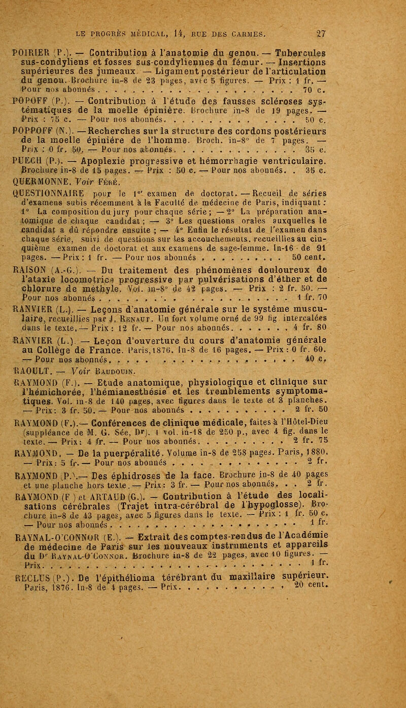 POIRIER (P.)- — Contribution à l'anatoinie du genou.— Tubercules sus-condyliens et fosses sus-condyliennes du fémur. — Insertions supérieures des jumeaux. — Ligament postérieur de l'articulation du Cfenou. Brochure ia-S de 23 pages, avec 5 figures. — Prix : 1 fr. —■ Pour nos abonnés 70 c. l'OPOFF (P.). — Contribution à l'étude des fausses scléroses sys- tématiques de la moelle épinière. brochure in-8 de 19 pages. — Prix : '/5 c. — Pour nos abonnés &0 c. POPPOFF (N.). —Recherches sur la structure des cordons postérieurs de la moelle épinière de l'homme. Broch. in-8° de 7 pages. — Prix : 0 fr. 50. — Pour nos afconnés. 35 c. PUECH (P.). — Apoplexie progressive et hémorrhagie ventriculaire. 3rochure in-8 de 15 pages. — Prix : 50 c, — Pour nos abonnés. . 35 c. QUERMONNE. Voir Féré, QUESTIONNAIRE pour le r' examen de doctorat.—Recueil de séries d'examens subis récemment à la Faculté de médecine de Paris, indiquant : 1° La composition du jury pour chaque série; —2° La préparation ana- tom.ique de chaque candidat ; —■ 3° Les questions orales auxquelles le candidat a dû répondre ensuite ; — 4° Enfin le résultat de_ l'examen dans chaque série, suivi de questions sur les accouchements, recueillies au cin- quième examen de doctorat et aux examens de sage-femme. In-16 • de 91 pages. —Prix: 1 fr. — Pour nos abonnés . 50 cent. RAISON (A.-G.). ^ Du traitement des phénomènes douloureux de l'ataxie locomotrica progressive par pulvérisations d'éther et de chlorure de méthyie. Vol. ia-8° de 42 pages. — Prix : 2 fr. 50. — Pour nos abonnés ....... ' 1 fr. 70 RANVIER (L.). — Leçons d'anatomie générale sur le système muscu- laire, recueillies par J, Renaut. Un fort volume orné de 99 fig intercalées dans le texte,—-Prix: 12 fr. — Pour nos abonnés 4 fr. 80 JANVIER (L.) — Leçon d'ouverture du cours d'anatomie générale au Gollège'de France. Caris,t876. ln-8 de 16 pages. — Prix : 0 fr. 60. — Pour nos abonnés. 40 c, ■P.AOULT. — Voir Baudouin. RAYMOND (P.). — Etude anatomique, physiologique et clinique sur l'hémichorée, l'hémianesthésie et les tremblements symptoma- tiques. Vol. iu-8 de 140 pages, avec figures dans le texte et 3 planches. — Prix: 3 fr. 50. — Pour nos abonnés 2 fr. 50 RAYMOND (F.).— Gonféreaces de clinique médicale, faites à l'Hôtel-Dieu (suppléance de M. G. Sée, Drj. l vol. in-18 de 250 p., avec 4 fig. dans le texte.— Prix: 4 fr. — Pour nos abonnés 2 fr. 75 RAYMOND. — De lapuerpéralité. Volunae in-8 de 258 pages. Paris, 1880. — Prix: 5 fr.— Pour nos abonnés 2 fr. RAYMOND ,P.\— Des éphidroses de la face. Brochure iû-8 de 40 pages et une planche hors texte.— Prix: 3 fr. — Pour nos abonnés, . . 2 fr. RAYMOND (F ) et ARTAUD (G.). - Contribution à l'étude des locali- sations cérébrales (Trajet intra-cérébral de l'hypoglosse). Bro- chure in-8 de 43 pages, avec 5 figures dans le texte. — Prix : l fr. 50 c. — Pour nos abonnés '^ *'• RAYNaL-O'CONNOR (E.). ■-- Extrait des comptes-rôndus de l'Académie de médecine de Paris sur les nouveaux instruments et appareils du D'- Raynal-O'Conncr. tJiochure in-8 de 22 pages, avec iO figures. — Prix » f^- RECLUS ^P.). De l'épithélioma térébrant du maxillaire supérieur. Paris, 1876. ln-8 de 4 pages. — Prix. . . c 20 cent.