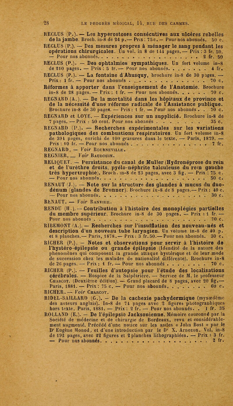 RECLUS (P.). — Les hyperostoses consécutives aux ulcères rebelles delà jambe. Broch. in-8 de 24 p.— Prix: 75 c.—Pour nos abonnés. 50 c. REGLUS (P.). — Des mesures propres à ménager le sang pendant les opérations chirurgicales. Un vol. in 8 de 144 pages.— Prix : 3 fr. 50. — Pour nos abonnés 2 fr. 50 RECLUS (P.). — Des ophtalmies sympathiques. Un fort volume in-8 de 210 pages. — Prix: 5 <r.— Pour nos abonnés 4 fr. RECLUS (P.). — La fontaine d'Ahusquy, brochure in-8 de 30 piges. — Prix: 1 fr. — Pour nos abonnés . ., 70 c. Réformes à apporter dans l'enseignement de l'Anatomie. Brochure in-8 de 28 pages.— Prix: 1 fr. — Pour nos abonnés 70 c. REGNARD (A.). — De la mortalité dans les hôpitaux de province et de la nécessité d'une réforme radicale de l'Assistance publique. Brochure in-8 de 30 pages. — Prix: 1 fr. — Pour nos abonnés . . 70 c. REGNARD et LOYE. — Expériences sur un supplicié. Brochure ia-8 de 7 pages. — Prix : 50 cent. Pour nos abonnés 35 c. REGNARD (P.). — Recherches expérimentales sur les variations pathologiques des combustions respiratoires. Un fort volume in-8 de 39i pages, enrichi de lOi) gravures dans le texte, — Paris, 1879. — Prix : 10 fr. — Pour nos abonnés 7 fr. REGNARD. — Voir Bourneville. REGNIER. _ Voir Baudouin. RELIQUET. — Persistance du canal de MuUer (Hydronéprose du rein et de l'urèthre droits, pyélo-néphrite talculeuse du rem gauche très hypertrophié). Broth. in-8 de 23 pages, avec 3 fig. — Prix : 75 c. — Pour nos abonnés 50 c. RENAUT (J.). — Note sur la structure des glandes à mucus du duo- dénum (glandes de Brunner). brochure in-8 de 8 pages.— Prix: 40 c. — Pour nos abonnés 30 c. RENAUT. — Voir Ranvi&r. RENDU (H. 1. — Contribution à l'histoire des monoplégies partielles du membre supérieur. Brochure in-8 de 30 pages. — Prix :1 fr.— Pour nos abonnés 70 c. RIBEMONT lA.). — Recherches sur l'insufflation des nouveau-nés et description d'un nouveau tube laryngien. Un volume in-8 de 40 p. et 8 planches.— Paris, 1878.— Prix: 3 fr.50.— Pour nos ahonnés. 30 c. RICHER (P.). — Notes et observations pour servir à l'histoire de l'hystéro-épilepsie ou grande épilepsie (Idendité de la nature des phénomènes qui composent la grande attaque hystérique et de leur mode de succession chez les malades de nationalité différente). Brochure in-8 de 26 pages.—^Prix: 1 fr. — Pour nos abonnés 70 c. RICHER (P.). — Feuilles d'autopsie pour l'étude des localisations cérébrales. — Hospice de la Salpêtrière.— Service de M. le professeur Charcot. (Deuxième édition).— Grand placard de 8 pages, avec 20 fig.— Paris, 1881. — Prix: 75 c. — Pour nos abonnés 60 c. RICHER.— Foir^HARCOT. RIDEL-SAILLARI) (G.). — De la cachexie pachydermique (myxœdèmc des auteurs anglais). In-8 de 74 pages avec 2 figures photogranhiques hors texte. Paris, 1881. — Prix : 2 fr. — Pour nos abonnés. . 1 fr. 35 ROLLAND (E.). — De l'épilepsie Jacksonienne. Mémoire couronné par la Société de médecine et de chirurgie de Bordeaux, revu et considérable- ment augmenté. Précédé d'une notice sur les asiles « John Bost » par le D'Eugène Monod, et d'une introduction par le D'^ X. Arnozon. Vol. in-8 de 192 pages, avec 22 figures et 2planches lithographiées. — Prix : 3 fr. — Pour nos abonnés. 2 fr.