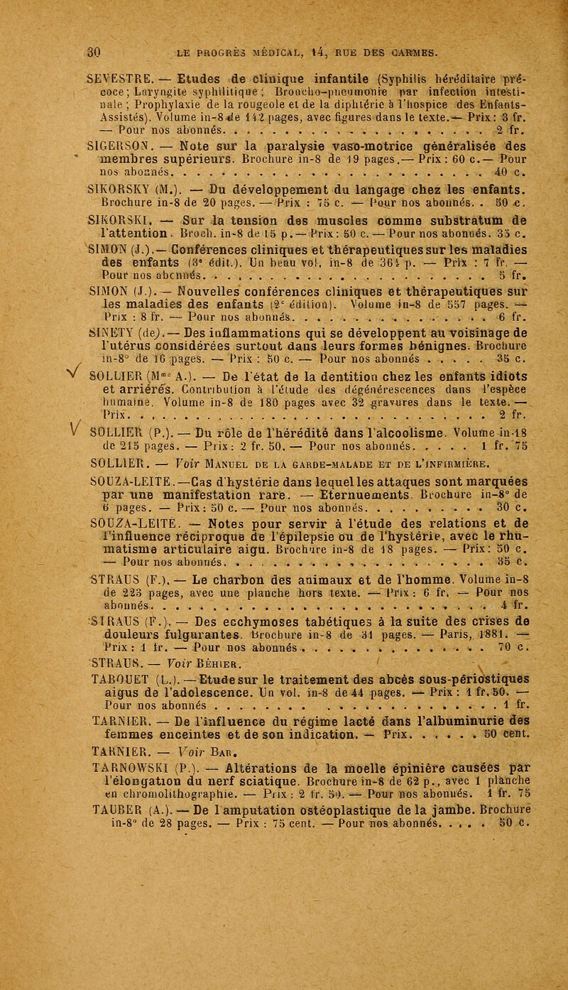 s/ SEVESTRE. — Etudes de clinique infantile (Syphilis héri^ditaire pré- coce; Laryngite syphilitique ; BroncUo-pticumonie par infection inl&sti- nale ; Prophylaxie de la rougeole et de la diphtérie h l'hospice des Enfants- Assistés). Volume in-8 4ie 14 2 pages, avec figures dans le texte.— Prix: 3 fr. SIGERSON. — Note sur la paralysie vaso-motrice généralisée des membres supérieurs. Brochure in-8 de 19 pages.— Prix: 60 c— Pour SIKORSKY (M.). — Du développement du langage chez les enfants. SIKORSKI. — Sur la tension des muscles comme substratum de l'attention. Bi-och. in-8 de 13 p.— Prix: 50 c. — Pour nos abonnés. 33 c, SIMON (J.),— ConférenGes cliniques et thérapeutiques sur les maladies des enfants (3' édit.). Un beau vol, in-8 de 3GJ p. — Prix : 7 fr. — SIMON (J.).— Nouvelles conférences cliniques et thérapeutiques sur les maladies des enfants (2° édition). Volume in-8 de 557 pages. — SINETY (dej.— Des iuflammations qui se développent au voisinage de l'utérus considérées surtout dans leurs formes bénignes. Brochure m-8'' de l6 pages. — Prix : KO c. — Pour nos abonnés 35 c. SOLLIER (M' A.). — De l'état de la dentition chez les enfants idiots et arriérés. Contribution à l'étude des dégénérescences dans l'espèce humaine. Volume in-8 ds 180 pages avec 32 gravures dans le texte.— Prix 2 fr. V SOLLIER (P.). — Du rôle de l'hérédité dans l'alcoolisme. Volume in-18 de 215 pages. — Prix: 2 fr. 50,— Pour nos abonnés 1 fr.'75 SOLLIER. — Voir Manoel de la garde-malade et de L'iNFiRMii;RE. SOUZA-LEITE.—Cas d'hystérie dans lequel les attaques sont marquées par une manifestation rare. — Eternuements. Brochure in-8° de t) pages. — Prix: 50 c.— Pour nos abonnés 30 c. SOUZA-LEITE. -— Notes pour servir à l'étude des relations et de l'influence réciproque de l'épilepsie ou de l'hystérie, avec le rhu- matisme articulaire aigu. Brochure in-8 de 18 pages. — Prix: 50 c. — Pour nos abonnés , 35 c. STRAUS (F.). — Le charbon des animaux et de l'homme. Volume in-8 de 223 pages, avec une planche hors texte. —Prix: 6 fr. — Pour nos abonnés 4 fr. SIRAUS (F.). — Des ecchymoses tabétiques à la suite des crises de douleurs fulgurantes, brochure in-8 de 31 pages. — Paris, 1881. -— Prix: 1 tr. — Pour nos abonnés 70 c. STRAUS. — Voir Béhier. TABOUET (L.). —Etudesur le traitement d«s abcès sous-périostiques aigus de l'adolescence. Ua vol. in-8 de44 pages. — Prix: 1 fr,50. — Pour nos abonnés 1 fr. TARNIER. — De l'influenee du régime lacté dans l'albuminurie des femmes enceintes et de son indication. — Prix 50 cent. TARNIER. — Voir Bar. TARNOWSKI (P.). — Altérations de la moelle épinière causées par l'élongation du nerf sciatique. Brochure in-S de 62 p., avec 1 planche en chromolithographie. — Pux : 2 fr. 5i). — Pour nos abonnés. 1 fr. 75 TAUBER (A.).— De lamputation ostéoplastique delà jambe. Brochure in-S de 28 pages. — Prix : 75 cent. — Pour nos abonnés 50 c.