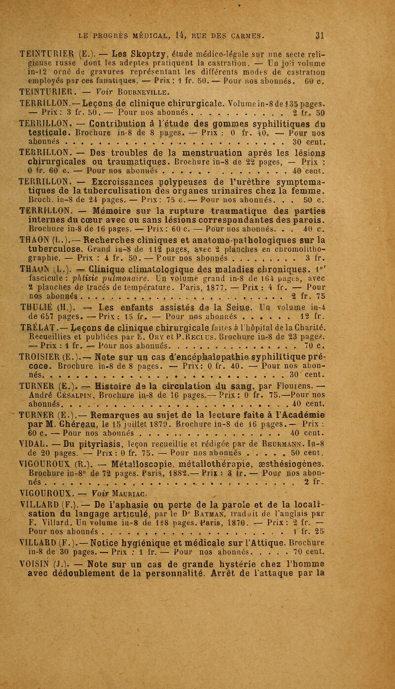 TEINTURIER (E.)- — Les Skoptzy, étude médico-légale sur une secte reli- gieuse russe dont les adeptes pratiquent la castration. — Un joli volume in-12 orné do gravures représentant les différents modes de castration employés par ces fanatiques. — Prix : 1 fr. 50. — Pour nos abonnés. 60 c, TEINTURIER. — Voir Bourneville. TERRILLON. —Leçons de clinique chirurgicale. Volumein-8dei35pages. — Prix: 3 fr. 50, — Pour nos abonnés 2 fr. 50 TERRILLON. — Contribution à l'étude des gommes syphilitiques du testicule. Brochure in-8 de 8 pages. — Prix : 0 fr. 40. — Pour nos abonnés 30 cent, TERRILLON. — Des troubles de la menstruation après les lésions chirurgicales ou traumatiques. Brochure in-8 de 22 pages, — Prix : 0 fr. 60 c. — Pour nos abonnés 40 cent. TERRILLON. — Excroissances polypeuses de l'urèthre symptoma- tiques de la tuberculisation des organes urinaires chez la femme. Broch. ia-8 de 24 pages. — Prix: 75 e.— Pour nos abonnés. . . 50 c. TERRILLON. — Mémoire sur la rupture traumatique des parties internes du coeur avec ou sans lésions correspondantes des parois. Brochure in-8 de 16 pages. — Prix : 60 c. — Pour nos abonnés. . . 40 c. THAON (L.).— Recherches cliniques et anatomo-^aîhologiques sur la tuberculose. Grand in-8 de 112 pages, avec 2 planches en cliromolitho- graphie. — Prix : 4 fr. 50. — Pour nos abonnés 3 fr. THAUN [L.). -rr. Clinique climatologique des maladies chroniques, i' fascicule: phtisie pulmonaire. Un volume grand in-8 de 164 pagis, avec 2 planches de tracés de température. Paris, 1877. —Prix: 4 fr. — Pour nos abonnés 2 fr. 75 THULIÉ (H.). — Les enfants assistés de la Seiîje. Un volume in-4 de 657 pages. —Prix: 15 fr. — Pour nos abonnés 12 fr. TRÉLAT.— Leçons de clinique chirurgicale faites à l'hôpital de la Charité. Recueillies et publiées par K. Ory et P.Recius. Brochure in-8 de 23 page.'. — Prix : 1 fr. — Pour nos abonnés 70 c. TROISIER(E.).— Note sur un cas d'encéphalopathis syphilitique pré- coce. Brochure in-8 de 8 pages. — Prix: 0 fr. 40. — Pour nos abon- nés 30 cent. TURNER (E.). — Histoire de la circulation du sang, par Flouiens. — André Césalpin. Brochure in-8 de 16 pages.—Prix: 0 fr. 75.—Pour nos abonnés 40 cent. TURNER (E.).— Remarques au sujet de la lecture faite à rÂcadémie par M. Ghéreau, le 15 juillet 1879. Brochure in-8 de 16 pages.— Prix i 60 c. —Pour nos abonnés 40 cent. VIDAL. —Du pityriasis, leçon recueillie et rédigée par de Beurmann. In-8 de 20 pages. — Prix: 0 fr. 75. — Pour nos abonnés 50 cent, VIGOUROUX (R.). — Métalloscopie, métallothérapie, sesthésiogènes. Brochure in-8° de 72 pages. Paris, 1882.— Prix : 3 tr. — Pour nos abon- nés , 2 fr. VIGOUROUX. — Voir Mauriac VILLARD (F.).— De l'aphasie ou perte de la parole et de la locali- sation du langage articulé, par le D'^ Batman, traduit de l'anglais par F. Villard. Un volume in-8 de 1-28 pages. Paris, 1870. — Prix:2 fr. — Pour nos abonnés 1 fr. 25 VILLARD (F.).— Notice hygiénique et médicale sur l'Attique. Brochure in-8 de 30 pages. — Prix ; 1 fr.— Pour nos abonnés 70 cent. VOISIN (.].). — Note sur un cas de grande hystérie chez l'homme avec dédoublement de la personnalité. Arrêt de l'attaque par la