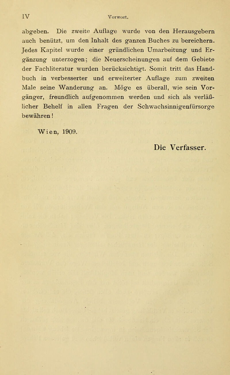 abgeben. Die zweite Auflage wurde von den Herausgebern auch benützt, um den Inhalt des ganzen Buches zu bereichern. Jedes Kapitel wurde einer gründlichen Umarbeitung und Er- gänzung unterzogen; die Neuerscheinungen auf dem Gebiete der Fachliteratur wurden berücksichtigt. Somit tritt das Hand- buch in verbesserter und erweiterter Auflage zum zweiten Male seine Wanderung an. Möge es überall, wie sein Vor- gänger, freundlich aufgenommen werden und sich als verläß- licher Behelf in allen Fragen der Schwachsinnig'enfürsorg'e bewähren! Wien, 1909. Die Verfasser.