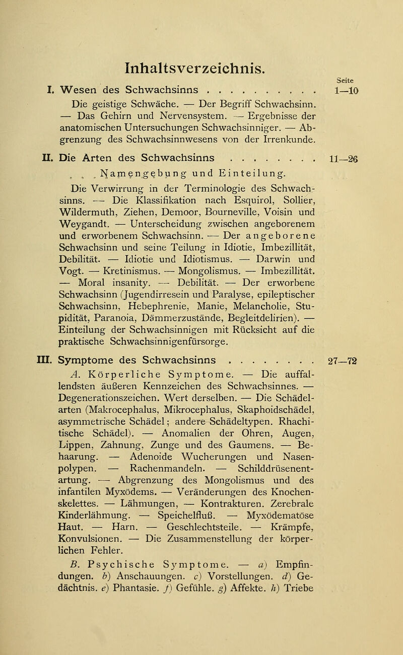 Inhaltsverzeichnis. Seite I. Wesen des Schwachsinns 1—10 Die geistige Schwäche. — Der Begriff Schwachsinn. — Das Gehirn und Nervensystem. — Ergebnisse der anatomischen Untersuchungen Schwachsinniger. — Ab- grenzung des Schwachsinnwesens von der Irrenkunde. II. Die Arten des Schwachsinns 11—26 . ^i[am en gebu n g und Einteilung. Die Verwirrung in der Terminologie des Schwach- sinns. — Die Klassifikation nach Esquirol, Sollier, Wildermuth, Ziehen, Demoor, Bourneville, Voisin und Weygandt. — Unterscheidung zwischen angeborenem und erworbenem Schwachsinn. ■— Der angeborene Schwachsinn und seine Teilung in Idiotie, Imbezillität, Debilität. — Idiotie und Idiotismus. — Darwin und Vogt. — Kretinismus. — Mongolismus. — Imbezillität. — Moral insanity. — Debilität. — Der erworbene Schwachsinn (Jugendirresein und Paralyse, epileptischer Schwachsinn, Hebephrenie, Manie, Melancholie, Stu- pidität, Paranoia, Dämmerzustände, Begleitdelirien). — Einteilung der Schwachsinnigen mit Rücksicht auf die praktische Schwachsinnigenfürsorge. III. Symptome des Schwachsinns 27—72 A. Körperliche Symptome. — Die auffal- lendsten äußeren Kennzeichen des Schwachsinnes. — Degenerationszeichen. Wert derselben. — Die Schädel- arten (Makrocephalus, Mikrocephalus, Skaphoidschädel, asymmetrische Schädel; andere Schädeltypen. Rhachi- tische Schädel). — Anomalien der Ohren, Augen, Lippen, Zahnung, Zunge und des Gaumens. — Be- haarung. — Adenoide Wucherungen und Nasen- polypen. — Rachenmandeln. — Schilddrüsenent- artung. — Abgrenzung des Mongolismus und des infantilen Myxödems. — Veränderungen des Knochen- skelettes. — Lähmungen, — Kontrakturen. Zerebrale Kinderlähmung. — Speichelfluß. — Myxödematöse Haut. — Harn. — Geschlechtsteile. — Krämpfe, Konvulsionen. — Die Zusammenstellung der körper- lichen Fehler. B. Psychische Symptome. — a) Empfin- dungen, b) Anschauungen, c) Vorstellungen, d) Ge- dächtnis, e) Phantasie. J) Gefühle, g) Affekte, h) Triebe