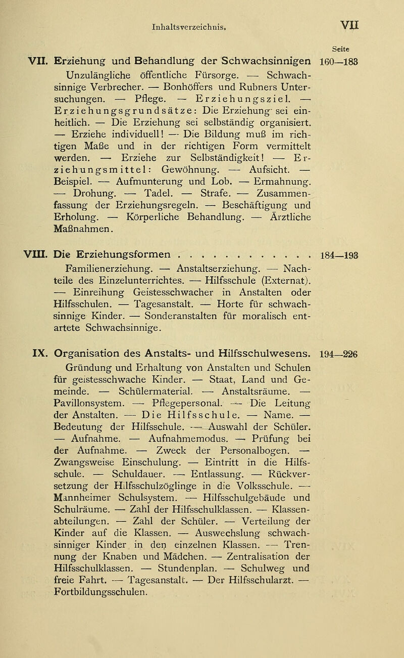 Seite VII. Erziehung und Behandlung der Schwachsinnigen 160—183 Unzulängliche öffentliche Fürsorge. — Schwach- sinnige Verbrecher. — Bonhöffers und Rubners Unter- suchungen. — Pflege. — Erziehungsziel. — Erziehungsgrundsätze: Die Erziehung-sei ein- heitlich. — Die Erziehung sei selbständig organisiert, — Erziehe individuell! — Die Bildung muß im rich- tigen Maße und in der richtigen Form vermittelt werden. — Erziehe zur Selbständigkeit! — Er- ziehungsmittel: Gewöhnung. — Aufsicht. — Beispiel. — Aufmunterung und Lob. — Ermahnung. — Drohung. — Tadel. — Strafe. — Zusammen- fassung der Erziehungsregeln. — Beschäftigung und Erholung. — Körperliche Behandlung. — Arztliche Maßnahmen. VIII. Die Erziehungsformen 184—193 Familienerziehung. — Anstaltserziehung. — Nach- teile des Einzelunterrichtes. — Hilfsschule (Externat). — Einreihung Geistesschwacher in Anstalten oder Hilfsschulen. — Tagesanstalt. — Horte für schwach- sinnige Kinder. — Sonderanstalten für moralisch ent- artete Schwachsinnige. IX. Organisation des Anstalts- und Hilfsschulwesens. 194—226 Gründung und Erhaltung von Anstalten und Schulen für geistesschwache Kinder. — Staat, Land und Ge- meinde. — Schülermaterial. ■— Anstaltsräume. — Pavillonsystem. — Pflegepersonal. — Die Leitung der Anstalten. •— Die Hilfsschule. — Name. — Bedeutung der Hilfsschule. —■ Auswahl der Schüler. — Aufnahme. — Aufnahmemodus. — Prüfung bei der Aufnahme. — Zweck der Personalbogen. — Zwangsweise Einschulung. — Eintritt in die Hilfs- schule. — Schuldauer. — Entlassung. — Rückver- setzung der Hilfsschulzöglinge in die Volksschule. — Mannheimer Schulsystem. — Hilfsschulgebäude und Schulräume. — Zahl der Hilfsschulklassen. — Klassen- abteilungen. ■— Zahl der Schüler. — Verteilung der Kinder auf die Klassen. — Auswechslung schwach- sinniger Kinder in den einzelnen Klassen. — Tren- nung der Knaben und Mädchen. — Zentralisation der Hilfsschulklassen. — Stundenplan. — Schulweg und freie Fahrt. — Tagesanstalt. — Der Hilfsschularzt. — Fortbildungsschulen.