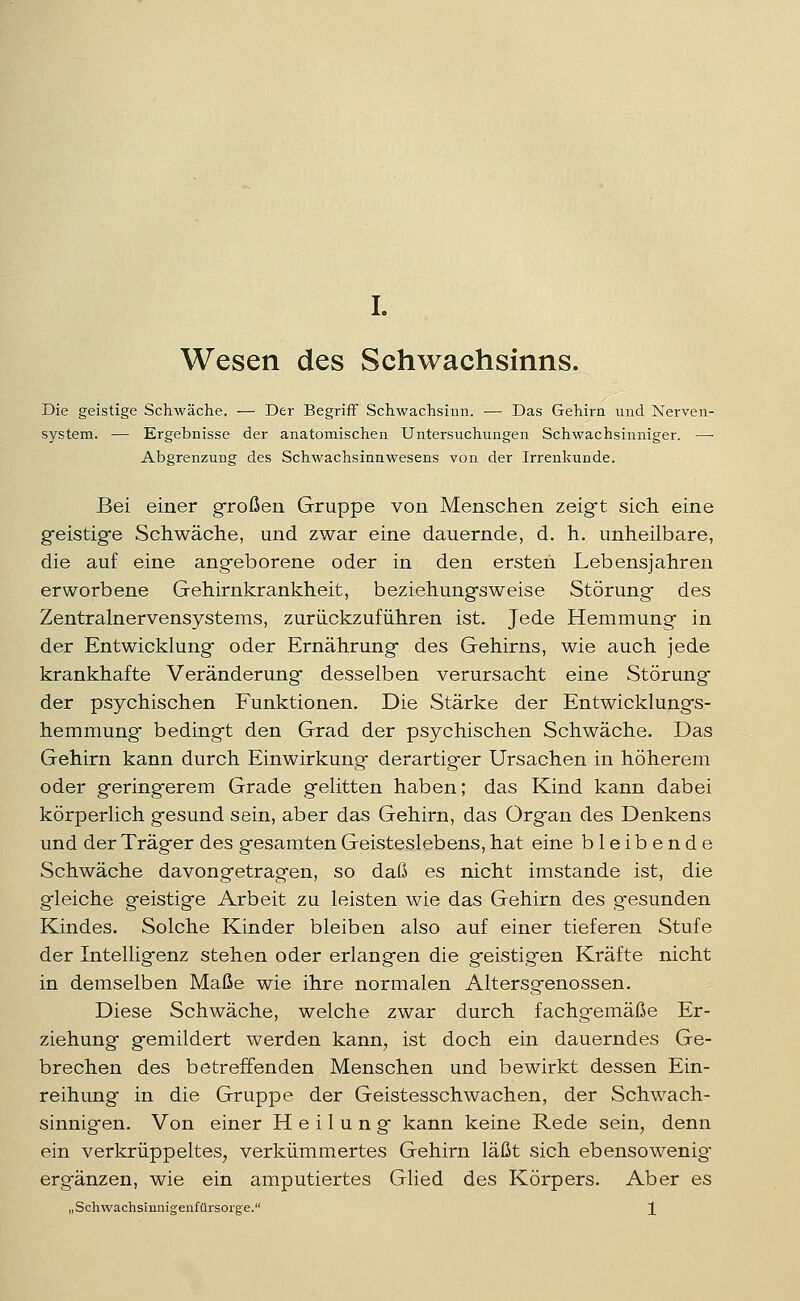 L Wesen des Schwachsinns. Die geistige Schwäche. — Der Begriff Schwachsinn. — Das Gehirn und Nerven- system. — Ergebnisse der anatomischen Untersuchungen Schwachsinniger. — Abgrenzung des Schwachsinnwesens von der Irrenkunde. Bei einer großen Gruppe von Menschen zeigft sich eine gfeistigfe Schwäche, und zwar eine dauernde, d. h. unheilbare, die auf eine angeborene oder in den ersten Lebensjahren erworbene Gehirnkrankheit, beziehung-s weise Störung* des Zentralnervensystems, zurückzuführen ist. Jede Hemmung- in der Entwicklung oder Ernährung des Gehirns, wie auch jede krankhafte Veränderung desselben verursacht eine Störung der psychischen Funktionen. Die Stärke der Entwicklungs- hemmung bedingt den Grad der psychischen Schwäche. Das Gehirn kann durch Einwirkung derartiger Ursachen in höherem oder geringerem Grade gelitten haben; das Kind kann dabei körperlich gesund sein, aber das Gehirn, das Organ des Denkens und der Träger des gesamten Geisteslebens, hat eine bleibende Schwäche davongetragen, so daß es nicht imstande ist, die gleiche geistige Arbeit zu leisten wie das Gehirn des gesunden Kindes. Solche Kinder bleiben also auf einer tieferen Stufe der Intelligenz stehen oder erlangen die geistigen Kräfte nicht in demselben Maße wie ihre normalen Altersgenossen. Diese Schwäche, welche zwar durch fachgemäße Er- ziehung gemildert werden kann, ist doch ein dauerndes Ge- brechen des betreffenden Menschen und bewirkt dessen Ein- reihung in die Gruppe der Geistesschwachen, der Schwach- sinnigen. Von einer Heilung kann keine Rede sein, denn ein verkrüppeltes, verkümmertes Gehirn läßt sich ebensowenig* ergänzen, wie ein amputiertes Glied des Körpers. Aber es „Schwachsiimigenfürsorge. X