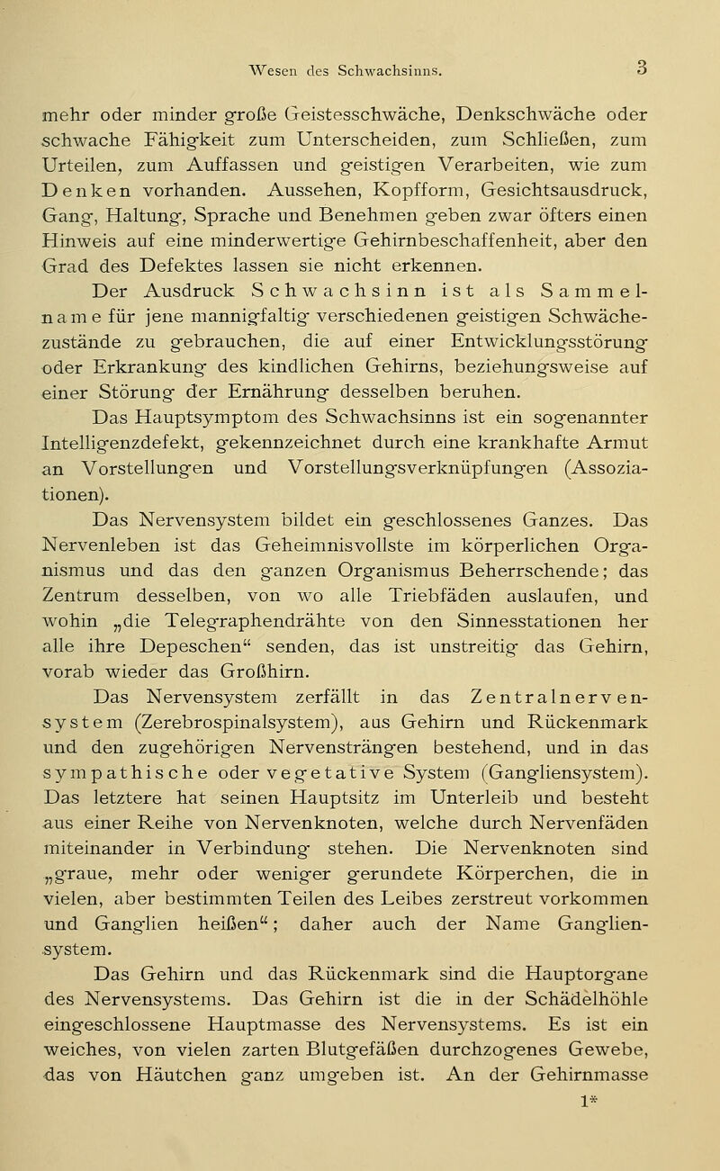 mehr oder minder große Geistesschwäche, Denkschwäche oder schwache Fähigkeit zum Unterscheiden, zum Schließen, zum Urteilen, zum Auffassen und geistigen Verarbeiten, wie zum Denken vorhanden. Aussehen, Kopfform, Gesichtsausdruck, Gang, Haltung, Sprache und Benehmen geben zwar öfters einen Hinweis auf eine minderwertige Gehirnbeschaffenheit, aber den Grad des Defektes lassen sie nicht erkennen. Der Ausdruck Schwachsinn ist als Sammel- name für jene mannigfaltig- verschiedenen geistigen Schwäche- zustände zu gebrauchen, die auf einer Entwicklungsstörung oder Erkrankung des kindlichen Gehirns, beziehungsweise auf einer Störung der Ernährung desselben beruhen. Das Hauptsymptom des Schwachsinns ist ein sogenannter Intelligenzdefekt, gekennzeichnet durch eine krankhafte Armut an Vorstellungen und Vorstellungsverkniipfungen (Assozia- tionen). Das Nervensystem bildet ein geschlossenes Ganzes. Das Nervenleben ist das Geheimnisvollste im körperlichen Orga- nismus und das den ganzen Organismus Beherrschende; das Zentrum desselben, von wo alle Triebfäden auslaufen, und wohin „die Telegraphendrähte von den Sinnesstationen her alle ihre Depeschen senden, das ist unstreitig das Gehirn, vorab wieder das Großhirn. Das Nervensystem zerfällt in das Zentralnerven- system (Zerebrospinalsystem), aus Gehirn und Rückenmark und den zugehörigen Nervensträngen bestehend, und in das sympathische oder vegetative System (Gangliensystem). Das letztere hat seinen Hauptsitz im Unterleib und besteht aus einer Reihe von Nervenknoten, welche durch Nervenfäden miteinander in Verbindung* stehen. Die Nervenknoten sind „graue, mehr oder weniger gerundete Körperchen, die in vielen, aber bestimmten Teilen des Leibes zerstreut vorkommen und Ganglien heißen; daher auch der Name Ganglien- system. Das Gehirn und das Rückenmark sind die Hauptorgane des Nervensystems. Das Gehirn ist die in der Schädelhöhle eingeschlossene Hauptmasse des Nervensystems. Es ist ein weiches, von vielen zarten Blutgefäßen durchzogenes Gewebe, ■das von Häutchen g-anz umgeben ist. An der Gehirnmasse 1*