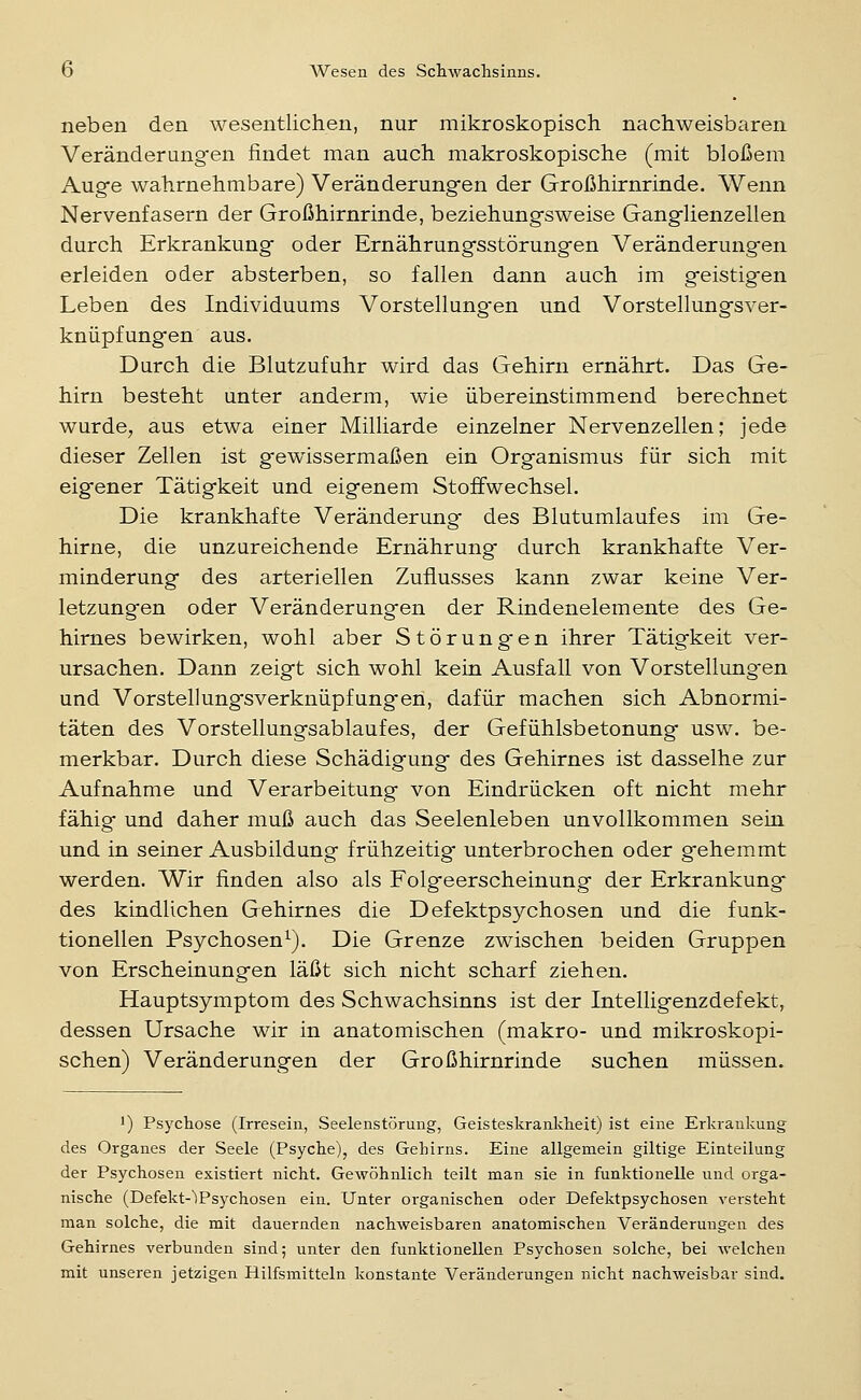 neben den wesentlichen, nur mikroskopisch nachweisbaren Veränderungfen findet man auch makroskopische (mit bloßem Auge wahrnehmbare) Veränderungen der Großhirnrinde. Wenn Nervenfasern der Großhirnrinde, beziehungsweise Ganglienzellen durch Erkrankung oder Ernährungsstörungen Veränderungen erleiden oder absterben, so fallen dann auch im geistigen Leben des Individuums Vorstellung-en und Vorstellungsver- knüpfungen aus. Durch die Blutzufuhr wird das Gehirn ernährt. Das Ge- hirn besteht unter anderm, wie übereinstimmend berechnet wurde, aus etwa einer Milliarde einzelner Nervenzellen; jede dieser Zellen ist gewissermaßen ein Organismus für sich mit eigener Tätigkeit und eigenem Stoffwechsel. Die krankhafte Veränderung des Blutumlaufes im Ge- hirne, die unzureichende Ernährung durch krankhafte Ver- minderung des arteriellen Zuflusses kann zwar keine Ver- letzungen oder Veränderungen der Rindenelemente des Ge- hirnes bewirken, wohl aber Störungen ihrer Tätigkeit ver- ursachen. Dann zeigt sich wohl kein Ausfall von Vorstellungen und Vorstellungsverknüpfungen, dafür machen sich Abnormi- täten des Vorstellungsablaufes, der Gefühlsbetonung usw. be- merkbar. Durch diese Schädigung des Gehirnes ist dasselhe zur Aufnahme und Verarbeitung von Eindrücken oft nicht mehr fähig und daher muß auch das Seelenleben unvollkommen sein und in seiner Ausbildung frühzeitig unterbrochen oder gehemmt werden. Wir finden also als Folgeerscheinung der Erkrankung des kindlichen Gehirnes die Defektpsychosen und die funk- tionellen Psychosen^). Die Grenze zwischen beiden Gruppen von Erscheinungen läßt sich nicht scharf ziehen. Hauptsymptom des Schwachsinns ist der Intelligenzdefekt, dessen Ursache wir in anatomischen (makro- und mikroskopi- schen) Veränderungen der Großhirnrinde suchen müssen. 1) Psychose (Irresein, Seelenstörung, Geisteskrankheit) ist eine Erkrankung des Organes der Seele (Psyche), des Gehirns. Eine allgemein giltige Einteilung der Psychosen existiert nicht. Gewöhnlich teilt man sie in funktionelle und orga- nische (Defekt-'lPsychosen ein. Unter organischen oder Defektpsychosen versteht man solche, die mit dauernden nachweisbaren anatomischen Veränderungen des Gehirnes verbunden sind; unter den funktionellen Psychosen solche, bei welchen mit unseren jetzigen Hilfsmitteln konstante Veränderungen nicht nachweisbar sind.