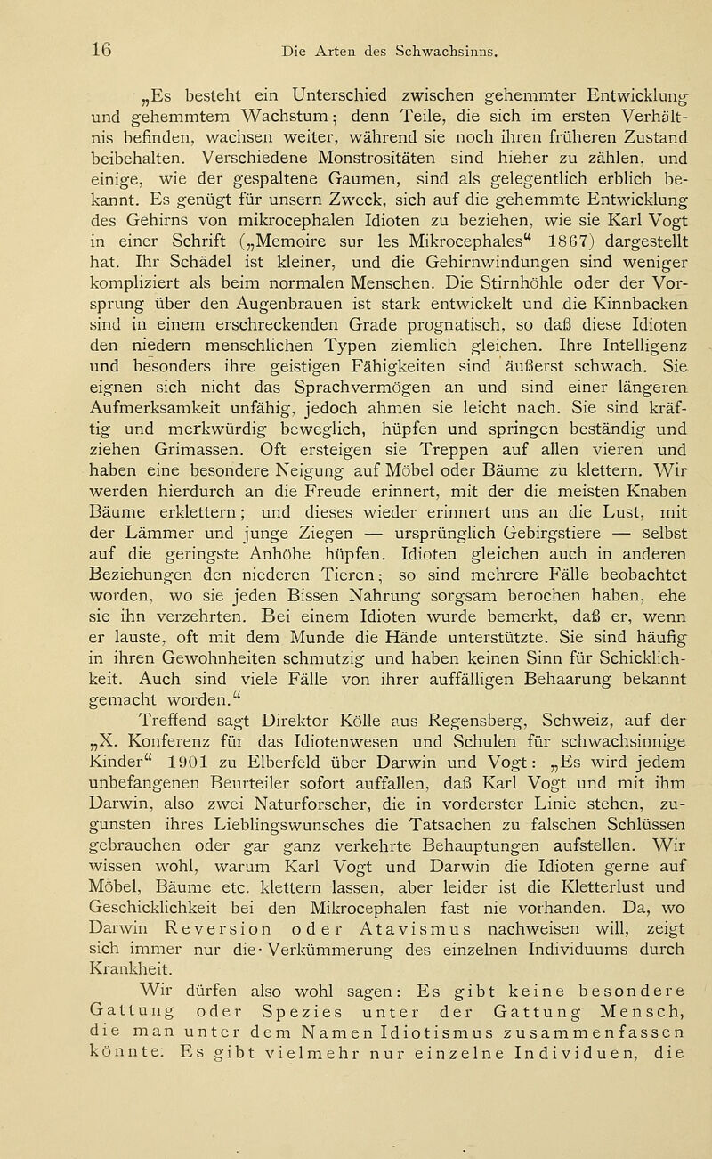 „Es besteht ein Unterschied zwischen gehemmter Entwicklung und gehemmtem Wachstum; denn Teile, die sich im ersten Verhält- nis befinden, wachsen weiter, während sie noch ihren früheren Zustand beibehalten. Verschiedene Monstrositäten sind hieher zu zählen, und einige, wie der gespaltene Gaumen, sind als gelegentlich erblich be- kannt. Es genügt für unsern Zweck, sich auf die gehemmte Entwicklung des Gehirns von mikrocephalen Idioten zu beziehen, wie sie Karl Vogt in einer Schrift („Memoire sur les Mikrocephales 1867) dargestellt hat. Ihr Schädel ist kleiner, und die Gehirnwindungen sind weniger kompliziert als beim normalen Menschen. Die Stirnhöhle oder der Vor- sprung über den Augenbrauen ist stark entwickelt und die Kinnbacken sind in einem erschreckenden Grade prognatisch, so daß diese Idioten den niedern menschlichen Typen ziemlich gleichen. Ihre Intelligenz und besonders ihre geistigen Fähigkeiten sind äußerst schwach. Sie eignen sich nicht das Sprachvermögen an und sind einer längeren Aufmerksamkeit unfähig, jedoch ahmen sie leicht nach. Sie sind kräf- tig und merkwürdig beweglich, hüpfen und springen beständig und ziehen Grimassen. Oft ersteigen sie Treppen auf allen vieren und haben eine besondere Neigung auf Möbel oder Bäume zu klettern. Wir werden hierdurch an die Freude erinnert, mit der die meisten Knaben Bäume erklettern; und dieses wieder erinnert uns an die Lust, mit der Lämmer und junge Ziegen — ursprünglich Gebirgstiere — selbst auf die geringste Anhöhe hüpfen. Idioten gleichen auch in anderen Beziehungen den niederen Tieren; so sind mehrere Fälle beobachtet worden, wo sie jeden Bissen Nahrung sorgsam berochen haben, ehe sie ihn verzehrten. Bei einem Idioten wurde bemerkt, daß er, wenn er lauste, oft mit dem Munde die Hände unterstützte. Sie sind häufig' in ihren Gewohnheiten schmutzig und haben keinen Sinn für Schicklich- keit. Auch sind viele Fälle von ihrer auffäUigen Behaarung bekannt gemacht woi'den. Treffend sagt Direktor Kölle aus Regensberg, Schweiz, auf der „X. Konferenz für das Idiotenwesen und Schulen für schwachsinnige Kinder 1901 zu Elberfeld über Darwin und Vogt: „Es wird jedem unbefangenen Beurteiler sofort auffallen, daß Karl Vogt und mit ihm Darwin, also zwei Naturforscher, die in vorderster Linie stehen, zu- gunsten ihres Lieblingswunsches die Tatsachen zu falschen Schlüssen gebrauchen oder gar ganz verkehrte Behauptungen aufstellen. Wir wissen wohl, warum Karl Vogt und Darwin die Idioten gerne auf Möbel, Bäume etc. klettern lassen, aber leider ist die Kletterlust und Geschicklichkeit bei den Mikrocephalen fast nie vorhanden. Da, wo Darwin Reversion oder Atavismus nachweisen will, zeigt sich immer nur die • Verkümmerung des einzelnen Individuums durch Krankheit. Wir dürfen also wohl sagen: Es gibt keine besondere Gattung oder Spezies unter der Gattung Mensch, die man unter dem Namen Idiotismus zusammenfassen könnte. Es gibt vielmehr nur einzelne Individuen, die