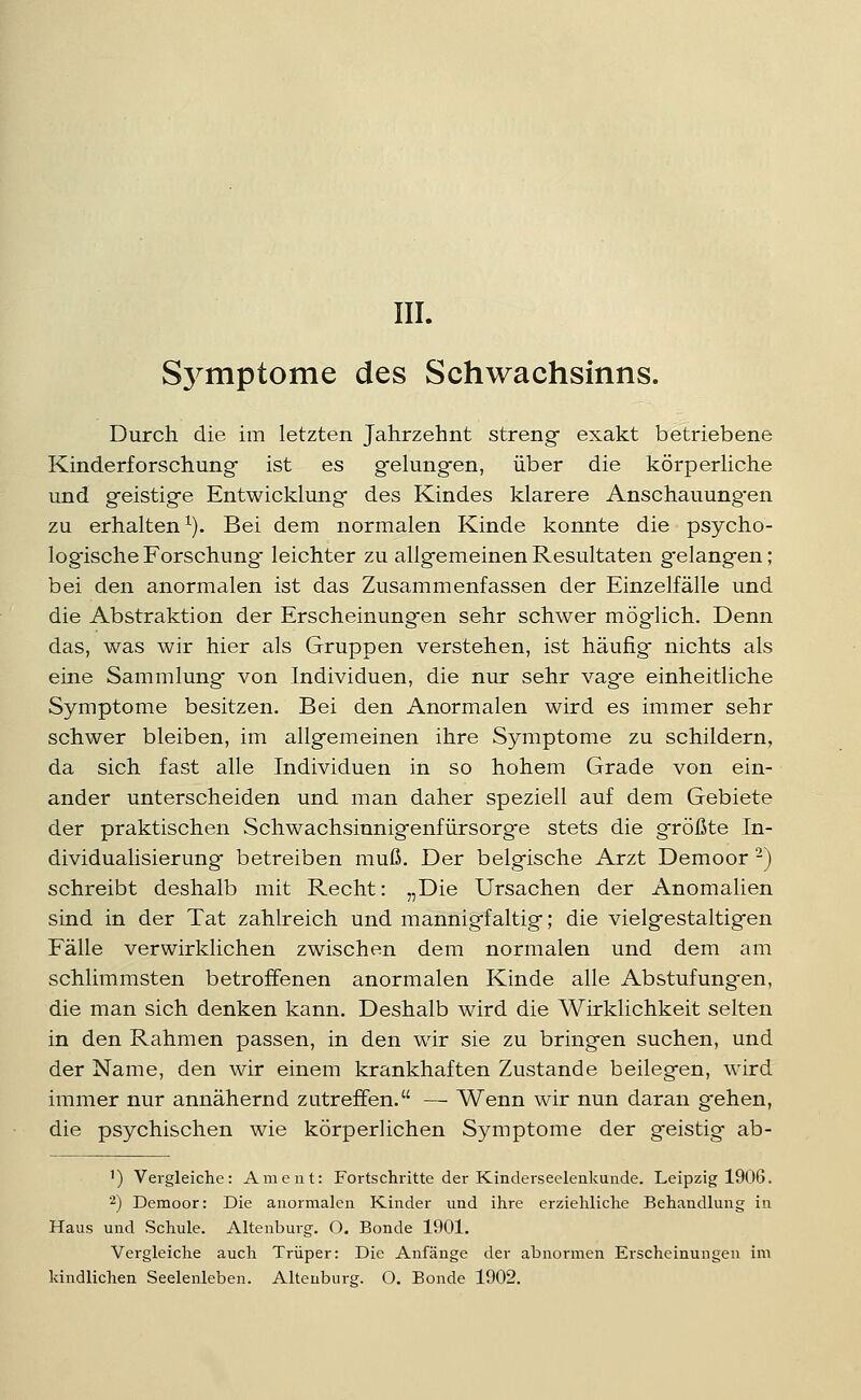 III. Sj^mptome des Schwachsinns. Durch die im letzten Jahrzehnt streng exakt betriebene Kinderforschung ist es gfelungen, über die körperHche und geistig-e Entwicklung des Kindes klarere Anschauung'en zu erhalten^). Bei dem normalen Kinde konnte die psycho- log'ische Forschung leichter zu allgemeinen Resultaten g'elangen; bei den anormalen ist das Zusammenfassen der Einzelfälle und die Abstraktion der Erscheinungen sehr schwer mög'lich. Denn das, was wir hier als Gruppen verstehen, ist häufig nichts als eine Sammlung von Individuen, die nur sehr vag'e einheitliche Symptome besitzen. Bei den Anormalen wird es immer sehr schwer bleiben, im allgemeinen ihre Symptome zu schildern, da sich fast alle Individuen in so hohem Grade von ein- ander unterscheiden und man daher speziell auf dem Gebiete der praktischen Schwachsiunigenfürsorge stets die größte In- dividuaHsierung betreiben muß. Der belgische Arzt Demoor -) schreibt deshalb mit Recht: „Die Ursachen der Anomalien sind in der Tat zahlreich und mannigfaltig; die vielgestaltigen Fälle verwirklichen zwischen dem normalen und dem am schlimmsten betroffenen anormalen Kinde alle Abstufungen, die man sich denken kann. Deshalb wird die Wirklichkeit selten in den Rahmen passen, in den wir sie zu bringen suchen, und der Name, den wir einem krankhaften Zustande beilegen, wird immer nur annähernd zutreffen. — Wenn wir nun daran gehen, die psychischen wie körperlichen Symptome der geistig ab- ') Vergleiche: Ament: Fortschritte der Kinderseelenkunde. Leipzig 1906. 2) Demoor: Die anormalea Kinder und ihre erziehliche Behandlung in Haus und Schule. Altenburg. O. Bonde 1901. Vergleiche auch Trüper: Die Anfänge der abnormen Erscheinungen im