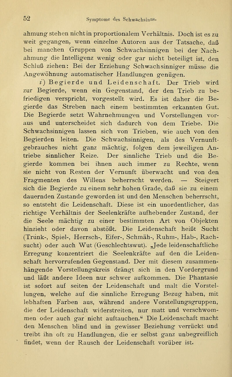 ahmung- stehen nicht in proportionalem Verhältnis. Doch ist es zu weit gegangen, wenn einzelne Autoren aus der Tatsache, daß bei manchen Gruppen von Schwachsinnigen bei der Nach- ahmung die Intelligenz wenig oder gar nicht beteiligt ist, den Schluß ziehen: Bei der Erziehung Schwachsinniger müsse die Angewöhnung automatischer Handlungen genügen. t) Begierde und Leidenschaft. Der Trieb wird zur Begierde, wenn ein Gegenstand, der den Trieb zu be- friedigen verspricht, vorgestellt wird. Es ist daher die Be- gierde das Streben nach einem bestimmten erkannten Gut. Die Begierde setzt Wahrnehmungen und Vorstellungen vor- aus und unterscheidet sich dadurch von dem Triebe. Die Schwachsinnigen lassen sich von Trieben, wie auch von den Begierden leiten. Die Schwachsinnigen, als des Vernunft- gebrauches nicht ganz mächtig, folgen dem jeweiligen An- triebe sinnlicher Reize. Der sinnliche Trieb und die Be- gierde kommen bei ihnen auch immer zu Rechte, wenn sie nicht von Resten der Vernunft überwacht und von den Fragmenten des Willens beherrscht werden. — Steigert sich die Begierde zu einem sehr hohen Grade, daß sie zu einem dauernden Zustande geworden ist und den Menschen beherrscht,, so entsteht die Leidenschaft. Diese ist ein unordentlicher, das richtige Verhältnis der Seelenkräfte aufhebender Zustand, der die Seele mächtig zu einer bestimmten Art von Objekten hinzieht oder davon abstößt. Die Leidenschaft heißt Sucht (Trunk-, Spiel-, Herrsch-, Eifer-, Schmäh-, Ruhm-, Hab-, Rach- sucht) oder auch Wut (Geschlechtswut). „Jede leidenschaftliche Erregung konzentriert die Seelenkräfte auf den die Leiden- schaft hervorrufenden Gegenstand. Der mit diesem zusammen- hängende Vorstellung'skreis drängt sich in den Vordergrund und läßt andere Ideen nur schwer aufkommen. Die Phantasie ist sofort auf selten der Leidenschaft und malt die Vorstel- lungen, welche auf die sinnliche Erregung Bezug haben, mit lebhaften Farben aus, während andere Vorstellungsgruppen, die der Leidenschaft widerstreiten, nur matt und verschwom- men oder auch gar nicht auftauchen. Die Leidenschaft macht den Menschen blind und in gewisser Beziehung verrückt und treibt ihn oft zu Handlungen, die er selbst ganz unbegreiflich findet, wenn der Rausch der Leidenschaft vorüber ist.