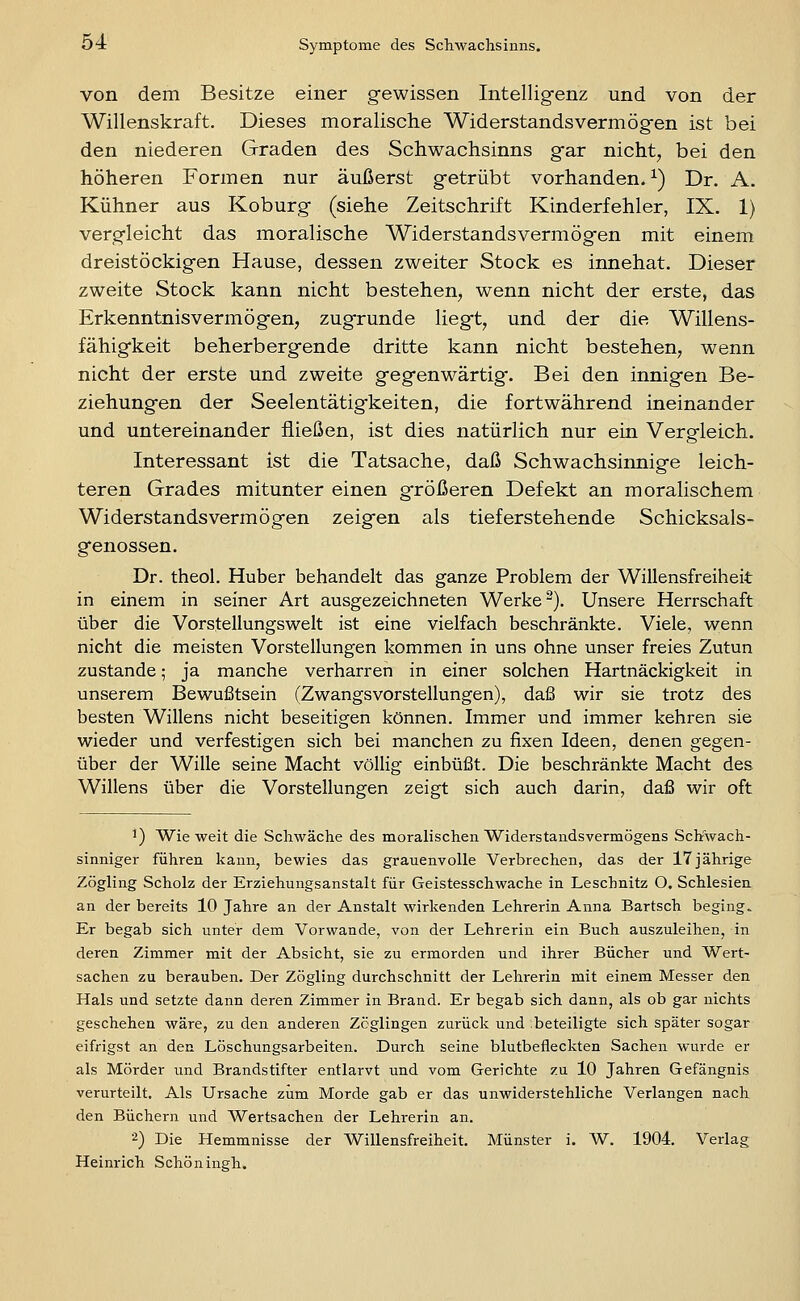 von dem Besitze einer gewissen Intelligenz und von der Willenskraft. Dieses moralische Widerstandsvermögen ist bei den niederen Graden des Schwachsinns gar nicht, bei den höheren Formen nur äußerst getrübt vorhanden. ^) Dr. A. Kühner aus Koburg (siehe Zeitschrift Kinderfehler, IX. 1) vergleicht das moralische Widerstands vermögen mit einem dreistöckigen Hause, dessen zweiter Stock es innehat. Dieser zweite Stock kann nicht bestehen, wenn nicht der erste, das Erkenntnisvermögen, zugrunde liegt, und der die Willens- fähigkeit beherbergende dritte kann nicht bestehen, wenn nicht der erste und zweite gegenwärtig. Bei den innigen Be- ziehungen der Seelentätigkeiten, die fortwährend ineinander und untereinander fließen, ist dies natürlich nur ein Vergleich. Interessant ist die Tatsache, daß Schwachsinnige leich- teren Grades mitunter einen größeren Defekt an moralischem Widerstands vermögen zeigen als tief ersteh ende Schicksals- genossen. Dr. theol. Huber behandelt das ganze Problem der Willensfreiheit in einem in seiner Art ausgezeichneten Werke ^). Unsere Herrschaft über die Vorstellungswelt ist eine vielfach beschränkte. Viele, wenn nicht die meisten Vorstellungen kommen in uns ohne unser freies Zutun zustande; ja manche verharren in einer solchen Hartnäckigkeit in unserem Bewußtsein (Zwangsvorstellungen), daß wir sie trotz des besten Willens nicht beseitigen können. Immer und immer kehren sie wieder und verfestigen sich bei manchen zu fixen Ideen, denen gegen- über der Wille seine Macht völlig einbüßt. Die beschränkte Macht des Willens über die Vorstellungen zeigt sich auch darin, daß wir oft 1) Wieweit die Schwäche des moralischen Widerstandsvermögens Schwach- sinniger führen kann, bewies das grauenvolle Verbrechen, das der 17 jährige Zögling Scholz der Erziehungsanstalt für Geistesschwache in Leschnitz O. Schlesien an der bereits 10 Jahre an der Anstalt wirkenden Lehrerin Anna Bartsch beging. Er begab sich unter dem Verwände, von der Lehrerin ein Buch auszuleihen, in deren Zimmer mit der Absicht, sie zu ermorden und ihrer Bücher und Wert- sachen zu berauben. Der Zögling durchschnitt der Lehrerin mit einem Messer den Hals und setzte dann deren Zimmer in Brand. Er begab sich dann, als ob gar nichts geschehen wäre, zu den anderen Zöglingen zurück und :beteiligte sich später sogar eifrigst an den Löschungsarbeiten. Durch seine blutbefleckten Sachen wurde er als Mörder und Brandstifter entlarvt und vom Gerichte zu 10 Jahren Gefängnis verurteilt. Als Ursache zum Morde gab er das unwiderstehliche Verlangen nach den Büchern und Wertsachen der Lehrerin an. 2) Die Hemmnisse der Willensfreiheit. Münster i. W. 1904. Verlag Heim-ich Schöningh.