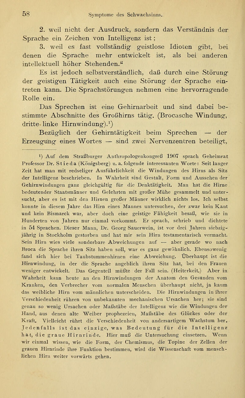 2. weil nicht der Ausdruck, sondern das Verständnis der Sprache ein Zeichen von Intelligenz ist; 3. weil es fast vollständig- geistlose Idioten gibt, bei denen die Sprache mehr entwickelt ist, als bei anderen intellektuell höher Stehenden. Es ist jedoch selbstverständlich, daß durch eine Störung der geistigen Tätigkeit auch eine Störung der Sprache ein- treten kann. Die Sprachstörungen nehmen eine hervorragende Rolle ein. Das Sprechen ist eine Gehirnarbeit und sind dabei be- stimmte Abschnitte des Großhirns tätig. (Brocasche Windung, dritte- linke Hirnwindung).^) Bezüglich der Gehirntätigkeit beim Sprechen — der Erzeugung eines Wortes — sind zwei Nervenzentren beteiligt, 1) Auf dem Straßburger Anthropologenkongreß 1907 sprach Geheimrat Professor Dr. Stieda (Königsberg) u. a. folgende interessanten Worte: Seit langer Zeit hat man mit redseliger Ausführlichkeit die Windungen des Hirns als Sitz der Intelligenz beschrieben. In Wahrheit sind Gestalt, Form und Aussehen der Gehirnwindungen ganz gleichgültig für die Denktätigkeit. Man hat die Hirne bedeutender Staatsmänner und Gelehrten mit großer Mühe gesammelt und unter- sucht, aber es ist mit den Hirnen großer Männer wirklich nichts los. Ich selbst konnte in diesem Jahre das Hirn eines Mannes untersuchen, der zwar kein KLant und kein Bismarck war, aber doch eine geistige Fähigkeit besaß, wie sie in Hunderten von Jahren nur einmal vorkommt. Er sprach, schrieb und dichtete in 54 Sprachen. Dieser Mann, Dr. Georg Sauerwein, ist vor drei Jahren siebzig- jährig in Stockholm gestorben und hat mir sein Hirn testamentarisch vermacht. Sein Hirn wies viele sonderbare Abweichungen auf — aber gerade wo nach Broca die Sprache ihren Sitz haben soll, war es ganz gewöhnlich. Ebensowenig fand sich hier bei Taubstummenhirnen eine Abweichung. Überhaupt ist die Hirnwindung, in der die Sprache angeblich ihren Sitz hat, bei den Frauen weniger entwickelt. Das Gegenteil müßte der Fall sein. (Heiterkeit.) Aber in Wahrheit kann heute an den Hirnwindungen der Anatom den Gesunden vom Kranken, den Verbrecher vom normalen Menschen überhaupt nicht, ja kaum das weibliche Hirn vom männlichen unterscheiden. Die Hirnwindungen in ihrer Verschiedenheit rühren von unbekannten mechanischen Ursachen her; sie sind genau so wenig Ursachen oder Maßstäbe der Intelligenz wie die Windungen der Hand, aus denen alte Weiber prophezeien, Maßstäbe des Glückes oder der Kraft. Vielleicht rührt die Verschiedenheit von andersartigem Wachstum her. Jedenfalls ist das einzige, was Bedeutung für die Intelligenz hat, die graue Hirnrinde. Hier muß die Untersuchung einsetzen. Wenn wir einmal wissen, wie die Form, der Chemismus, die Topine der Zellen der grauen Hirnrinde ihre Funktion bestimmen, wird die Wissenschaft vom mensch- lichen Hirn weiter vorwärts gehen.