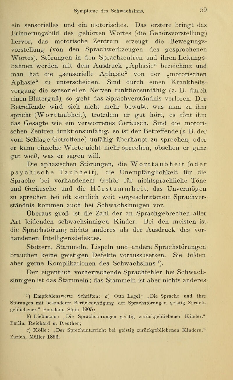 ein sensorielles und ein motorisches. Das erstere bring-t das Erinnerungsbild des gfehörten Wortes (die Gehörsvorstellung-) hervor, das motorische Zentrum erzeugt die Bewegfungs- vorstellung (von den Sprachwerkzeugen des gesprochenen Wortes). Störungen in den Sprachzentren und ihren Leitungs- bahnen werden mit dem Ausdruck „Aphasie bezeichnet und man hat die „sensorielle Aphasie von der „motorischen Aphasie zu unterscheiden. Sind durch einen Krankheits- vorgang die sensoriellen Nerven funktionsunfähig (z. B. durch einen Bluterguß), so geht das Sprachverständnis verloren. Der Betreffende wird sich nicht mehr bewußt, was man zu ihm spricht (Worttaubheit), trotzdem er gut hört, es tönt ihm das Gesagte wie ein verworrenes Geräusch. Sind die motori- schen Zentren funktionsunfähig, so ist der Betreffende (z. B. der vom Schlage Getroffene) unfähig' überhaupt zu sprechen, oder er kann einzelne Worte nicht mehr sprechen, obschon er ganz gut weiß, was er sagen will. Die aphasischen Störungen, die Worttaubheit (oder psychische Taubheit), die Unempfänglichkeit für die Sprache bei vorhandenem Gehör für nichtsprachliche Töne und Geräusche und die Hörstummheit, das Unvermögen zu sprechen bei oft ziemlich weit vorgeschrittenem Sprachver- ständnis kommen auch bei Schwachsinnigen vor. Überaus groß ist die Zahl der an Sprachgebrechen aller Art leidenden schwachsinnigen Kinder. Bei den meisten ist die Sprachstörung nichts anderes als der Ausdruck des vor- handenen Intelligenzdefektes. Stottern, Stammeln, Lispeln und andere Sprachstörungen brauchen keine geistigen Defekte vorauszusetzen. Sie bilden aber gerne Komplikationen des Schwachsinns ^). Der eigentlich vorherrschende Sprachfehler bei Schwach- sinnigen ist das Stammeln; das Stammeln ist aber nichts anderes 1) Empfehlenswerte Schriften: a) Otto Legal: „Die Sprache und ihre Störungen mit besonderer Berücksichtigung der Sprachstörungen geistig Zurück- gebliebener. Potsdam, Stein 1905; b) Liebmann: „Die Sprachstörungen geistig zurückgebliebener Kinder. Berlin. Reichard u. Reuther; c) Kölle: „Der Sprechunterricht bei geistig zurückgebliebenen Kindern. Zürich, Müller 1896.