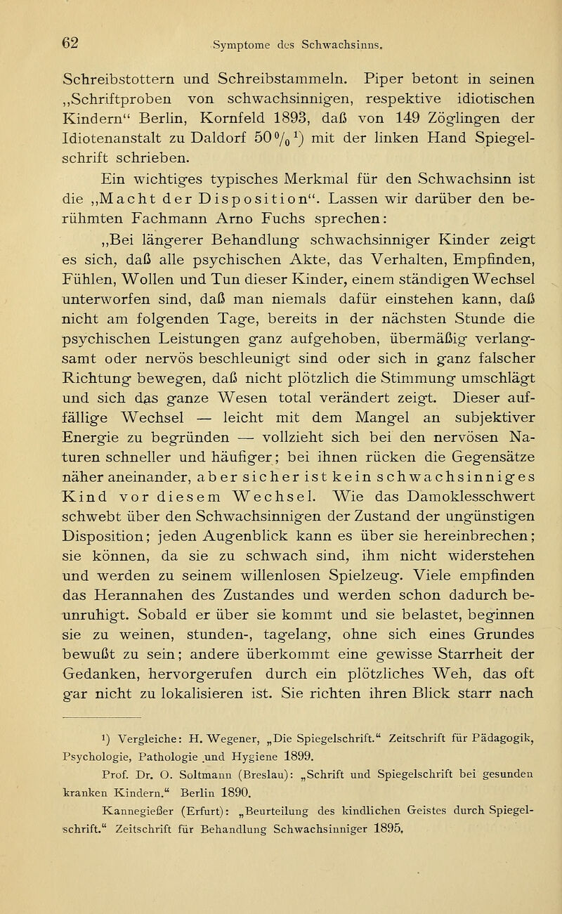 Schreibstottern und Schreibstammeln. Piper betont in seinen „Schriftproben von schwachsinnigen, respektive idiotischen Kindern BerHn, Kornfeld 1893, daß von 149 Zögling-en der Idiotenanstalt zu Daldorf 50 % ^) mit der linken Hand Spiegel- schrift schrieben. Ein wichtiges typisches Merkmal für den Schwachsinn ist die ,,Macht der Disposition. Lassen wir darüber den be- rühmten Fachmann Arno Fuchs sprechen: ,,Bei längerer Behandlung schwachsinniger Kinder zeigt es sich, daß alle psychischen Akte, das Verhalten, Empfinden, Fühlen, Wollen und Tun dieser Kinder, einem ständigen Wechsel unterworfen sind, daß man niemals dafür einstehen kann, daß nicht am folgenden Tage, bereits in der nächsten Stunde die psychischen Leistungen ganz aufgehoben, übermäßig verlang- samt oder nervös beschleunigt sind, oder sich in ganz falscher Richtung bewegen, daß nicht plötzlich die Stimmung umschlägt und sich d^-s ganze Wesen total verändert zeigt. Dieser auf- fällige Wechsel — leicht mit dem Mangel an subjektiver Energie zu begründen — vollzieht sich bei den nervösen Na- turen schneller und häufiger; bei ihnen rücken die Gegensätze näher aneinander, aber sicher ist kein schwachsinniges Kind vor diesem Wechsel. Wie das Damoklesschwert schwebt über den Schwachsinnigen der Zustand der ungünstigen Disposition; jeden Augenblick kann es über sie hereinbrechen; sie können, da sie zu schwach sind, ihm nicht widerstehen und werden zu seinem willenlosen Spielzeug. Viele empfinden das Herannahen des Zustandes und werden schon dadurch be- unruhigt. Sobald er über sie kommt und sie belastet, beginnen sie zu weinen, stunden-, tagelang, ohne sich eines Grundes bewußt zu sein; andere überkommt eine gewisse Starrheit der Gedanken, hervorgerufen durch ein plötzliches Weh, das oft gar nicht zu lokalisieren ist. Sie richten ihren Blick starr nach 1) Vergleiche: H. Wegener, „Die Spiegelschrift. Zeitschrift für Pädagogik, Psychologie, Pathologie und Hygiene 1899. Prof. Dr. O. Soltmann (Breslau): „Schrift und Spiegelschrift bei gesunden tranigen Kindern. Berlin 1890. Kannegießer (Erfurt): „Beurteilung des kindlichen Geistes durch Spiegel- schrift. Zeitschrift für Behandlung Schwachsinniger 1895,