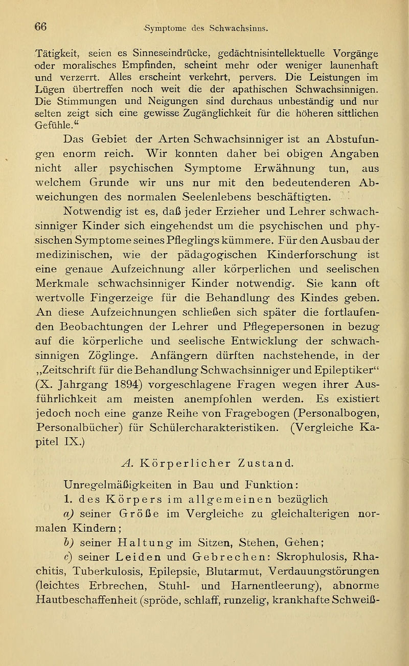 Tätigkeit, seien es Sinneseindrücke, gedächtnisintellektuelle Vorgänge oder moralisches Empfinden, scheint mehr oder weniger launenhaft und verzerrt. Alles erscheint verkehrt, pervers. Die Leistungen im Lügen übertreffen noch weit die der apathischen Schwachsinnigen. Die Stimmungen und Neigungen sind durchaus unbeständig und nur selten zeigt sich eine gewisse Zugänglichkeit für die höheren sittlichen Oefühle. Das Gebiet der Arten Schwachsinnig-er ist an Abstufun- g-en enorm reich. Wir konnten daher bei obig-en Ang-aben nicht aller psychischen Symptome Erwähnung tun, aus welchem Grunde wir uns nur mit den bedeutenderen Ab- weichungen des normalen Seelenlebens beschäftigten. Notwendig ist es, daß jeder Erzieher und Lehrer schwach- sinniger Kinder sich eingehendst um die psychischen und phy- sischen Symptome seines Pfleglings kümmere. Für den Ausbau der medizinischen, wie der pädagogischen Kinderforschung ist eine g-enaue Aufzeichnung aller körperlichen und seelischen Merkmale schwachsinniger Kinder notwendig. Sie kann oft wertvolle Fingerzeige für die Behandlung des Kindes geben. An diese Aufzeichnungen schließen sich später die fortlaufen- den Beobachtungen der Lehrer und Pflegepersonen in bezug auf die körperliche und seelische Entwicklung der schwach- sinnigen Zöglinge. Anfängern dürften nachstehende, in der ,,Zeitschrift für die Behandlung Schwachsinniger und Epileptiker (X. Jahrgang 1894) vorgeschlagene Fragen wegen ihrer Aus- führlichkeit am meisten anempfohlen werden. Es existiert jedoch noch eine ganze Reihe von Fragebog-en (Personalbogen, Personalbücher) für Schülercharakteristiken. (Vergleiche Ka- pitel IX.) A. Körperlicher Zustand. Unregelmäßigkeiten in Bau und P'unktion: 1. des Körpers im allgemeinen bezüglich a) seiner Größe im Vergleiche zu gleichalterigen nor- malen Kindern; h) seiner Haltung im Sitzen, Stehen, Gehen; c) seiner Leiden und Gebrechen: Skrophulosis, Rha- chitis, Tuberkulosis, Epilepsie, Blutarmut, Verdauungstörungen (leichtes Erbrechen, Stuhl- und Harnentleerung), abnorme Hautbeschaffenheit (spröde, schlaff, runzelig, krankhafte Schweiß-