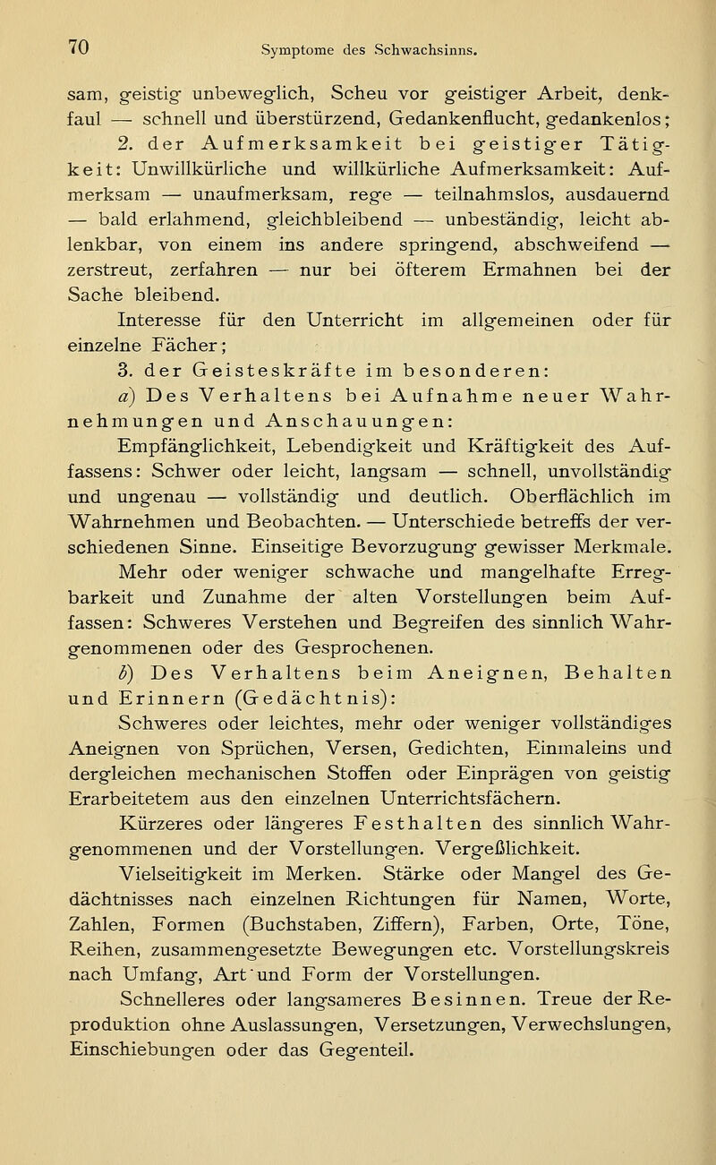 sam, geistig unbeweg-lich, Scheu vor geistiger Arbeit, denk- faul — schnell und überstürzend, Gedankenüucht, gedankenlos; 2. der Aufmerksamkeit bei geistig*er Tätig- keit: Unwillkürliche und willkürliche Aufmerksamkeit: Auf- merksam — unaufmerksam, rege — teilnahmslos, ausdauernd — bald erlahmend, gleichbleibend — unbeständig, leicht ab- lenkbar, von einem ins andere springend, abschweifend — zerstreut, zerfahren — nur bei öfterem Ermahnen bei der Sache bleibend. Interesse für den Unterricht im allgemeinen oder für einzelne Fächer; 3. der Geisteskräfte im besonderen: d) Des Verhaltens bei Aufnahme neuer Wahr- nehmungen und Anschauungen: Empfänglichkeit, Lebendigkeit und Kräftigkeit des Auf- fassens: Schwer oder leicht, langsam — schnell, unvollständig und ungenau — vollständig und deutlich. Oberflächlich im Wahrnehmen und Beobachten. — Unterschiede betreffs der ver- schiedenen Sinne. Einseitige Bevorzugung gewisser Merkmale. Mehr oder weniger schwache und mangelhafte Erreg- barkeit und Zunahme der alten Vorstellungen beim Auf- fassen : Schweres Verstehen und Begreifen des sinnlich Wahr- genommenen oder des Gesprochenen. d) Des Verhaltens beim Aneignen, Behalten und Erinnern (Gedächtnis): Schweres oder leichtes, mehr oder weniger vollständiges Aneignen von Sprüchen, Versen, Gedichten, Einmaleins und dergleichen mechanischen Stoffen oder Einprägen von geistig Erarbeitetem aus den einzelnen Unterrichtsfächern. Kürzeres oder längeres Festhalten des sinnlich Wahr- genommenen und der Vorstellungen. Vergeßlichkeit. Vielseitigkeit im Merken. Stärke oder Mangel des Ge- dächtnisses nach einzelnen Richtungen für Namen, Worte, Zahlen, Formen (Buchstaben, Ziffern), Farben, Orte, Töne, Reihen, zusammengesetzte Bewegungen etc. Vorstellungskreis nach Umfang, Art'und Form der Vorstellungen. Schnelleres oder langsameres Besinnen. Treue der Re- produktion ohne Auslassungen, Versetzungen, Verwechslungen, EinSchiebungen oder das Gegenteil.