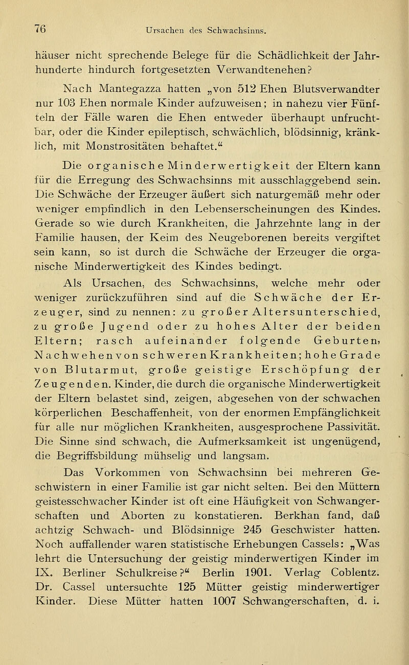 häuser nicht sprechende Beleg-e für die Schädlichkeit der Jahr- hunderte hindurch fortgesetzten Verwandtenehen? Nach Mantegazza hatten „von 512 Ehen Blutsverwandter nur 103 Ehen normale Kinder aufzuweisen; in nahezu vier Fünf- teln der Fälle waren die Ehen entweder überhaupt unfrucht- bar, oder die Kinder epileptisch, schwächlich, blödsinnig, kränk- lich, mit Monstrositäten behaftet. Die organische Minderwertigkeit der Eltern kann für die Erregung des Schwachsinns mit ausschlaggebend sein. Die Schwäche der Erzeugter äußert sich naturgemäß mehr oder weniger empfindlich in den Lebenserscheinungen des Kindes. Gerade so wie durch Krankheiten, die Jahrzehnte lang in der Familie hausen, der Keim des Neugeborenen bereits vergiftet sein kann, so ist durch die Schwäche der Erzeuger die orga- nische Minderwertigkeit des Kindes bedingt. Als Ursachen, des Schwachsinns, welche mehr oder weniger zurückzuführen sind auf die Schwäche der Er- zeuger, sind zu nennen: zu groß er Altersunterschied, zu große Jugend oder zu hohes Alter der beiden Eltern; rasch aufeinander folgende Geburten? Nachwehen von schweren Krankheiten; hohe Grade von Blutarmut, große geistige Erschöpfung der Zeugenden. Kinder, die durch die organische Minderwertigkeit der Eltern belastet sind, zeigen, abgesehen von der schwachen körperlichen Beschaffenheit, von der enormen Empfänglichkeit für alle nur möglichen Krankheiten, ausgesprochene Passivität. Die Sinne sind schwach, die Aufmerksamkeit ist ungenügend, die Begriffsbildung mühselig und langsam. Das Vorkommen von Schwachsinn bei mehreren Ge- schwistern in einer Familie ist gar nicht selten. Bei den Müttern geistesschwacher Kinder ist oft eine Häufigkeit von Schwanger- schaften und Aborten zu konstatieren. Berkhan fand, daß achtzig Schwach- und Blödsinnige 245 Geschwister hatten. Noch auffallender waren statistische Erhebungen Cassels: „Was lehrt die Untersuchung der geistig minderwertigen Kinder im IX. Berliner Schulkreise?« Berlin 1901. Verlag Coblentz. Dr. Cassel untersuchte 125 Mütter geistig minderwertiger Kinder. Diese Mütter hatten 1007 Schwangerschaften, d. i.