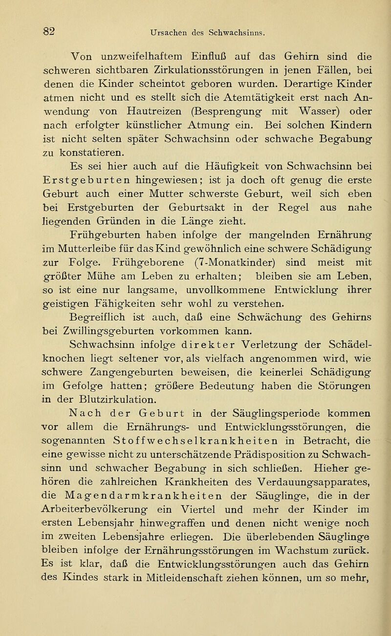 Von unzweifelhaftem Einfluß auf das Gehirn sind die schweren sichtbaren Zirkulationsstörungen in jenen Fällen, bei denen die Kinder scheintot geboren wurden. Derartige Kinder atmen nicht und es stellt sich die Atemtätigkeit erst nach An- wendung von Hautreizen (Besprengung mit Wasser) oder nach erfolgter künstlicher Atmung ein. Bei solchen Kindern ist nicht selten später Schwachsinn oder schwache Begabung zu konstatieren. Es sei hier auch auf die Häufigkeit von Schwachsinn bei Erstgeburten hingewiesen; ist ja doch oft genug die erste Geburt auch einer Mutter schwerste Geburt, weil sich eben bei Erstgeburten der Geburtsakt in der Regel aus nahe Hegenden Gründen in die Länge zieht. Frühgeburten haben infolge der mangelnden Ernährung im Mutterleibe für das Kind gewöhnlich eine schwere Schädigung -zur Folge. Frühgeborene (7-Monatkinder) sind meist mit größter Mühe am Leben zu erhalten; bleiben sie am Leben, so ist eine nur langsame, unvollkommene Entwicklung ihrer geistigen Fähigkeiten sehr wohl zu verstehen. Begreiflich ist auch, daß eine Schwächung des Gehirns bei Zwillingsgeburten vorkommen kann. Schwachsinn infolge direkter Verletzung der Schädel- knochen liegt seltener vor, als vielfach angenommen wird, wie schwere Zangengeburten beweisen, die keinerlei Schädigung im Gefolge hatten; größere Bedeutung haben die Störungen in der Blutzirkulation. Nach der Geburt in der Säuglingsperiode kommen vor allem die Ernährungs- und Entwicklungsstörungen, die sogenannten Stoffwechselkrankheiten in Betracht, die eine gewisse nicht zu unterschätzende Prädisposition zu Schwach- sinn und schwacher Begabung in sich schließen. Hieher ge- hören die zahlreichen Krankheiten des Verdauungsapparates, die Magendarmkrankheiten der Säuglinge, die in der Arbeiterbevölkerung ein Viertel und mehr der Kinder im ersten Lebensjahr hinwegraffen und denen nicht wenige noch im zweiten Lebensjahre erliegen. Die überlebenden Säuglinge bleiben infolge der Ernährungsstörungen im Wachstum zurück. Es ist klar, daß die Entwicklungsstörungen auch das Gehirn des Kindes stark in Mitleidenschaft ziehen können, um so mehr,