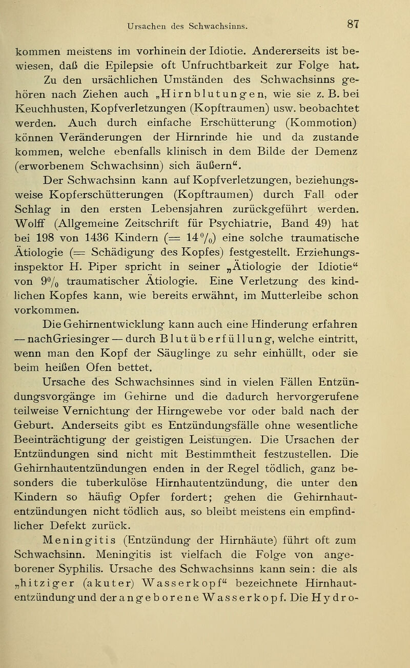 kommen meistens im vorhinein der Idiotie. Andererseits ist be- wiesen, daß die Epilepsie oft Unfruchtbarkeit zur Folge hat» Zu den ursächlichen Umständen des Schwachsinns g-e- hören nach Ziehen auch „Hirnblutung-en, wie sie z. B. bei Keuchhusten, Kopfverletzungen (Kopftraumen) usw. beobachtet werden. Auch durch einfache Erschütterung- (Kommotion) können Veränderungen der Hirnrinde hie und da zustande kommen, welche ebenfalls klinisch in dem Bilde der Demenz (erworbenem Schwachsinn) sich äußern. Der Schwachsinn kann auf Kopfverletzungen, beziehungs- weise Kopferschütterungen (Kopfträumen) durch Fall oder Schlag in den ersten Lebensjahren zurückgeführt werden. Wolff (Allgemeine Zeitschrift für Psychiatrie, Band 49) hat bei 198 von 1436 Kindern (= 14*^/0) eine solche traumatische Ätiologie (= Schädigung des Kopfes) festgestellt. Erziehungs- inspektor H. Piper spricht in seiner „Ätiologie der Idiotie von 9% traumatischer Ätiologie. Eine Verletzung des kind- lichen Kopfes kann, wie bereits erwähnt, im Mutterleibe schon vorkommen. Die Gehirnentwicklung kann auch eine Hinderung erfahren — nachGriesinger — durch Blutüberfüllung, welche eintritt, wenn man den Kopf der Säug-linge zu sehr einhüllt, oder sie beim heißen Ofen bettet. Ursache des Schwachsinnes sind in vielen Fällen Entzün- dungsvorgänge im Gehirne und die dadurch hervorgerufene teilweise Vernichtung der Hirngewebe vor oder bald nach der Geburt. Anderseits gibt es Entzündungsfälle ohne wesentliche Beeinträchtigung der geistigen Leistungen. Die Ursachen der Entzündungen sind nicht mit Bestimmtheit festzustellen. Die Gehirnhautentzündungen enden in der Regel tödlich, ganz be- sonders die tuberkulöse Hirnhautentzündung-, die unter den Kindern so häufig Opfer fordert; gehen die Gehirnhaut- entzündungen nicht tödlich aus, so bleibt meistens ein empfind- licher Defekt zurück. Meningitis (Entzündung der Hirnhäute) führt oft zum Schwachsinn. Meningitis ist vielfach die Folge von ang-e- borener Syphilis. Ursache des Schwachsinns kann sein: die als „hitziger (akuter) Wasserkopf bezeichnete Hirnhaut- entzündung und der angeboreneWasserkopf. Die Hydro-