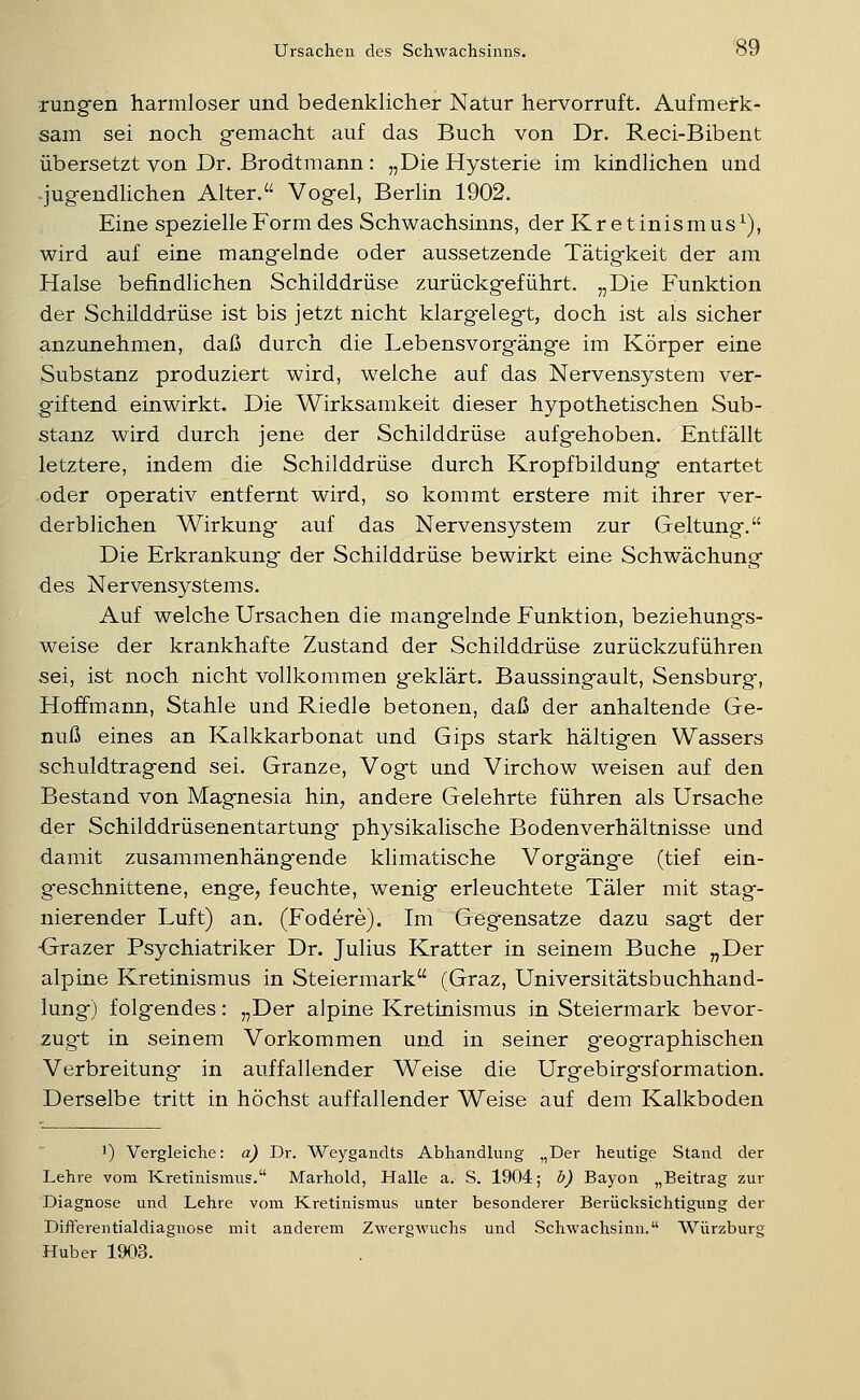 rungen harmloser und bedenklicher Natur hervorruft. Aufmerk- sam sei noch g-emacht auf das Buch von Dr. Reci-Bibent übersetzt von Dr. Brodtmann : „Die Hysterie im kindlichen und -jugfendlichen Alter. Vogel, Berlin 1902. Eine spezielle Form des Schwachsinns, der Kretinismus^), wird auf eine mangelnde oder aussetzende Tätigkeit der am Halse befindlichen Schilddrüse zurückgeführt. „Die Funktion der Schilddrüse ist bis jetzt nicht klarg-elegt, doch ist als sicher anzunehmen, daß durch die Lebensvorgänge im Körper eine Substanz produziert wird, welche auf das Nervensystem ver- giftend einwirkt. Die Wirksamkeit dieser hypothetischen Sub- stanz wird durch jene der Schilddrüse aufgehoben. Entfällt letztere, indem die Schilddrüse durch Kropfbildung entartet oder operativ entfernt wird, so kommt erstere mit ihrer ver- derblichen Wirkung auf das Nervensystem zur Geltung. Die Erkrankung der Schilddrüse bewirkt eine Schwächung des Nervensystems. Auf welche Ursachen die mangelnde Funktion, beziehungs- v^eise der krankhafte Zustand der Schilddrüse zurückzuführen sei, ist noch nicht vollkommen geklärt. Baussingault, Sensburg, Hoffmann, Stahle und Riedle betonen, daß der anhaltende Ge- nuß eines an Kalkkarbonat und Gips stark hältigen Wassers schuldtragend sei. Granze, Vogt und Virchow weisen auf den Bestand von Magnesia hin^ andere Gelehrte führen als Ursache der Schilddrüsenentartung physikalische Bodenverhältnisse und damit zusammenhängende kHmatische Vorgänge (tief ein- geschnittene, enge, feuchte, wenig erleuchtete Täler mit stag- nierender Luft) an. (Fodere). Im Gegensatze dazu sagt der Grazer Psychiatriker Dr. Julius Kratter in seinem Buche „Der alpine Kretinismus in Steiermark (Graz, Universitätsbuchhand- lung) folgendes: „Der alpine Kretinismus in Steiermark bevor- zuget in seinem Vorkommen und in seiner geographischen Verbreitung in auffallender Weise die Urgebirg'sformation. Derselbe tritt in höchst auffallender Weise auf dem Kalkboden ') Vergleiche: a) Dr. Weygandts Abhandlung „Der heutige Stand der Lehre vom Kretinismus. Marhold, Halle a. S. 1904; 1}) Bayon „Beitrag zur Diagnose und Lehre vom Kretinismus unter besonderer Berücksiclitigung der Differentialdiagnose mit anderem Zwergwuchs und Schwachsinn. Würzburg Hub er 1903.