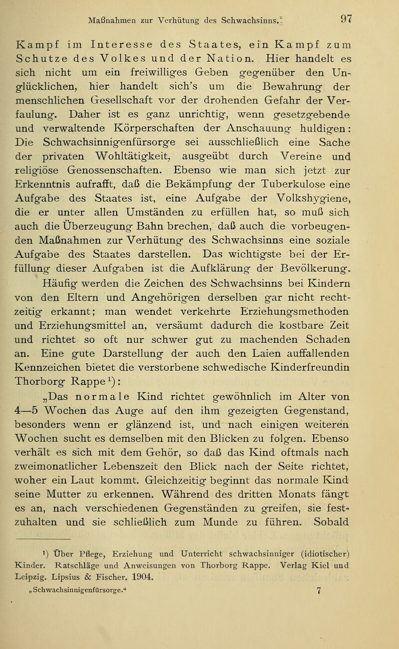 Kampf im Interesse des Staates, ein Kampf zum Schutze des Volkes und der Nation. Hier handelt es sich nicht um ein freiwilliges Geben gegfenüber den Un- glücklichen, hier handelt sich's um die Bewahrung der menschlichen Gesellschaft vor der drohenden Gefahr der Ver- faulung. Daher ist es ganz unrichtig, wenn gesetzgebende und verwaltende Körperschaften der Anschauung huldigen: Die Schwachsinnigenfürsorge sei ausschließlich eine Sache der privaten Wohltätigkeit, ausgeübt durch Vereine und religiöse Genossenschaften. Ebenso wie man sich jetzt zur Erkenntnis aufrafft, daß die Bekämpfung der Tuberkulose eine Aufgabe des Staates ist, eine Aufgabe der Volkshygiene, die er unter allen Umständen zu erfüllen hat, so muß sich auch die Überzeugung Bahn brechen, daß auch die vorbeugen- den Maßnahmen zur Verhütung des Schwachsinns eine soziale Aufgabe des Staates darstellen. Das wichtigste bei der Er- füllung dieser Aufgaben ist die Aufklärung der Bevölkerung. Häufig werden die Zeichen des Schwachsinns bei Kindern von den Eltern und Angehörigen derselben gar nicht recht- zeitig erkannt; man wendet verkehrte Erziehungsmethoden und Erziehungsmittel an, versäumt dadurch die kostbare Zeit und richtet so oft nur schwer gut zu machenden Schaden an. Eine gute Darstellung der auch den Laien auffallenden Kennzeichen bietet die verstorbene schwedische Kinderfreundin Thorborg Rappe ^): „Das normale Kind richtet gewöhnlich im Alter von 4—5 Wochen das Auge auf den ihm gezeigten Gegenstand, besonders wenn er glänzend ist, und nach einigen weiteren Wochen sucht es demselben mit den Blicken zu folgen. Ebenso verhält es sich mit dem Gehör, so daß das Kind oftmals nach zweimonatlicher Lebenszeit den Blick nach der Seite richtet, woher ein Laut kommt. Gleichzeitig beginnt das normale Kind seine Mutter zu erkennen. Während des dritten Monats fängt es an, nach verschiedenen Gegenständen zu greifen, sie fest- zuhalten und sie schließlich zum Munde zu führen. Sobald 1) über Pflege, Erziehung und Unterricht schwachsinniger (idiotischer) Kinder. Ratschläge und Anweisungen von Thorborg Rappe. Verlag Kiel und Leipzig. Lipsius & Fischer. 1904.