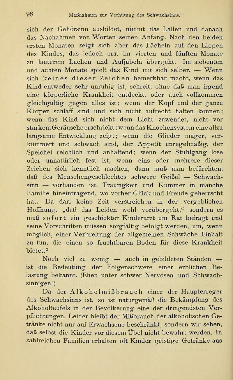 sich der Gehörsinn ausbildet, nimmt das Lallen und danach das Nachahmen von Worten seinen Anfang-, Nach den beiden ersten Monaten zeigt sich aber das Lächeln auf den Lippen des Kindes, das jedoch erst im vierten und fünften Monate zu lauterem Lachen und Aufjubeln übergeht. Im siebenten und achten Monate spielt das Kind mit sich selber. — Wenn sich keines dieser Zeichen bemerkbar macht, wenn das Kind entweder sehr unruhig* ist, schreit, ohne daß man irgfend eine körperliche Krankheit entdeckt, oder auch vollkommen g-leichgültigf gfegen alles ist; wenn der Kopf und der ganze Körper schlaff sind und sich nicht aufrecht halten können; wenn das Kind sich nicht dem Licht zuwendet, nicht vor starkem Geräusche erschrickt; wenn das Knochensystem eine allzu langsame Entwicklung zeigt; wenn die Glieder mager, ver- kümmert und schwach sind, der Appetit unregelmäßig, der Speichel reichlich und anhaltend; wenn der Stuhlgang lose oder unnatürlich fest ist, wenn eins oder mehrere dieser Zeichen sich kenntlich machen, dann muß man befürchten, daß des Menschengeschlechtes schwere Geißel — Schwach- sinn — vorhanden ist, Traurigkeit und Kummer in manche Familie hineintragend, wo vorher Glück und Freude geherrscht hat. Da darf keine Zeit verstreichen in der vergeblichen Hoffnung, „daß das Leiden wohl vorübergeht, sondern es muß sofort ein geschickter Kinderarzt um Rat befragt und seine Vorschriften müssen sorgfältig befolgt werden, um, wenn möglich, einer Verbreitung der allgemeinen Schwäche Einhalt zu tun, die einen so fruchtbaren Boden für diese Krankheit bietet. Noch viel zu wenig — auch in gebildeten Ständen — ist die Bedeutung der Folgenschwere einer erblichen Be- lastung bekannt. (Ehen unter schwer Nervösen und Schwach- sinnigen !) Da der Alkoholmißbrauch einer der Haupterreger des Schwachsinns ist, so ist naturgemäß die Bekämpfung des Alkoholteufels in der Bevölkerung eine der dringendsten Ver- pflichtungen. Leider bleibt der Mißbrauch der alkoholischen Ge- tränke nicht nur auf Erwachsene beschränkt, sondern wir sehen, daß selbst die Kinder vor diesem Übel nicht bewahrt werden. In zahlreichen Familien erhalten oft Kinder geistige Getränke aus