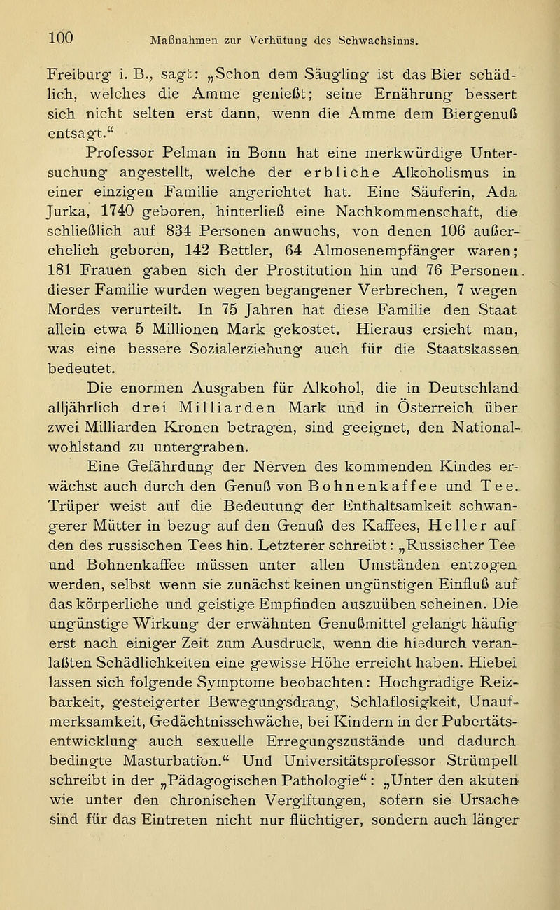 Freiburg* i. B., sagt: „Schon dem Säugling' ist das Bier schäd- lich, welches die Amme genießt; seine Ernährung bessert sich nicht selten erst dann, wenn die Amme dem Biergenuß entsagt. Professor Pelman in Bonn hat eine merkwürdige Unter- suchung angestellt, welche der erbliche Alkoholismus in einer einzigen Familie angerichtet hat. Eine Säuferin, Ada Jurka, 1740 geboren, hinterließ eine Nachkommenschaft, die schließlich auf 834 Personen anwuchs, von denen 106 außer- ehelich geboren, 142 Bettler, 64 Almosenempfänger waren; 181 Frauen gaben sich der Prostitution hin und 76 Personen, dieser Familie wurden wegen begangener Verbrechen, 7 wegen Mordes verurteilt. In 75 Jahren hat diese Familie den Staat allein etwa 5 Millionen Mark gekostet. Hieraus ersieht man, was eine bessere Sozialerziehung auch für die Staatskassen, bedeutet. Die enormen Ausgaben für Alkohol, die in Deutschland alljährlich drei Milliarden Mark und in Österreich über zwei Milliarden Kronen betragen, sind geeignet, den National- wohlstand zu untergraben. Eine Gefährdung der Nerven des kommenden Kindes er- wächst auch durch den Genuß von Bohnenkaffee und Tee. Trüper weist auf die Bedeutung der Enthaltsamkeit schwan- gerer Mütter in bezug auf den Genuß des Kaffees, Heller auf den des russischen Tees hin. Letzterer schreibt: „Russischer Tee und Bohnenkaffee müssen unter allen Umständen entzogen werden, selbst wenn sie zunächst keinen ungünstigen Einfluß auf das körperliche und geistige Empfinden auszuüben scheinen. Die ungünstige Wirkung der erwähnten Genußmittel gelangt häufig erst nach einiger Zeit zum Ausdruck, wenn die hiedurch veran- laßten Schädlichkeiten eine gewisse Höhe erreicht haben. Hiebei lassen sich folgende Symptome beobachten: Hochgradige Reiz- barkeit, gesteigerter Bewegungsdrang, Schlaflosigkeit, Unauf- merksamkeit, Gedächtnisschwäche, bei Kindern in der Pubertäts- entwicklung auch sexuelle Erregungszustände und dadurch bedingte Masturbation. Und Universitätsprofessor Strümpell schreibt in der „Pädagogischen Pathologie : „Unter den akuten wie unter den chronischen Vergiftungen, sofern sie Ursache sind für das Eintreten nicht nur flüchtiger, sondern auch länger