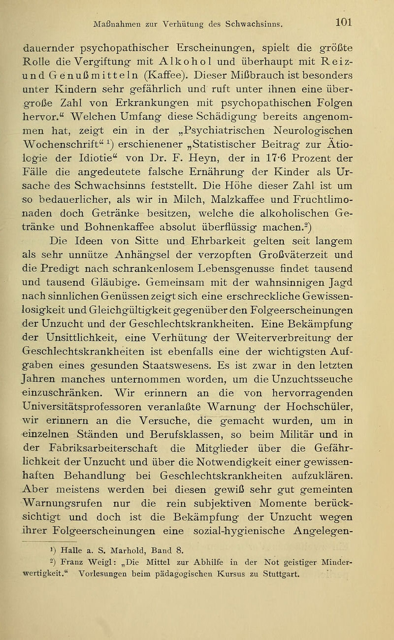 dauernder psychopathischer Erscheinungen, spielt die größte Rolle die Vergiftung mit Alkohol und überhaupt mit Reiz- und Genußmitteln (Kaffee). Dieser Mißbrauch ist besonders unter Kindern sehr gefährlich und ruft unter ihnen eine über- große Zahl von Erkrankung-en mit psychopathischen Folgen hervor. Welchen Umfang diese Schädigung bereits angenom- men hat, zeig-t ein in der „Psychiatrischen Neurologischen Wochenschrift ^) erschienener „Statistischer Beitrag zur Ätio- logie der Idiotie von Dr. F. Heyn, der in 17*6 Prozent der Fälle die angedeutete falsche Ernährung der Kinder als Ur- sache des Schwachsinns feststellt. Die Höhe dieser Zahl ist um so bedauerlicher, als wir in Milch, Malzkaffee und Fruchtlimo- naden doch Getränke besitzen, welche die alkoholischen Ge- tränke und Bohnenkaffee absolut überflüssig machen.^) Die Ideen von Sitte und Ehrbarkeit gelten seit langem als sehr unnütze Anhängsel der verzopften Großväterzeit und die Predigt nach schrankenlosem Lebensgenüsse findet tausend und tausend Gläubige. Gemeinsam mit der wahnsinnigen Jagd nach sinnlichen Genüssen zeigt sich eine erschreckliche Gewissen- losigkeit und Gleichgültigkeit gegenüber den Folgeerscheinungen der Unzucht und der Geschlechtskrankheiten. Eine Bekämpfung der Unsittlichkeit, eine Verhütung der Weiterverbreitung der Geschlechtskrankheiten ist ebenfalls eine der wichtigsten Auf- gaben eines gesunden Staatswesens. Es ist zwar in den letzten Jahren manches unternommen worden, um die Unzuchtsseuche einzuschränken. Wir erinnern an die von hervorragenden Universitätsprofessoren veranlaßte Warnung der Hochschüler, wir erinnern an die Versuche, die gemacht wurden, um in einzelnen Ständen und Berufsklassen, so beim Militär und in der Fabriksarbeiterschaft die Mitglieder über die Gefähr- lichkeit der Unzucht und über die Notwendigkeit einer gewissen- haften Behandlung bei Geschlechtskrankheiten aufzuklären. Aber meistens werden bei diesen gewiß sehr gut gemeinten Warnungsrufen nur die rein subjektiven Momente berück- sichtigt und doch ist die Bekämpfung der Unzucht wegen ihrer Folgeerscheinungen eine sozial-hygienische Angelegen- 1) Halle a. S. Marhold, Band 8. ■-) Franz Weigl: „Die Mittel zur Abhilfe in der Not geistiger Minder- wertigkeit. Vorlesungen beim pädagogischen Kursus zu Stuttgart.