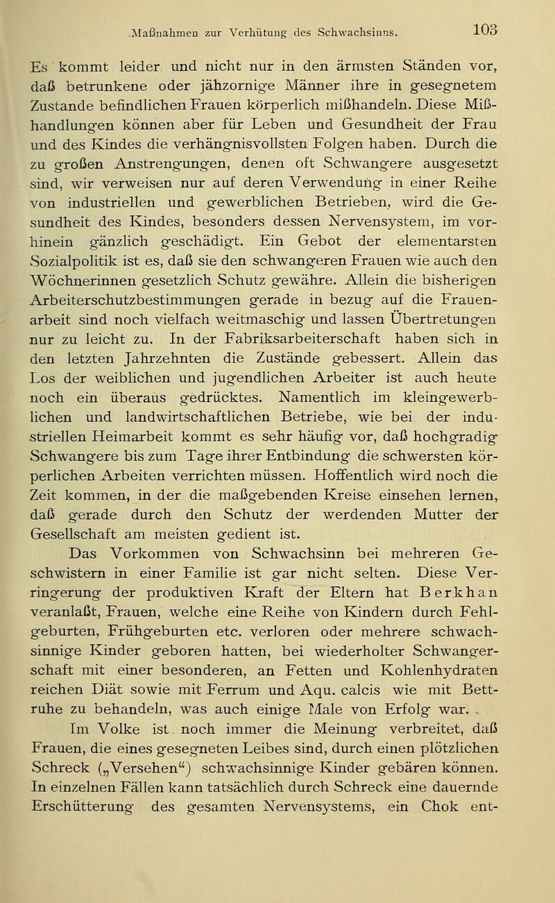 Es kommt leider und nicht nur in den ärmsten Ständen vor, daß betrunkene oder jäiizornig-e Männer ihre in gesegnetem Zustande befindlichen Frauen körperlich mißhandeln. Diese Miß- handlungen können aber für Leben und Gesundheit der Frau und des Kindes die verhängnisvollsten Folgen haben. Durch die zu großen Anstrengungen, denen oft Schwangere ausgesetzt sind, wir verweisen nur auf deren Verwendung in einer Reihe von industriellen und gewerblichen Betrieben, wird die Ge- sundheit des Kindes, besonders dessen Nervensystem, im vor- hinein gänzlich geschädigt. Ein Gebot der elementarsten Sozialpolitik ist es, daß sie den schwangeren Frauen wie auch den Wöchnerinnen gesetzlich Schutz gewähre. Allein die bisherigen Arbeiterschutzbestimmungen gerade in bezug auf die Frauen- arbeit sind noch vielfach weitmaschig und lassen Übertretungen nur zu leicht zu. In der Fabriksarbeiterschaft haben sich in den letzten Jahrzehnten die Zustände gebessert. Allein das Los der weiblichen und jugendlichen Arbeiter ist auch heute noch ein überaus gedrücktes. Namentlich im kleingewerb- lichen und landwirtschaftlichen Betriebe, wie bei der indu- striellen Heimarbeit kommt es sehr häufig vor, daß hochgradig Schwangere bis zum Tage ihrer Entbindung die schwersten kör- perlichen Arbeiten verrichten müssen. Hoffentlich wird noch die Zeit kommen, in der die maßgebenden Kreise einsehen lernen,, daß gerade durch den Schutz der werdenden Mutter der Gesellschaft am meisten gedient ist. Das Vorkommen von Schwachsinn bei mehreren Ge- schwistern in einer Familie ist gar nicht selten. Diese Ver- ringerung der produktiven Kraft der Eltern hat Berkhan veranlaßt, Frauen, welche eine Reihe von Kindern durch Fehl- geburten, Frühgeburten etc. verloren oder mehrere schwach- sinnige Kinder geboren hatten, bei wiederholter Schwanger- schaft mit einer besonderen, an Fetten und Kohlenhydraten reichen Diät sowie mit Ferrum und Aqu. calcis wie mit Bett- ruhe zu behandeln, was auch einige Male von Erfolg war. . Im Volke ist noch immer die Meinung verbreitet, daß Frauen, die eines gesegneten Leibes sind, durch einen plötzlichen Schreck („Versehen) schwachsinnige Kinder gebären können. In einzelnen Fällen kann tatsächlich durch Schreck eine dauernde Erschütterung des gesamten Nervensystems, ein Chok ent-