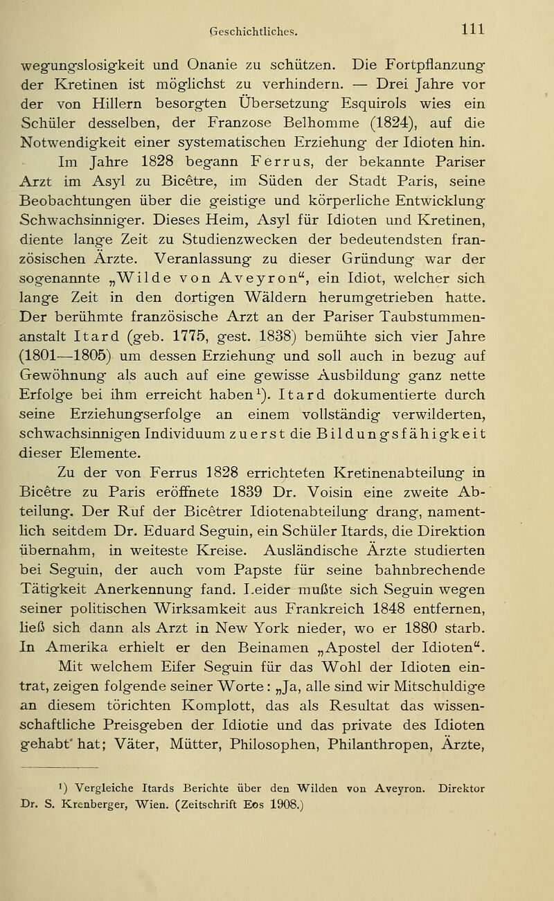 wegungfslosigkeit und Onanie zu schützen. Die Fortpflanzung- der Kretinen ist möglichst zu verhindern. — Drei Jahre vor der von Hillern besorgten Übersetzung Esquirols wies ein Schüler desselben, der Franzose Belhomme (1824), auf die Notwendigkeit einer systematischen Erziehung der Idioten hin. Im Jahre 1828 begann Ferrus, der bekannte Pariser Arzt im Asyl zu Bicetre, im Süden der Stadt Paris, seine Beobachtungen über die geistige und körperliche Entwicklung Schwachsinniger. Dieses Heim, Asyl für Idioten und Kretinen, diente lange Zeit zu Studienzwecken der bedeutendsten fran- zösischen Arzte. Veranlassung zu dieser Gründung war der sogenannte „Wilde von Aveyron, ein Idiot, welcher sich lange Zeit in den dortigen Wäldern herumgetrieben hatte. Der berühmte französische Arzt an der Pariser Taubstummen- anstalt Itard (geb. 1775, gest. 1838) bemühte sich vier Jahre (1801—1805) um dessen Erziehung und soll auch in bezug auf Gewöhnung als auch auf eine gewisse Ausbildung ganz nette Erfolge bei ihm erreicht haben ^). Itard dokumentierte durch seine Erziehungserfolge an einem vollständig verwilderten, schwachsinnigen Individuum zuerst die Bildungsfähi gk e i t dieser Elemente. Zu der von Ferrus 1828 errichteten Kretinenabteilung in Bicetre zu Paris eröffnete 1839 Dr. Voisin eine zweite Ab- teilung. Der Ruf der Bicetrer Idiotenabteilung drang, nament- lich seitdem Dr. Eduard Seguin, ein Schüler Itards, die Direktion übernahm, in weiteste Kreise. Ausländische Arzte studierten bei Seguin, der auch vom Papste für seine bahnbrechende Tätigkeit Anerkennung fand. Eeider mußte sich Seguin wegen seiner politischen Wirksamkeit aus Frankreich 1848 entfernen, ließ sich dann als Arzt in New York nieder, wo er 1880 starb. In Amerika erhielt er den Beinamen „Apostel der Idioten. Mit welchem Eifer Seguin für das Wohl der Idioten ein- trat, zeigen folgende seiner Worte : „Ja, alle sind wir Mitschuldige an diesem törichten Komplott, das als Resultat das wissen- schaftliche Preisgeben der Idiotie und das private des Idioten gehabt hat; Väter, Mütter, Philosophen, Philanthropen, Arzte, 1) Vergleiche Itards Berichte über den Wilden von Aveyron. Direktor Dr. S. Krenberger, Wien. (Zeitschrift Eos 1908.)