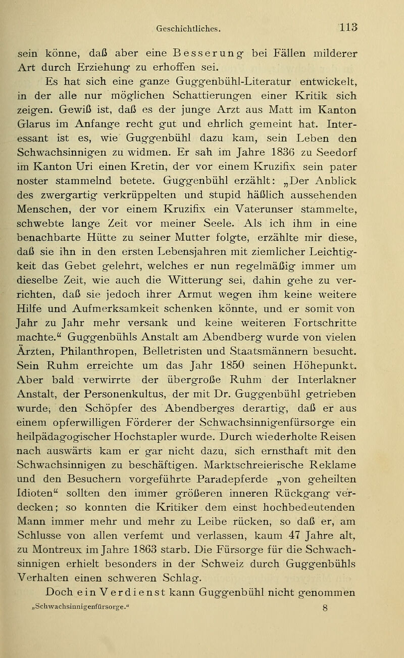 sein könne, daß aber eine Besserung- bei Fällen milderer Art durch Erziehung* zu erhoffen sei. Es hat sich eine g-anze Gug-g-enbühl-Literatur entwickelt, in der alle nur mög-lichen Schattierung^en einer Kritik sich zeigen. Gewiß ist, daß es der jung-e Arzt aus Matt im Kanton Glarus im Anfang-e recht g-ut und ehrlich g-emeint hat. Inter- essant ist es, wie Gug-g-enbühl dazu kam, sein Leben den Schwachsinnig-en zu widmen. Er sah im Jahre 1836 zu Seedorf im Kanton Uri einen Kretin, der vor einem Kruzifix sein pater noster stammelnd betete. Gug-g-enbühl erzählt: „Der Anblick des zwerg-artig- verkrüppelten und stupid häßlich aussehenden Menschen, der vor einem Kruzifix ein Vaterunser stammelte, schwebte langte Zeit vor meiner Seele. Als ich ihm in eine benachbarte Hütte zu seiner Mutter folgfte, erzählte mir diese, daß sie ihn in den ersten Lebensjahren mit ziemlicher Leichtig- keit das Gebet gelehrt, welches er nun regelmäßig immer um dieselbe Zeit, wie auch die Witterung sei, dahin gehe zu ver- richten, daß sie jedoch ihrer Armut wegen ihm keine weitere Hilfe und Aufmerksamkeit schenken könnte, und er somit von Jahr zu Jahr mehr versank und keine weiteren Fortschritte machte. Guggenbühls Anstalt am Abendberg wurde von vielen Ärzten, Philanthropen, Belletristen und Staatsmännern besucht. Sein Ruhm erreichte um das Jahr 1850 seinen Höhepunkt. Aber bald verwirrte der übergroße Ruhm der Interlakner Anstalt, der Personenkultus, der mit Dr. Guggenbühl getrieben wurdci den Schöpfer des Abendberges derartig, daß er aus einem opferwilligen Förderer der Schw*achsinnigenfürsorge ein heilpädagogischer Hochstapler wurde. Durch wiederholte Reisen nach auswärts kam er gar nicht dazu, sich ernsthaft mit den Schwachsinnigen zu beschäftigen. Marktschreierische Reklame und den Besuchern vorgeführte Paradepferde „von geheilten Idioten sollten den immer größeren inneren Rückgang ver- decken; so konnten die Kritiker dem einst hochbedeutenden Mann immer mehr und mehr zu Leibe rücken, so daß er, am Schlüsse von allen verfemt und verlassen, kaum 47 Jahre alt, zu Montreux im Jahre 1863 starb. Die Fürsorg-e für die Schwach- sinnigen erhielt besonders in der Schweiz durch Guggenbühls Verhalten einen schweren Schlag. Doch ein Verdienst kann Guggenbühl nicht genommen „Schwachsinnigenfürsorge. S