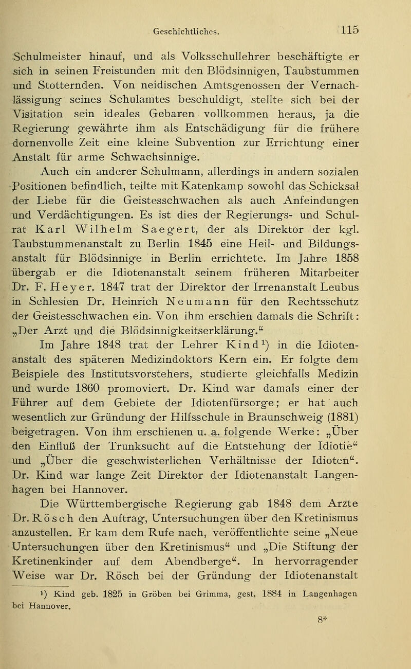 Schulmeister hinauf, und als Volksschullehrer beschäftigte er sich in seinen Freistunden mit den Blödsinnigen, Taubstummen und Stotternden. Von neidischen Amtsgenossen der Vernach- lässigung seines Schulamtes beschuldigt^ stellte sich bei der Visitation sein ideales Gebaren vollkommen heraus, ja die Regierung gewährte ihm als Entschädigung für die frühere dornenvolle Zeit eine kleine Subvention zur Errichtung einer Anstalt für arme Schwachsinnige. Auch ein anderer Schulmann, allerdings in andern sozialen Positionen befindlich, teilte mit Katenkamp sowohl das Schicksal der Liebe für die Geistesschwachen als auch Anfeindungen und Verdächtigungen. Es ist dies der Regierungs- und Schul- rat Karl Wilhelm Saeg'ert, der als Direktor der kgl. Taubstummenanstalt zu Berlin 1845 eine Heil- und Bildungs- anstalt für Blödsinnige in Berlin errichtete. Im Jahre 1858 übergab er die Idiotenanstalt seinem früheren Mitarbeiter Dr. F. H e y e r. 1847 trat der Direktor der Irrenanstalt Leubus in Schlesien Dr. Heinrich Neumann für den Rechtsschutz der Geistesschwachen ein. Von ihm erschien damals die Schrift: „Der Arzt und die Blödsinnigkeitserklärung. Im Jahre 1848 trat der Lehrer Kind^) in die Idioten- anstalt des späteren Medizindoktors Kern ein. Er folgte dem Beispiele des Instituts Vorstehers, studierte gleichfalls Medizin und wurde 1860 promoviert. Dr. Kind war damals einer der Führer auf dem Gebiete der Idiotenfürsorge; er hat auch wesentlich zur Gründung der Hilfsschule in Braunschweig (1881) beigetragen. Von ihm erschienen u. a. folgende Werke: „Über den Einfluß der Trunksucht auf die Entstehung der Idiotie und „Über die geschwisterlichen Verhältnisse der Idioten. Dr. Kind war lange Zeit Direktor der Idiotenanstalt Langen- hagen bei Hannover. Die Württembergische Regierung gab 1848 dem Arzte Dr. Rösch den Auftrag, Untersuchungen über den Kretinismus anzustellen. Er kam dem Rufe nach, veröffentlichte seine „Neue Untersuchungen über den Kretinismus und „Die Stiftung der Kretinenkinder auf dem Abendberge. In hervorragender Weise war Dr. Rösch bei der Gründuno- der Idiotenanstalt 1) Kind geb. 1825 in Groben bei Grimma, gest. 1884 in Langenhagen bei Hannover.