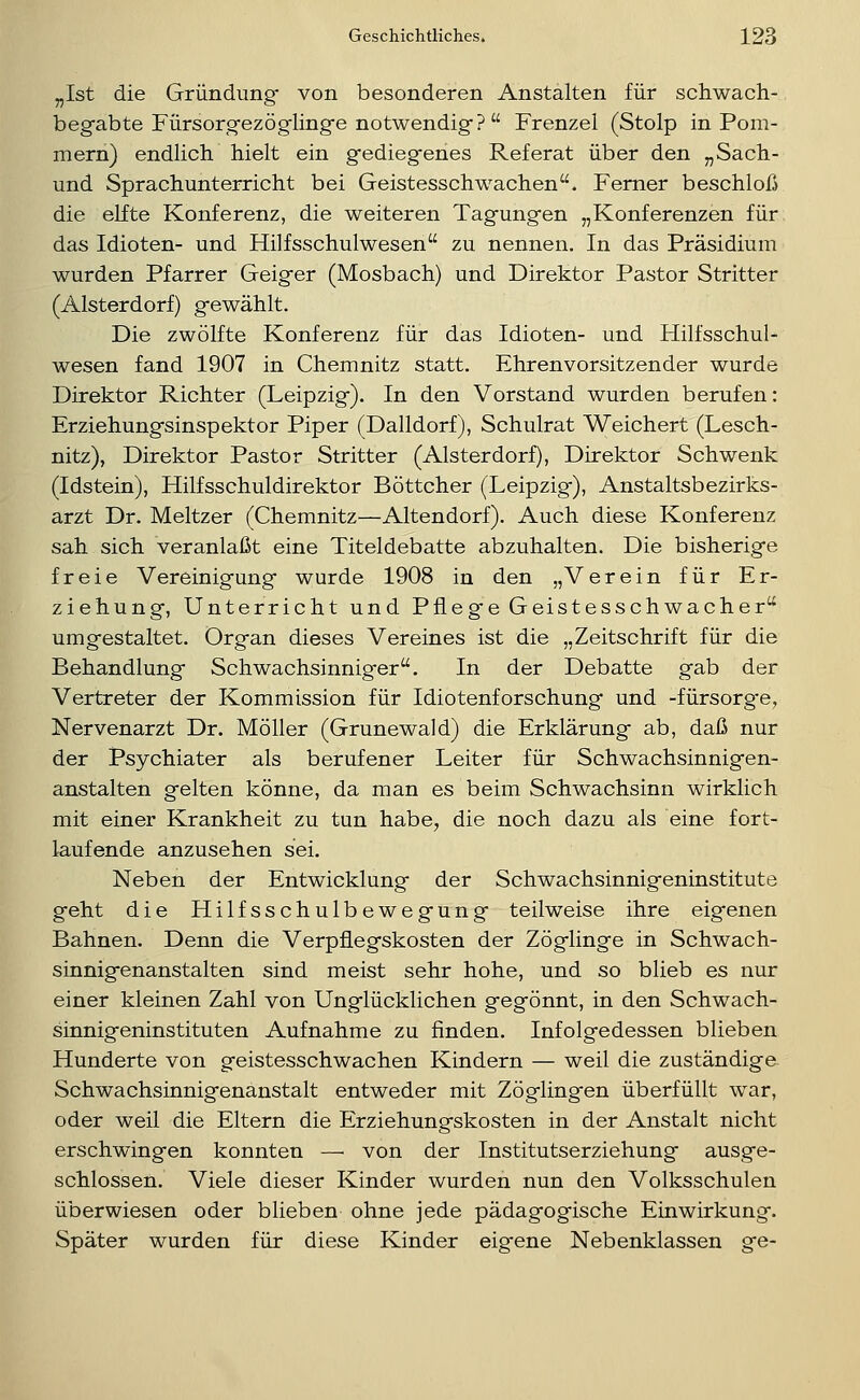 „Ist die Gründung- von besonderen Anstalten für schwach- begabte Fiirsorgezöglinge notwendig? Frenzel (Stolp in Pom- mern) endlich hielt ein gediegenes Referat über den „Sach- und Sprachunterricht bei Geistesschwachen. Femer beschloß die elfte Konferenz, die weiteren Tagungen „Konferenzen für das Idioten- und Hilfsschulwesen zu nennen. In das Präsidium wurden Pfarrer Geiger (Mosbach) und Direktor Pastor Stritter (Alsterdorf) gewählt. Die zwölfte Konferenz für das Idioten- und Hilfsschul- wesen fand 1907 in Chemnitz statt. Ehrenvorsitzender wurde Direktor Richter (Leipzig). In den Vorstand wurden berufen: Erziehungsinspektor Piper (Dalldorf), Schulrat Weichert (Lesch- nitz), Direktor Pastor Stritter (Alsterdorf), Direktor Schwenk (Idstein), Hilfsschuldirektor Böttcher (Leipzig), Anstaltsbezirks- arzt Dr. Meltzer (Chemnitz—Altendorf). Auch diese Konferenz sah sich veranlaßt eine Titeldebatte abzuhalten. Die bisherige freie Vereinigung wurde 1908 in den „Verein für Er- ziehung, Unterricht und Pflege Geistesschwacher umgestaltet. Organ dieses Vereines ist die „Zeitschrift für die Behandlung Schwachsinniger. In der Debatte gab der Vertreter der Kommission für Idiotenforschung und -fürsorg-e, Nervenarzt Dr. Möller (Grunewald) die Erklärung ab, daß nur der Psychiater als berufener Leiter für Schwachsinnigen- anstalten gelten könne, da man es beim Schwachsinn wirklich mit einer Krankheit zu tun habe, die noch dazu als eine fort- laufende anzusehen sei. Neben der Entwicklung der Schwachsinnigeninstitute geht die Hilfsschulbewegung teilweise ihre eigenen Bahnen. Denn die Verpflegskosten der Zöglinge in Schwach- sinnigenanstalten sind meist sehr hohe, und so blieb es nur einer kleinen Zahl von Unglücklichen gegönnt, in den Schwach- sinnigeninstituten Aufnahme zu finden. Infolgedessen blieben Hunderte von geistesschwachen Kindern — weil die zuständige Schwachsinnigenänstalt entweder mit Zöglingen überfüllt war, oder weil die Eltern die Erziehungskosten in der Anstalt nicht erschwingen konnten — von der Institutserziehung ausge- schlossen. Viele dieser Kinder wurden nun den Volksschulen überwiesen oder blieben ohne jede pädagogische Einwirkung. Später wurden für diese Kinder eigene Nebenklassen ge-