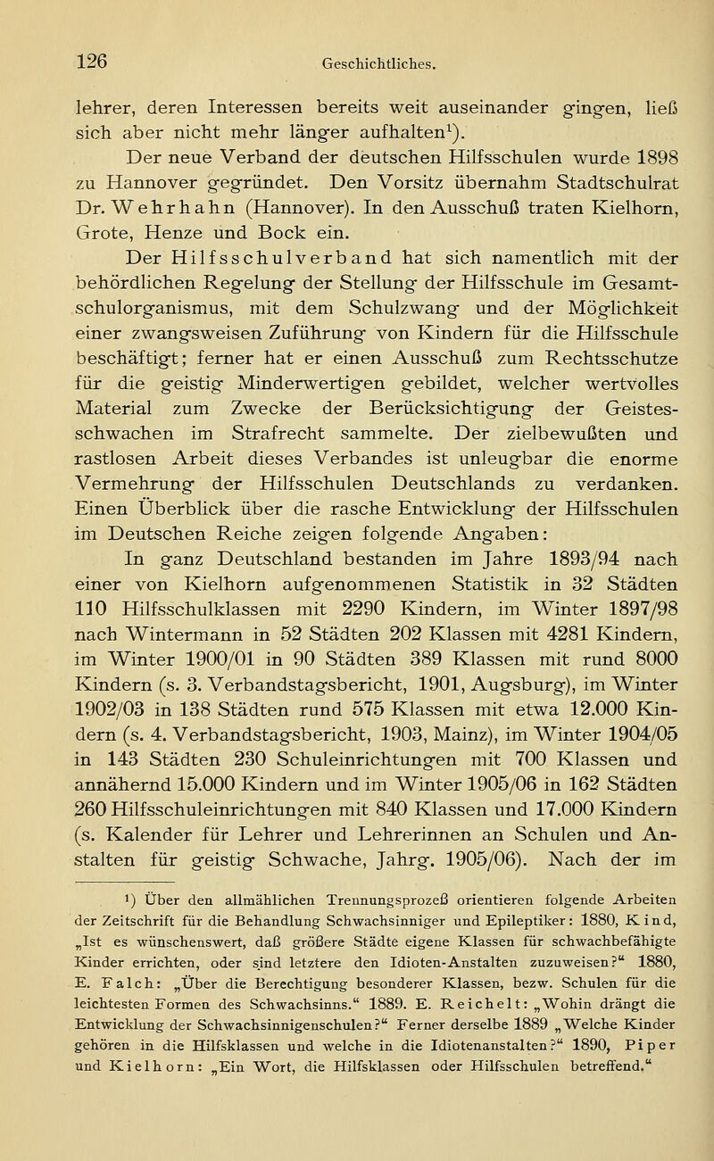 lehrer, deren Interessen bereits weit auseinander ging-en, ließ sich aber nicht mehr länger aufhalten^). Der neue Verband der deutschen Hilfsschulen wurde 1898 zu Hannover gegründet. Den Vorsitz übernahm Stadtschulrat Dr. Wehr h ahn (Hannover). In den Ausschuß traten Kielhorn, Grote, Henze und Bock ein. Der Hilfsschulverband hat sich namentlich mit der behördlichen Regelung der Stellung der Hilfsschule im Gesamt- schulorganismus, mit dem Schulzwang und der Möglichkeit einer zwangsweisen Zuführung von Kindern für die Hilfsschule beschäftigt; ferner hat er einen Ausschuß zum Rechtsschutze für die geistig Minderwertigen gebildet, welcher wertvolles Material zum Zwecke der Berücksichtigung der Geistes- schwachen im Strafrecht sammelte. Der zielbewußten und rastlosen Arbeit dieses Verbandes ist unleugbar die enorme Vermehrung der Hilfsschulen Deutschlands zu verdanken. Einen Überblick über die rasche Entwicklung der Hilfsschulen im Deutschen Reiche zeigen folgende Angaben: In ganz Deutschland bestanden im Jahre 1893/94 nach einer von Kielhorn aufgenommenen Statistik in 32 Städten 110 Hilfsschulklassen mit 2290 Kindern, im VVlnter 1897/98 nach Wintermann in 52 Städten 202 Klassen mit 4281 Kindern, im Winter 1900/01 in 90 Städten 389 Klassen mit rund 8000 Kindern (s. 3. Verbandstagsbericht, 1901, Augsburg), im Winter 1902/03 in 138 Städten rund 575 Klassen mit etwa 12.000 Kin- dern (s. 4. Verbandstagsbericht, 1903, Mainz), im Winter 1904/05 in 143 Städten 230 Schuleinrichtungen mit 700 Klassen und annähernd 15.000 Kindern und im Winter 1905/06 in 162 Städten 260 Hilfsschuleinrichtungen mit 840 Klassen und 17.000 Kindern (s. Kalender für Lehrer und Lehrerinnen an Schulen und An- stalten für geistig Schwache, Jahrg. 1905/06). Nach der im 1) über den allmählichen Trennungsprozeß orientieren folgende Arbeiten der Zeitschrift für die Behandlung Schwachsinniger und Epileptiker: 1880, Kind, „Ist es wünschenswert, daß größere Städte eigene Klassen für schwachbefähigte Kinder errichten, oder s.ind letztere den Idioten-Anstalten zuzuweisen? 1880, E. Falch: „Über die Berechtigung besonderer Klassen, bezw. Schulen für die leichtesten Formen des Schwachsinns. 1889. E. Reichelt: „Wohin drängt die Entwicklung der Schwachsinnigenschulen? Ferner derselbe 1889 „Welche Kinder gehören in die Hilfsklassen und welche in die Idiotenanstalten? 1890, Piper und Kielhorn: „Ein Wort, die Hilfsklassen oder Hilfsschulen betreffend.