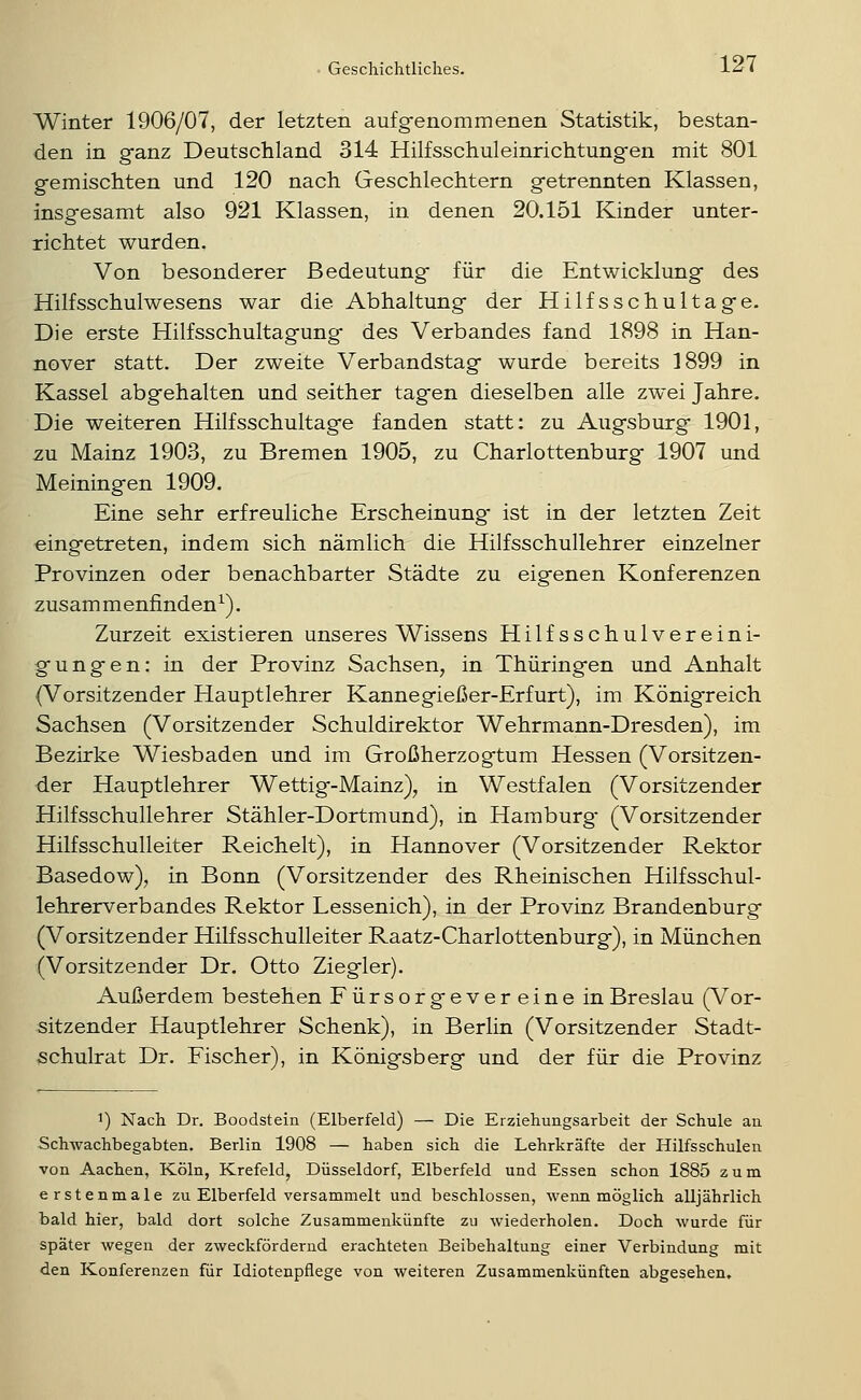 Winter 1906/07, der letzten aufgenommenen Statistik, bestan- den in ganz Deutschland 314 Hilfsschuleinrichtung-en mit 801 gemischten und 120 nach Geschlechtern getrennten Klassen, insgesamt also 921 Klassen, in denen 20.151 Kinder unter- richtet wurden. Von besonderer Bedeutung für die Entwicklung des Hilfsschulwesens war die Abhaltung der Hilfsschultage. Die erste Hilfsschultagung des Verbandes fand 1898 in Han- nover statt. Der zweite Verbandstag wurde bereits 1899 in Kassel abgehalten und seither tagen dieselben alle zwei Jahre. Die weiteren Hilfsschultage fanden statt: zu Augsburg 1901, 2U Mainz 1903, zu Bremen 1905, zu Charlottenburg 1907 und Meiningen 1909. Eine sehr erfreuliche Erscheinung- ist in der letzten Zeit eingetreten, indem sich nämlich die Hilfsschullehrer einzelner Provinzen oder benachbarter Städte zu eigenen Konferenzen zusammenfinden^). Zurzeit existieren unseres Wissens Hilfsschulvereini- gungen: in der Provinz Sachsen, in Thüringen und Anhalt (Vorsitzender Hauptlehrer Kannegießer-Erfurt), im Königreich Sachsen (Vorsitzender Schuldirektor Wehrmann-Dresden), im Bezirke Wiesbaden und im Großherzogtum Hessen (Vorsitzen- der Hauptlehrer Wettig-Mainz), in Westfalen (Vorsitzender Hilfsschullehrer Stähler-Dortmund), in Hamburg- (Vorsitzender Hilfsschulleiter Reichelt), in Hannover (Vorsitzender Rektor Basedow), in Bonn (Vorsitzender des Rheinischen Hilfsschul- lehrerverbandes Rektor Lessenich), in der Provinz Brandenburg (Vorsitzender Hilfsschulleiter Raatz-Charlottenburg), in München (Vorsitzender Dr. Otto Ziegler). Außerdem bestehen Fürsorgevereine in Breslau (Vor- sitzender Hauptlehrer Schenk), in Berlin (Vorsitzender Stadt- schulrat Dr. Fischer), in Königsberg und der für die Provinz ^) Nach Dr. Boodstein (Elberfeld) — Die Erziehungsarbeit der Schule an Schwachbegabten. Berlin 1908 — haben sich die Lehrkräfte der Hilfsschulen von Aachen, Köln, Krefeld, Düsseldorf, Elberfeld und Essen schon 1885 zum erstenmale zu Elberfeld versammelt und beschlossen, wenn möglich alljährlich bald hier, bald dort solche Zusammenkünfte zu wiederholen. Doch wurde für später wegen der zweckfördernd erachteten Beibehaltung einer Verbindung mit den Konferenzen für Idiotenpflege von weiteren Zusammenkünften abgesehen.