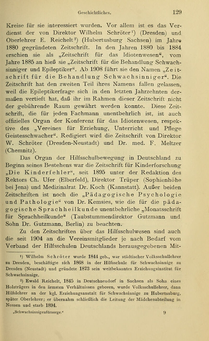 Kreise für sie interessiert wurden. Vor allem ist es das Ver- dienst der von Direktor Wilhelm Schröter^) (Dresden) und Oberlehrer E. Reichelt ^) (Hubertusburg- Sachsen) im Jahre 1880 geg-ründeten Zeitschrift. In den Jahren 1880 bis 1884 erschien sie als „Zeitschrift für das Idiotenwesen, vom Jahre 1885 an hieß sie „Zeitschrift für die Behandlung- Schwach- sinniger und Epileptiker. Ab 1908 führt sie den Namen „Zeit- schrift für die Behandlung Schwachsinniger. Die Zeitschrift hat den zweiten Teil ihres Namens fallen gelassen, weil die Epileptikerfrage sich in den letzten Jahrzehnten der- maßen vertieft hat, daß ihr im Rahmen dieser Zeitschrift nicht der gebührende Raum gewährt werden konnte. Diese Zeit- schrift, die für jeden Fachmann unentbehrlich ist, ist auch offizielles Organ der Konferenz für das Idiotenwesen, respek- tive des „Vereines für Erziehung, Unterricht und Pflege Geistesschwacher. Redigiert wird die Zeitschrift von Direktor W. Schröter (Dresden-Neustadt) und Dr. med. F. Meltzer (Chemnitz). Das Organ der Hilfsschulbewegung in Deutschland zu Beginn seines Bestehens war die Zeitschrift für Kinderforschung „Die Kinderfehler, seit 1895 unter der Redaktion des Rektors Ch. Ufer (Elberfeld), Direktor Trüper (Sophienhöhe bei Jena) und Medizinalrat Dr. Koch (Kannstatt). Außer beiden Zeitschriften ist noch die „Pädagogische Psychologie und Pathologie von Dr. Kemsies, wie die für die päda- gogische Sprachheilkunde unentbehrliche „Monatsschrift für Sprachheilkunde (Taubstummendirektor Gutzmann und Sohn Dr. Gutzmann, Berlin) zu beachten. Zu den Zeitschriften über das Hilfsschulwesen sind auch die seit 1904 an die Vereinsmitglieder je nach Bedarf vom Verband der Hilfsschulen Deutschlands herausgeg-ebenen Mit- 1) Wilhelm Schröter wurde 1844 geb., war städtischer Volksschullehrer zu Dresden, beschäftigte sich 1868 in der Hilfsschule für Schwachsinnige zu Dresden (Neustadt) und gründete 1873 sein weitbekanntes Erziehungsinstitut für Seh wachsinni ge. 2) Ewald Reichelt, 1845 in Deutschneudorf in Sachsen als Sohn eines Holzträgers in den ärmsten Verhältnissen geboren, wurde Volksschullehrer, dann Hilfslehrer an der kgl. Erziehungsanstalt für Schwachsinnige zu Hubertusburg, später Oberlehrer; er übernahm schließlich die Leitung der Mädchenabteilung in Nossen und starb 1894. „Schwachsinnigeufürsorge. 9