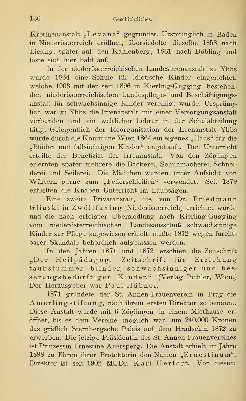 Kretinenanstalt „Levana gegründet. Ursprüngiich in Baden in Niederösterreich eröffnet, übersiedelte dieselbe 1858 nach Liesing, später auf den Kahlenberg, 1861 nach Döbling und löste sich hier bald auf. In der niederösterreichischen Landesirrenanstalt zu Ybbs wurde 1864 eine Schule für idiotische Kinder eingerichtet, welche 1903 mit der seit 1896 in Kierling-Gugging- bestehen- den niederösterreichischen Landespflege- und Beschäftigungs- anstalt für schwachsinnig-e Kinder vereinigt wurde. Ursprüng- lich war zu Ybbs die Irrenanstalt mit einer Versorgung'sanstalt verbunden und ein weltlicher Lehrer in der Schulabteilung tätig. Gelegentlich der Reorganisation der Irrenanstalt Ybbs wurde durch die Kommune Wien 1864 ein eigenes „Haus für die „Blöden und fallsüchtigen Kinder angekauft. Den Unterricht erteilte der Benefiziat der Irrenanstalt. Von den Zöglingen erlernten später mehrere die Bäckerei, Schuhmacherei, Schnei- derei und Seilerei. Die Mädchen wurden unter Aufsicht von Wärtern gerne zum „Federschleißen verwendet. Seit 1879 erhielten die Knaben Unterricht im Laubsägen. Eine zweite Privatanstalt, die von Dr. Friedmann Glinski in Zwölf fax in g (Niederösterreich) errichtet wurde und die nach erfolgter Übersiedlung- nach Kierling-Gugging vom niederösterreichischen Landesausschuß schwachsinnige Kinder zur Pflege zugewiesen erhielt, mußte 1872 wegen furcht- barer Skandale behördlich aufgelassen werden. In den Jahren 1871 und 1872 erschien die Zeitschrift „Der Heilpädagog. Zeitschrift für Erziehung taubstummer, blinder, schwachsinniger und bes- serungsbedürftiger Kinder. (Verlag Pichler, Wien.) Der Herausgeber war Paul Hübner. 1871 gründete der St. Annen-Frauenverein in Prag die Amerlingstiftung, nach ihrem ersten Direktor so benannt. Diese Anstalt wurde mit 6 Zöglingen in einem Miethause er- öffnet, bis es dem Vereine möglich war, um 240.000 Kronen das gräflich Sternbergsche Palais auf dem Hradschin 1872 zu erwerben. Die jetzige Präsidentin des St. Annen-Frauenvereines ist Prinzessin Ernestine Auersperg. Die Anstalt erhielt im Jahre 1898 zu Ehren ihrer Protektorin den Namen „Ernestinum. Direktor ist seit 1902 MUDr. Karl Herfort. Von diesem