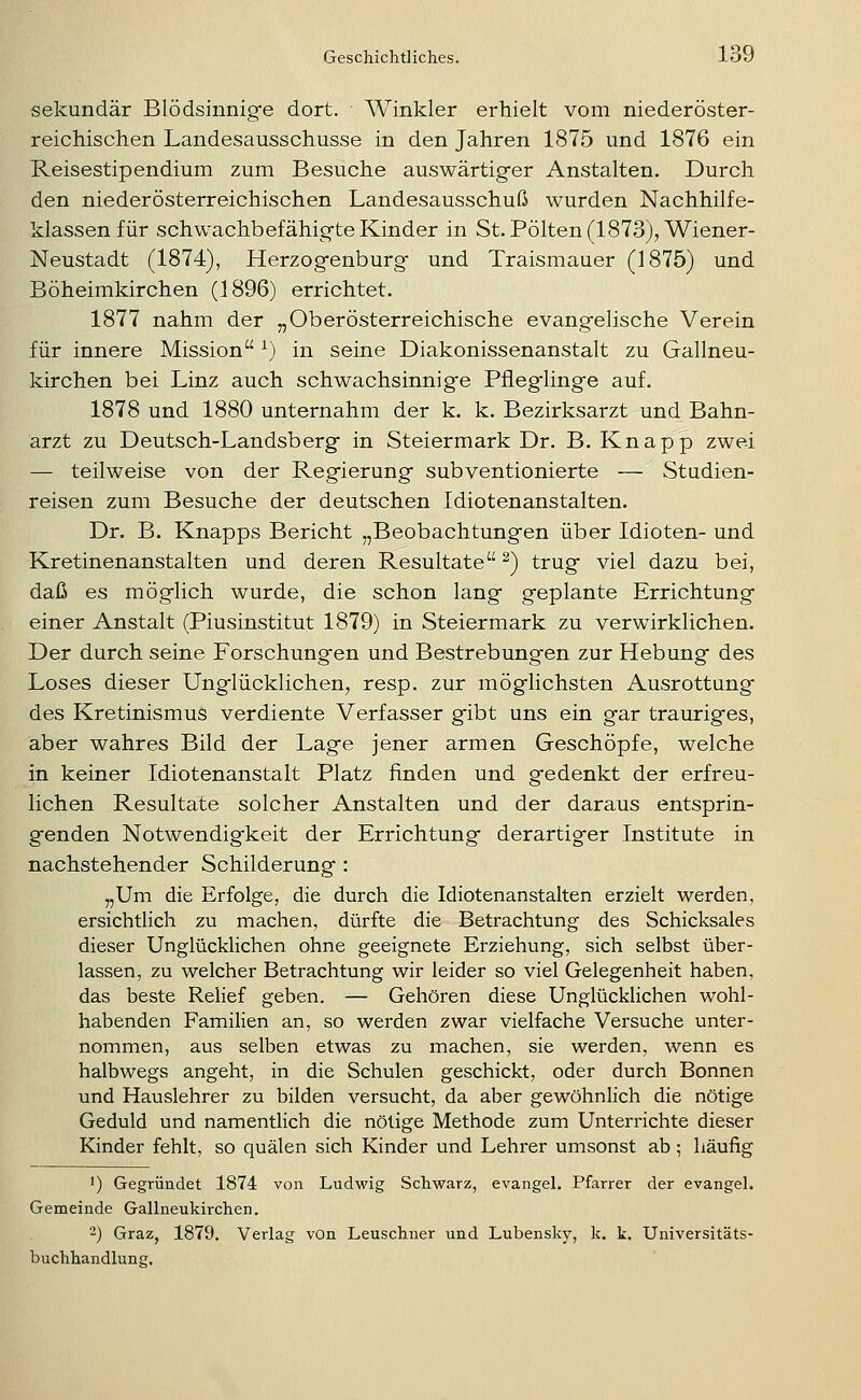 sekundär Blödsinnig-e dort. Winkler erhielt vom niederöster- reichischen Landesausschusse in den Jahren 1875 und 1876 ein Reisestipendium zum Besuche auswärtiger Anstalten. Durch den niederösterreichischen Landesausschuß wurden Nachhilfe- klassen für schwachbefähig-te Kinder in St. Polten (1873), Wiener- Neustadt (1874), Herzogfenburgf und Traismauer (1875) und Böheimkirchen (1896) errichtet. 1877 nahm der „Oberösterreichische evangelische Verein für innere Mission ^) in seine Diakonissenanstalt zu Gallneu- kirchen bei Linz auch schwachsinnige Pfleglinge auf. 1878 und 1880 unternahm der k. k. Bezirksarzt und Bahn- arzt zu Deutsch-Landsberg in Steiermark Dr. B. Knapp zwei — teilweise von der Regierung subventionierte — Studien- reisen zum Besuche der deutschen Idiotenanstalten. Dr. B. Knapps Bericht „Beobachtungen über Idioten- und Kretinenanstalten und deren Resultate ^) trug viel dazu bei, daß es möglich wurde, die schon lang geplante Errichtung einer Anstalt (Piusinstitut 1879) in Steiermark zu verwirklichen. Der durch seine Forschungen und Bestrebungen zur Hebung des Loses dieser Unglücklichen, resp. zur möglichsten Ausrottung des Kretinismus verdiente Verfasser gibt uns ein gar trauriges, aber wahres Bild der Lage jener armen Geschöpfe, welche in keiner Idiotenanstalt Platz finden und gedenkt der erfreu- lichen Resultate solcher Anstalten und der daraus entsprin- genden Notwendigkeit der Errichtung derartiger Institute in nachstehender Schilderung : „Um die Erfolge, die durch die Idiotenanstalten erzielt werden, ersichtlich zu machen, dürfte die Betrachtung des Schicksales dieser Unglücklichen ohne geeignete Erziehung, sich selbst über- lassen, zu welcher Betrachtung wir leider so viel Gelegenheit haben, das beste Relief geben. — Gehören diese Unglücklichen wohl- habenden Familien an, so werden zwar vielfache Versuche unter- nommen, aus selben etwas zu machen, sie werden, wenn es halbwegs angeht, in die Schulen geschickt, oder durch Bonnen und Hauslehrer zu bilden versucht, da aber gewöhnlich die nötige Geduld und namentlich die nötige Methode zum Unterrichte dieser Kinder fehlt, so quälen sich Kinder und Lehrer umsonst ab ; häufig ') Gegründet 1874 von Ludwig Schwarz, evangel. Pfarrer der evangel. Gemeinde Gallneukirchen. '-) Graz, 1879. Verlag von Leuschner und Lubensk}', k. k. Universitäts- buchhandlung,