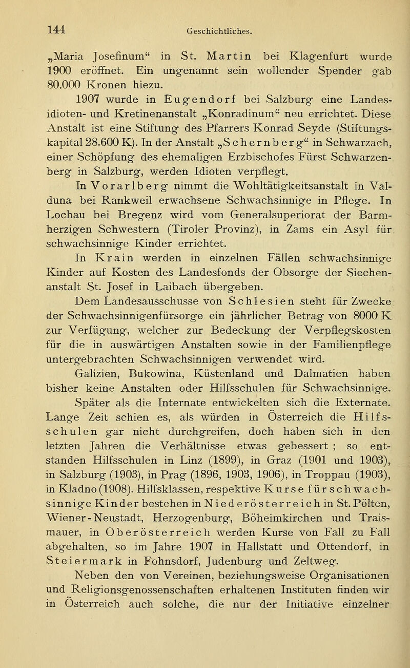 „Maria Josefinum in St. Martin bei Klagenfurt wurde 1900 eröffnet. Ein ungenannt sein wollender Spender gab 80.000 Kronen hiezu. 1907 wurde in Eugendorf bei Salzburg eine Landes- idioten- und Kretinenanstalt „Konradinum neu errichtet. Diese Anstalt ist eine Stiftung des Pfarrers Konrad Seyde (Stiftungs- kapital 28.600 K). In der Anstalt „Schernberg in Schwarzach, einer Schöpfung des ehemaligen Erzbischofes Fürst Schwarzen- berg in Salzburg, werden Idioten verpflegt. In Vorarlberg nimmt die Wohltätigkeitsanstalt in Val- duna bei Rankweil erwachsene Schwachsinnige in Pflege. In Lochau bei Bregenz wird vom Generalsuperiorat der Barm- herzigen Schwestern (Tiroler Provinz), in Zams ein Asyl für schwachsinnige Kinder errichtet. In Krain werden in einzelnen Fällen schwachsinnige Kinder auf Kosten des Landesfonds der Obsorge der Siechen- anstalt St. Josef in Laibach übergeben. Dem Landesausschusse von Schlesien steht für Zwecke der Schwachsinnigenfürsorge ein jährlicher Betrag von 8000 K zur Verfügung, welcher zur Bedeckung der Verpflegskosten für die in auswärtigen Anstalten sowie in der Familienpflege untergebrachten Schwachsinnigen verwendet wird. Galizien, Bukowina, Küstenland und Dalmatien haben bisher keine Anstalten oder Hilfsschulen für Schwachsinnige. Später als die Internate entwickelten sich die Externate. Lange Zeit schien es, als würden in Osterreich die Hilfs- schulen gar nicht durchgreifen, doch haben sich in den letzten Jahren die Verhältnisse etwas gebessert ; so ent- standen Hilfsschulen in Linz (1899), in Graz (1901 und 1903), in Salzburg (1903), in Prag (1896, 1903, 1906), inTroppau (1903), in Kladno (1908). Hilfsklassen, respektive Kursefürschwach- sinnige Kinder bestehen in Niederösterreich in St.Polten, Wiener - Neustadt, Herzogenburg, Böheimkirchen und Trais- mauer, in Oberösterreich werden Kurse von Fall zu Fall abgehalten, so im Jahre 1907 in Hallstatt und Ottendorf, in Steiermark in Fohnsdorf, Judenburg und Zeltweg. Neben den von Vereinen, beziehungsweise Organisationen und Religionsgenossenschaften erhaltenen Instituten finden wir in Osterreich auch solche, die nur der Initiative einzelner