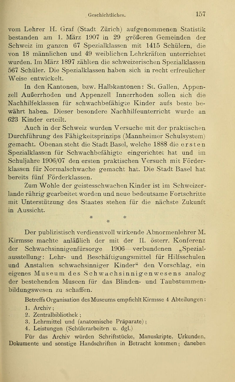 vom Lehrer H. Graf (Stadt Zürich) aufg-enommenen Statistik bestanden am 1. März 1907 in 29 größeren Gemeinden der Schweiz im g-anzen 67 Spezialklassen mit 1415 Schülern, die von 18 männhchen und 49 weibUchen Lehrkräften unterrichtet wurden. Im März 1897 zählten die schweizerischen Spezialklassen 567 Schüler. Die Spezialklassen haben sich in recht erfreulicher Weise entwickelt. In den Kantonen, bzw. Halbkantonen: St. Gallen, Appen- zell Außerrhoden und Appenzell Innerrhoden sollen sich die Nachhilfeklassen für schwachbefähigfte Kinder aufs beste be- währt haben. Dieser besondere Nachhilfeunterricht wurde an 623 Kinder erteilt. Auch in der Schweiz wurden Versuche mit der praktischen Durchführung* des Fähigkeitsprinzips (Mannheimer Schulsystem) gemacht. Obenansteht die Stadt Basel, welche 1888 die ersten Spezialklassen für Schwachbefähigte eingerichtet hat und im Schuljahre 1906/07 den ersten praktischen Versuch mit Förder- klassen für Normalschwache gemacht hat. Die Stadt Basel hat bereits fünf Förderklassen. Zum Wohle der geistesschwachen Kinder ist im Schweizer- lande rührig gearbeitet worden und neue bedeutsame Fortschritte mit Unterstützung des Staates stehen für die nächste Zukunft in Aussicht. Der publizistisch verdienstvoll wirkende Abnormenlehrer M. Kirmsse machte anläßlich der mit der IL österr. Konferenz der Schwachsinnigenfürsorge 1906 verbundenen „Spezial- ausstellung: Lehr- und Beschäftigungsmittel für Hilfsschulen und Anstalten schwachsinniger Kinder den Vorschlag, ein eigenes Museum des Schwachsinnigenwesens analog der bestehenden Museen für das Blinden- und Taubstummen- bildungswesen zu schaffen. Betreffs Organisation des Museums empfiehlt Kirmsse 4 Abteilungen : 1. Archiv; 2. Zentralbibliothek ; 3. Lehrmittel und (anatomische Präparate); 4. Leistungen (Schülerarbeiten u. dgl.) Für das Archiv würden Schriftstücke, Manuskripte, Urkunden, Dokumente und sonstige Handschriften in Betracht kommen; daneben