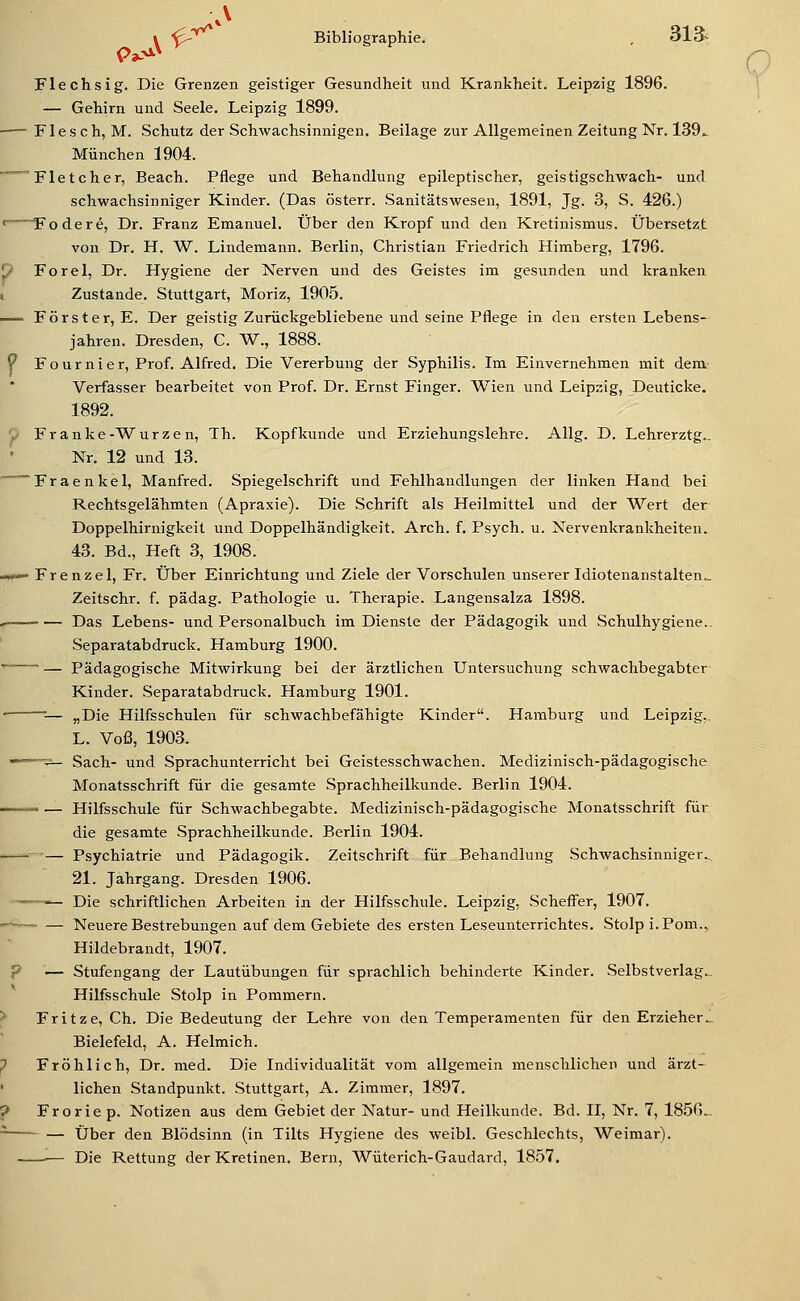 » '^ Bibliographie. , 313- Flechsig. Die Grenzen geistiger Gesundheit und Krankheit. Leipzig 1896. — Gehirn und Seele. Leipzig 1899. Flesch, M. Schutz der Schwachsinnigen. Beilage zur Allgemeinen Zeitung Nr. 139^ München 1904. - Fletcher, Beach. Pflege und Behandlung epileptischer, geistigschwach- und schwachsinniger Kinder. (Das österr. Sanitätswesen, 1891, Jg. 3, S. 426.) <~ Fodere, Dr. Franz Emanuel. Über den Kropf und den Kretinismus. Übersetzt von Dr. H. W. Lindemann. Berlin, Christian Friedrich Himberg, 1796. i> Forel, Dr. Hygiene der Nerven und des Geistes im gesunden und kranken i Zustande. Stuttgart, Moriz, 1905. — Förster, E. Der geistig Zurückgebliebene und seine Pflege in den ersten Lebens- jahren. Dresden, C. W., 1888. P Fournier, Prof. Alfred. Die Vererbung der Syphilis. Im Einvernehmen mit dem- Verfasser bearbeitet von Prof. Dr. Ernst Finger. Wien und Leipzig, Deuticke. 1892. 'P Franke-Würzen, Th. Kopf künde und Erziehungslehre. AUg. D. Lehrerztg.. Nr. 12 und 13. ~Fraenkel, Manfred. Spiegelschrift und Fehlhandlungen der linken Hand bei Rechtsgelähmten (Apraxie). Die Schrift als Heilmittel und der Wert der Doppelhirnigkeit und Doppelhändigkeit. Arch. f. Psych, u. Nervenkrankheiten. 43. Bd., Heft 3, 1908. -I— Frenzel, Fr. Über Einrichtung und Ziele der Vorschulen unserer Idiotenanstalten., Zeitschr. f. pädag. Pathologie u. Therapie. Langensalza 1898. , Das Lebens- und Personalbuch im Dienste der Pädagogik und Schulhygiene.. Separatabdruck. Hamburg 1900. ■^ — Pädagogische Mitwirkung bei der ärztlichen Untersuchung Schwachbegabter Kinder. Separatabdruck. Hamburg 1901. • ■— „Die Hilfsschulen für schwachbefähigte Kinder. Hamburg und Leipzig, L. Voß, 1903. ——V— Sach- und Sprachunterricht bei Geistesschwachen. Medizinisch-pädagogische Monatsschrift für die gesamte Sprachheilkunde. Berlin 1904. — Hilfsschule für Schwachbegabte. Medizinisch-pädagogische Monatsschrift für die gesamte Sprachheilkunde. Berlin 1904. —^— Psychiatrie und Pädagogik. Zeitschrift für Behandlung Schwachsinniger^ 21. Jahrgang. Dresden 1906. ■ Die schriftlichen Arbeiten in der Hilfsschule. Leipzig, vScheff'er, 1907. -~—~ — Neuere Bestrebungen auf dem Gebiete des ersten Leseunterrichtes. Stolp i.Pom.,, Hildebrandt, 1907. p — Stufengang der Lautübungen für sprachlich behinderte Kinder. Selbstverlag... Hilfsschule Stolp in Pommern. ^ Fritze, Ch. Die Bedeutung der Lehre von den Temperamenten für den Erzieher_ Bielefeld, A. Helmich. ? Fröhlich, Dr. med. Die Individualität vom allgemein menschlichen und ärzt- lichen Standpunkt. Stuttgart, A. Zimmer, 1897. j> Froriep. Notizen aus dem Gebiet der Natur- und Heilkunde. Bd. II, Nr. 7, 1856.. ^ — Über den Blödsinn (in Tilts Hygiene des weibl. Geschlechts, Weimar). — Die Rettung der Kretinen. Bern, Wüterich-Gaudard, 1857.