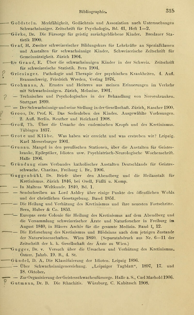 ■—— Goldstein. Merkfälligkeit, Gedächtnis und Assoziation nach Untersuchungen Schwachsinniger. Zeitschrift für Psychologie. Bd. 41, Heft 1—2. Görke, Dr. Die Fürsorge für geistig zurückgebliebene Kinder. Breslauer Sta- tistik 1900. Graf, H. Zweiter schweizerischer Bildungskurs für Lehrkräfte an Spezialklassen und Anstalten für schwachsinnige Kinder. Schweizerische Zeitschrift für Gemeinnützigkeit. Zürich 1904. —~HEre Grand, E. Über die schwachsinnigen Kinder in der Schweiz. Zeitschrift für schweizerische Statistik. Bern 1904. f Griesinger. Pathologie und Therapie der psychischen Krankheiten. 4. Aufl. Braunschweig, Friedrich Wreden, Verlag 1876. ~~ Grohmann, A. Ernstes und Heiteres aus meinen Erinnerungen im Verkehr mit Schwachsinnigen. Zürich, Melusine, 1901. 0 — Technisches und Psychologisches in der Behandlung von Nervenkranken. Stuttgart 1899. '~^' — Der Schwachsinnige und seine Stellung in der Gesellschaft. Zürich, Rascher 1900. f Groos, Dr. Prof. K. Das Seelenleben des Kindes. Ausgewählte Vorlesungen. 2. Aufl. Berlin. Reuther und Reichard 1908. ——Groß, Th. Über die Ursache des endemischen Kropfs und des Kretinismus. Tübingen 1837. -■ Grote und Kläbe. Was haben wir erreicht und was erstreben wir? Leipzig. Karl Merserburger 1901. Grünau. Mangel in den preußischen Stationen, über die Anstalten für Geistes- kranlce, Epileptilvcr, Idioten usw. Psychiatrisch-Neurologische Wochenschrift. Halle 1906. Gründung eines Verbandes katholischer Anstalten Deutschlands für Geistes- schwache. Charitas, Freiburg i. Br., 1906. '• Guggenbü'hl, Dr. Briefe über den Abendberg und die Heilanstalt für Kretinismus. Zürich 1846, bei Orell, Füßli u. Komp. — — In Maltens Weltkunde. 1840, Bd. 1. — Sendschreiben an Lord Ashley über einige Punkte des öffentlichen Wohls. und der christlichen Gesetzgebung. Basel 1851. ' — Die Heilung und Verhütung des Kretinismus und ihre neuesten Fortschritte. Bern, Huber & Co. 1853. ' ■-— Europas erste Colonie für Heilung des Kretinismus auf dem Abendberg und die Versammlung schweizerischer Ärzte und Naturforscher in Freiburg im August 1840, in Häsers Archiv für die gesamte Medizin. Band I, 12. • — Die Erforschung des Kretinismus und Blödsinns nach dem jetzigen Zustande der Naturwissenschaften. Wien 1860. (Separatabdruck aus Nr. 6—11 der Zeitschrift der k. k. Gesellschaft der Ärzte zu Wien.) ■^ Gugger, Dr. v. Versuch über die Ursachen und Verhütung des Kretinismus. Österr. Jahrb. 19. B., 4. St. Gündel, D. A. Die Klassitizierang der Idioten. Leipzig 1896. -— Über Schwachsinnigenerziehung. „Leipziger Tagblatt, 1897, 17. und 18. Oktober. ^' ■— — Zur Organisierung der Geistesschwachenfürsorge. Halle a.S., Carl Marhold 1906.