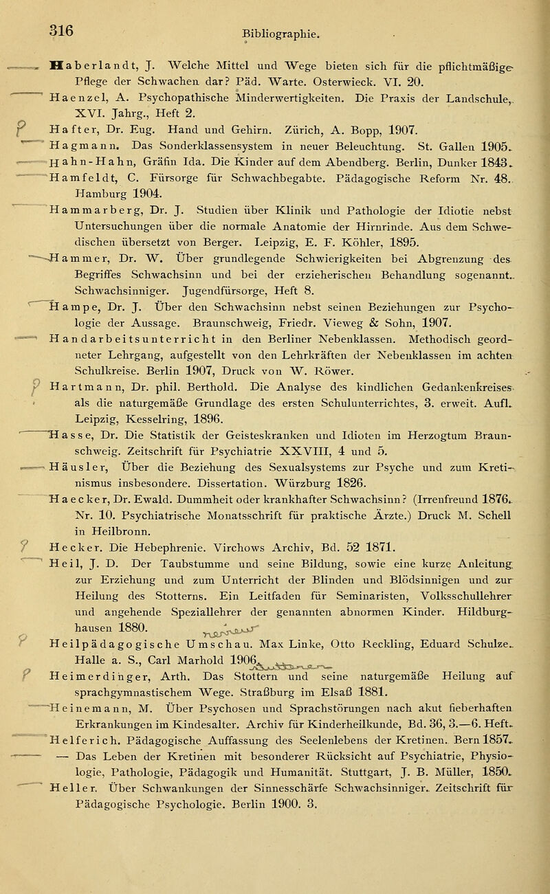 p Haberlandt, J. Welche Mittel und Wege bieten sich für die pflichtmäßige Pflege der Schwachen dar? Päd. Warte. Osterwieck. VI. 20. Haenzel, A. Psychopathische Minderwertigkeiten. Die Praxis der Landschule,, Haft er, Dr. Eug. Hand und Gehirn. Zürich, A. Bopp, 1907. ' ' Hagmann. Das Sonderklassensystem in neuer Beleuchtung. St. Gallen 1905. t— Hahn-Hahn, Gräfin Ida. Die Kinder auf dem Abendberg. Berlin, Dunker 1843. Hamfeldt, C. Fürsorge für Schwachbegabte. Pädagogische Reform Nr. 48.. Hamburg 1904. Hammarberg, Dr. J. Studien über Klinik und Pathologie der Idiotie nebst Untersuchungen über die normale Anatomie der Hirnrinde. Aus dem Schwe- dischen übersetzt von Berger. Leipzig, E. F. Köhler, 1895. Hammer, Dr. W. Über grundlegende Schwierigkeiten bei Abgrenzung des Begriffes Schwachsinn und bei der erzieherischen Behandlung sogenannt.. Schwachsinniger. Jugendfürsorge, Heft 8. ^ ^Hampe, Dr. J. Über den Schwachsinn nebst seinen Beziehungen zur Psycho- logie der Aussage. Braunschweig, Friedr. Vieweg & Sohn, 1907. *^'' Handarbeitsunterricht in den Berliner Nebenklassen. Methodisch geord- neter Lehrgang, aufgestellt von den Lehrkräften der Nebenklassen im achten Schulkreise. Berlin 1907, Druck von W. Röwer.  Hartmann, Dr. phil. Berthold. Die Analyse des kindlichen Gedankenkreises als die naturgemäße Grundlage des ersten Schulunterrichtes, 3. erweit. AufL Leipzig, Kesselring, 1896. ' H a s s e, Dr. Die Statistik der Geisteskranken und Idioten im Herzogtum Braun- schweig. Zeitschrift für Psychiatrie XXVIII, 4 und 5. ——' Häusler, Über die Beziehung des Sexualsystems zur Psyche und zum Kreti- nismus insbesondere. Dissertation. Würzburg 1826. ~ H a e c ke r, Dr. Ewald. Dummheit oder krankhafter Schwachsinn ? (Irrenfreund 1876.. Nr. 10. Psychiatrische Monatsschrift für praktische Ärzte.) Druck M. Schell in Heilbronn. / Hecker. Die Hebephrenie. Virchows Archiv, Bd. 52 1871. ' Heil, J. D. Der Taubstumme und seine Bildung, sowie eine kurze Anleitung, zur Erziehung und zum Unterricht der Blinden und Blödsinnigen und zur Heilung des Stotterns. Ein Leitfaden für Seminaristen, Volksschullehrer und angehende Speziallehrer der genannten abnormen Kinder. Hildburg- hausen 1880. -nSiS^-^^^' Y Heilpädagogische Umschau. Max Linke, Otto Reckling, Eduard Schulze. Halle a. S., Carl Marhold 1906. .,. f Heimerdihger, Arth. Das Stottern und seine naturgemäße Heilung auf sprachgymnastischem Wege. Straßburg im Elsaß 1881. ^Heinemann, M. Über Psychosen und Sprachstörungen nach akut fieberhaften Erkrankungen im Kindesalter. Archiv für Kinderheilkunde, Bd. 36, 3.—6. Heft. '°°''Helfer ich. Pädagogische Auffassung des Seelenlebens der Kretinen. Bern 1857.. ' — Das Leben der Kretinen mit besonderer Rücksicht auf Psychiatrie, Physio- logie, Pathologie, Pädagogik und Humanität. Stuttgart, J. B. Müller, 1850. Heller. Über SchAvankungen der Sinnesschärfe Schwachsinniger.. Zeitschrift für Pädagogische Psychologie. Berlin 1900. 3.