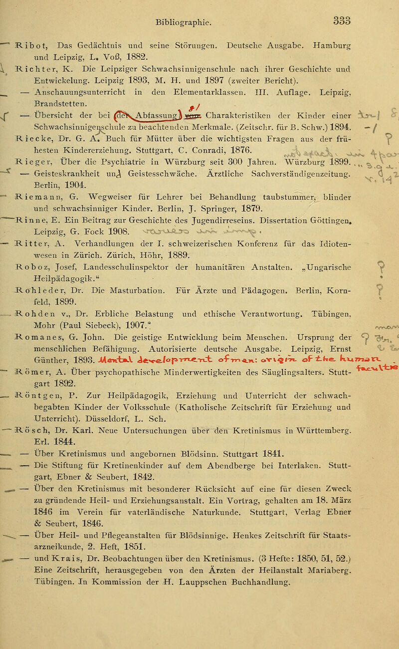 ^ IRibot, Das Gedächtnis und seine Störungen. Deutsche Ausgabe. Hamburg und Leipzig, L. Voß, 1882. \ Richter, K. Die Leipziger Schwachsinnigenschule nach ihrer Geschichte und Entwickelung. Leipzig 1893, M. H. und 1897 (zweiter Bericht). __ — Anschauungsunterricht in den Elementarklassen. III. Auflage. Leipzig, Brandstetten. ^ » ^ — Übersicht der bei fdeS,AbfassungJ2Sk Charakteristiken der Kinder einer !ijn-/ o^ SchwachsinnigeMchule zu beachtenden Merkmale. (Zeitschr. für B. Schw.) 1894. — / Riecke, Dr. G. A. Buch für Mütter über die wichtigsten Fragen aus der frü- Y hesten Kindererziehung. Stuttgart, C. Conradi, 1876. ,^jp:^ *4<ijtv^ v >.> ' A'Kco- Rieger, Über die Psychiatrie in Würzburg seit 300 Jahren. Würzburg 1899. . „ <a, ^ — Geisteskrankheit nuj^i Geistesschwäche. Ärztliche Sachverständigenzeitung. - ^^2- Berlin, 1904. ^^ ' H *■' Riemann, G. Wegweiser für Lehrer bei Behandlung taubstummer, blinder und schwachsinniger Kinder. Berlin, J. Springer, 1879. '^'^Rinne, E. Ein Beitrag zur Geschichte des Jugendirreseins. Dissertation Göttingen. Leipzig, G. Fock 1908. vM^r^-UJua^, ^j-.-. >' .-h., . — Ritter, A. Verhandlungen der I. schweizerischen Konferenz für das Idioten- wesen in Zürich. Zürich, Höhr, 1889. Roboz, Josef, Landesschulinspektor der humanitären Anstalten. „Ungarische V Heilpädagogik. * Rö hie der, Dr. Die Masturbation. Für Arzte und Pädagogen. Berlin, Korn- Y° feld, 1899. R o h d e n v., Dr. Erbliche Belastung und ethische Verantwortung. Tübingen, Mohr (Paul Siebeck), 1907.° ryv^/v>. Romanes, G. John. Die geistige Entwicklung beim Menschen. Ursprung der Q Sin. * menschlichen Befähigung. Autorisierte deutsche Ausgabe. Leipzig, Ernst *t» i^ Günther, 1893.-UmcfanA. A^^f&hp'rr'-^-rii- o-f TT-iii.rL: ow^^tu oF i-*xe- kviTwatV ~- Römer, A. Über psychopathische Minderwertigkeiten des Säuglingsalters. Stutt- ** gart 1892. — Röntgen, P. Zur Heilpädagogik, Erziehung und Unterricht der schwach- begabten Kinder der Volksschule (Katholische Zeitschrift für Erziehung und Unterricht). Düsseldorf, L. Seh. Rösch, Dr. Karl. Neue Untersuchungen über den Kretinismus in Württemberg. Erl. 1844. —~ — Über Kretinismus und angebornen Blödsinn. Stuttgart 1841. __ — Die Stiftung für Kretinenkinder auf dem Abendberge bei Interlaken. Stutt- gart, Ebner & Seubert, 1842. .,*» — Über den Kretinismus mit besonderer Rücksicht auf eine für diesen Zweck zu gründende Heil- und Erziehungsanstalt. Ein Vortrag, gehalten am 18. März 1846 im Verein für vaterländische Naturkunde. Stuttgart, Verlag Ebner & Seubert, 1846. —~^ — Über Heil- und Pflegeanstalten für Blödsinnige. Henkes Zeitschrift für Staats- arzneikunde, 2. Heft, 1851. ,,-. — undKrais, Dr. Beobachtungen über den Kretinismus. (3 Hefte: 1850, 51, 52.) Eine Zeitschrift, herausgegeben von den Ärzten der Heilanstalt Mariaberg. Tübingen. In Kommission der H. Lauppschen Buchhandlung.