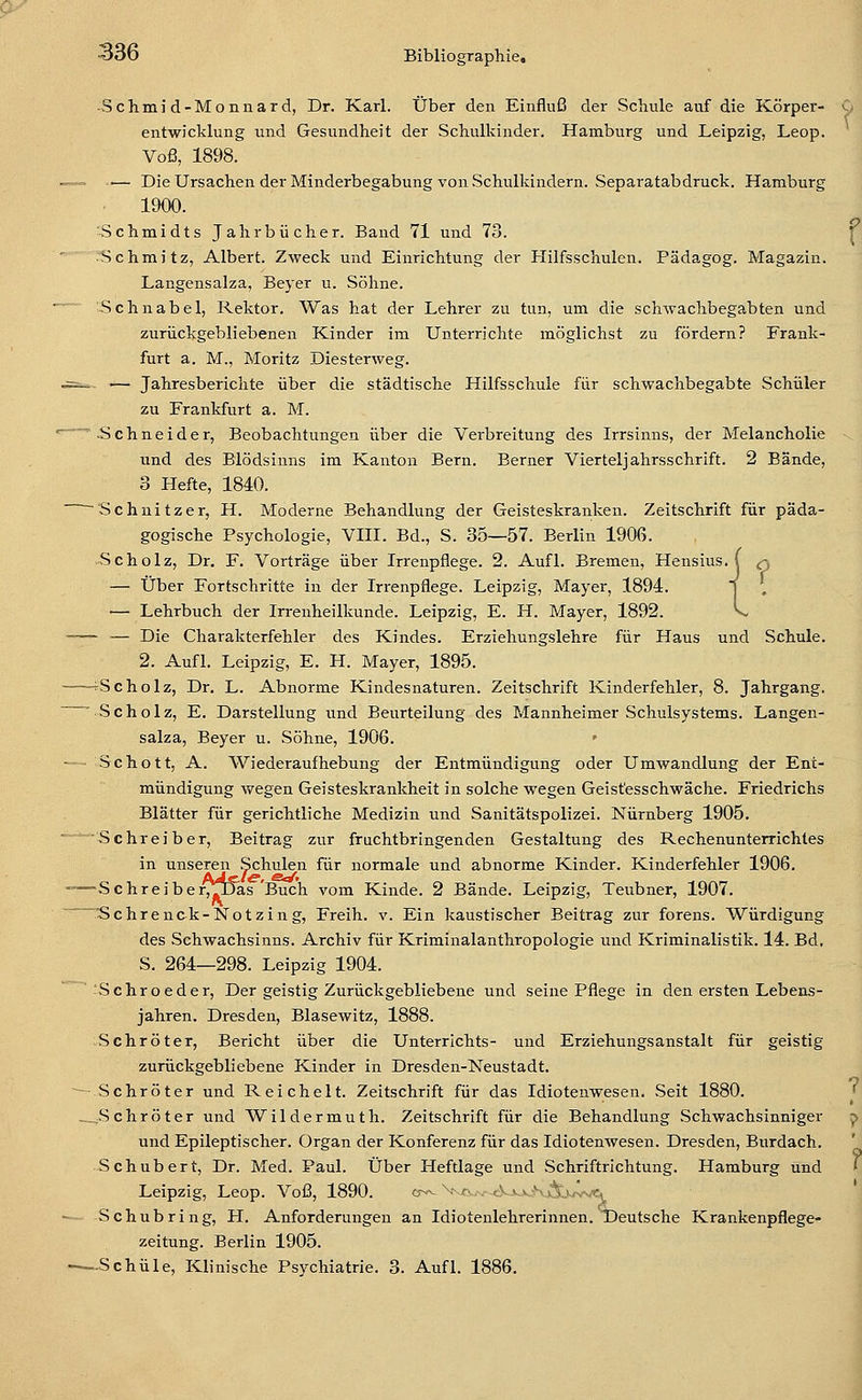 • Schmi d-Monnard, Dr. Karl. Über den Einfluß der Schule auf die Körper- entwicklung und Gesundheit der Schulkinder. Hamburg und Leipzig, Leop. Voß, 1898. -— Die Ursachen der Minderbegabung von Schulkindern. Separatabdruck. Hamburg 1900. 'Schmidts Jahrbücher. Band 71 und 73. Schmitz, Albert. Zweck und Einrichtung der Hilfsschulen. Pädagog. Magazin. Langensalza, Beyer u. Söhne. Schnabel, Rektor. Was hat der Lehrer zu tun, um die Schwachbegabten und zurückgebliebenen Kinder im Unterrichte möglichst zu fördern? Frank- furt a. M., Moritz Diesterweg. — Jahresberichte über die städtische Hilfsschule für Schwachbegabte Schüler zu Frankfurt a. M. Schneider, Beobachtungen über die Verbreitung des Irrsinns, der Melancholie und des Blödsinns im Kanton Bern. Berner Vierteljahrsschrift. 2 Bände, 3 Hefte, 1840. 'Schnitzer, H. Moderne Behandlung der Geisteskranken. Zeitschrift für päda- gogische Psychologie, VHI. Bd., S. 35—57. Berlin 1906. Scholz, Dr. F. Vorträge über Irrenpflege. 2. Aufl. Bremen, Hensius. j q — Über Fortschritte in der Irrenpflege. Leipzig, Mayer, 1894. — Lehrbuch der Irrenheilkunde. Leipzig, E. H. Mayer, 1892. - — Die Charakterfehler des Kindes. Erziehungslehre für Haus und Schule. 2. Aufl. Leipzig, E. H. Mayer, 1895. -^Scholz, Dr. L. Abnorme Kindesnaturen. Zeitschrift Kinderfehler, 8. Jahrgang. ■ Scholz, E. Darstellung und Beurteilung des Mannheimer Schulsystems. Langen- salza, Beyer u. Söhne, 1906. Schott, A. Wiederaufhebung der Entmündigung oder Umwandlung der Ent- mündigung wegen Geisteskrankheit in solche wegen Geistesschwäche. Friedrichs Blätter für gerichtliche Medizin und Sanitätspolizei. Nürnberg 1905. 'Schreiber, Beitrag zur fruchtbringenden Gestaltung des Rechenunterrichtes in unseren .Schulen für normale und abnorme Kinder. Kinderfehler 1906. ~Schreiber/|JJa,s Buch vom Kinde. 2 Bände. Leipzig, Teubner, 1907. Schrenck-Notzing, Freih. v. Ein kaustischer Beitrag zur forens. Würdigung des Schwachsinns. Archiv für Kriminalanthropologie und Kriminalistik. 14. Bd, S. 264—298. Leipzig 1904. Schroeder, Der geistig Zurückgebliebene und seine Pflege in den ersten Lebens- jahren. Dresden, Blasewitz, 1888. Schröter, Bericht über die Unterrichts- und Erziehungsanstalt für geistig zurückgebliebene Kinder in Dresden-Neustadt. Schröter und Reichelt. Zeitschrift für das Idiotenwesen. -Seit 1880. ^Schröter und Wildermuth. Zeitschrift für die Behandlung Schwachsinniger und Epileptischer. Organ der Konferenz für das Idiotenwesen. Dresden, Burdach. Schubert, Dr. Med. Paul. Über Heftlage und Schriftrichtung. Hamburg und Leipzig, Leop. Voß, 1890. o-^ Vr,^,,- tVx.vNÄ)jvve, Schub ring, PI. Anforderungen an Idiotenlehrerinnen. TDeutsche Krankenpflege- zeitung. Berlin 1905. -Schule, Klinische Psychiatrie. 3. Aufl. 1886.