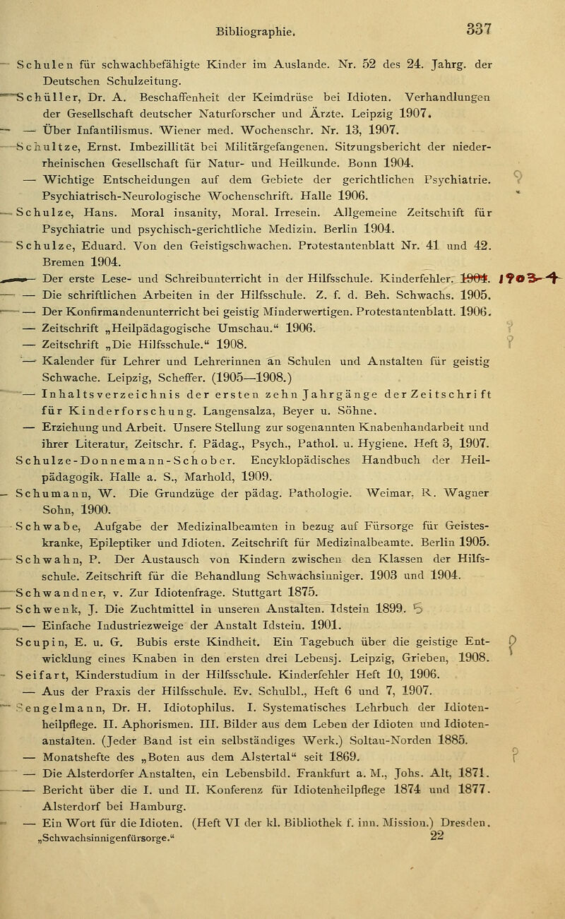 -■ Schulen für schwachbefähigte Kinder im Auslände. Nr. 52 des 24. Jahrg. der Deutschen Schulzeitung. ^^chüller, Dr. A. Beschaffenheit der Keimdrüse bei Idioten. Verhandlungen der Gesellschaft deutscher Naturforscher und Arzte. Leipzig 1907. — — Über Infantilismus. Wiener med. Wochenschr. Nr. 13, 1907. - Schultze, Ernst. Imbezillität bei Militärgefangenen. Sit7ungsbericht der nieder- rheinischen Gesellschaft für Natur- und Heilkunde. Bonn 1904. — Wichtige Entscheidungen auf dem Gebiete der gerichtlichen Psychiatrie. Psychiatrisch-Neurologische Wochenschrift. Halle 1906. — Schulze, Hans. Moral insanity, Moral. Irresein. Allgemeine Zeitschiift für Psychiatrie und psychisch-gerichtliche Medizin. Berlin 1904. Schulze, Eduard. Von den Geistigschwachen. Protestantenblatt Nr. 41 und 42. Bremen 1904. .^ I Der erste Lese- und Schreibunterricht in der Hilfsschule. Kinderfehler. 1904?. — — Die schriftlichen Arbeiten in der Hilfsschule. Z. f. d. Beh. Schwachs. 1905. '— Der Konfirmandenunterricht bei geistig Minderwertigen. Protestantenblatt. 1906. — Zeitschrift „Heilpädagogische Umschau. 1906. — Zeitschrift „Die Hilfsschule. 1908. ■— Kalender für Lehrer und Lehrerinnen an Schulen und Anstalten für geistig Schwache. Leipzig, Scheffer. (1905—1908.) — Inhaltsverzeichnis der ersten zehn Jahrgänge der Zeitschrift für Kinderforschung. Langensalza, Beyer u. Söhne. — Erziehung und Arbeit. Unsere Stellung zur sogenannten Knabenhandarbeit und ihrer Literatur. Zeitschr. f. Pädag., Psych., Pathol. u. Hygiene. Heft 3, 1907. Schulze-Donnemann-Schober. Encyklopädisches Handbuch der Heil- padagogik. Halle a. S., Marhold, 1909. - Schumann, W. Die Grandzüge der pädag. Pathologie. Weimar, R. Wagner Sohn, 1900. Schwabe, Aufgabe der Medizinalbeamten in bezug auf Fürsorge für Geistes- kranke, Epileptiker und Idioten. Zeitschrift für Medizinalbeamte. Berlin 1905. • Schwahn, P. Der Austausch von Kindern zwischen den Klassen der Hilfs- schule. Zeitschrift für die Behandlung Schwachsinniger. 1903 und 1904. —Schwandner, v. Zur Idiotenfrage. Stuttgart 1875.  Schwenk, J. Die Zuchtmittel in unseren Anstalten. Idstein 1899. S _ _. — Einfache Industriezweige der Anstalt Idstein. 1901. Soup in, E. u. G. Bubis erste Kindheit. Ein Tagebuch über die geistige Ent- wicklung eines Knaben in den ersten drei Lebensj. Leipzig, Grieben, 1908. - Seifart, Kinderstudium in der Hilfsschule. Kinderfehler Heft 10, 1906. — Aus der Praxis der Hilfsschule. Ev. Schulbl., Heft 6 und 7, 1907. .'-engelmann, Dr. H. Idiotophilus. I. Systematisches Lehrbuch der Idioten- heilpflege. II. Aphorismen. III. Bilder aus dem Leben der Idioten und Idioten- anstalten. (Jeder Band ist ein selbstäadiges Werk.) Soltau-Norden 1885. — Monatshefte des „Boten aus dem Alstertal seit 1869. — Die Alsterdorfer Anstalten, ein Lebensbild. Frankfurt a. M., Jobs. Alt, 1871. — Bericht über die I. und IL Konferenz für Idiotenheilpflege 1874 und 1877. Alsterdorf bei Hamburg. — Ein Wort für die Idioten. (Heft VI der kl. Bibliothek f. inn. Mission.) Dresden. „Schwachsinnigenfürsorge. ^^